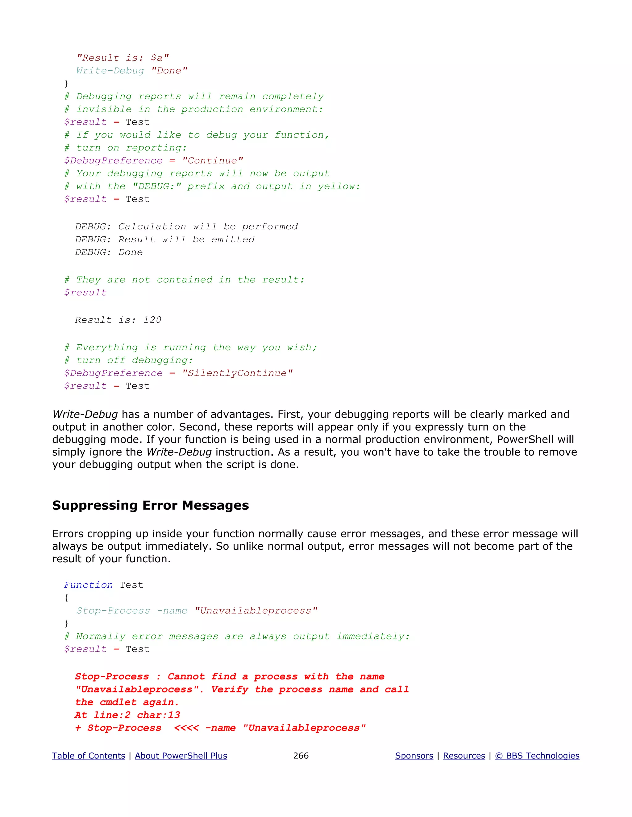 "Result is: $a"
Write-Debug "Done"
}
# Debugging reports will remain completely
# invisible in the production environment:
$result = Test
# If you would like to debug your function,
# turn on reporting:
$DebugPreference = "Continue"
# Your debugging reports will now be output
# with the "DEBUG:" prefix and output in yellow:
$result = Test
DEBUG: Calculation will be performed
DEBUG: Result will be emitted
DEBUG: Done
# They are not contained in the result:
$result
Result is: 120
# Everything is running the way you wish;
# turn off debugging:
$DebugPreference = "SilentlyContinue"
$result = Test
Write-Debug has a number of advantages. First, your debugging reports will be clearly marked and
output in another color. Second, these reports will appear only if you expressly turn on the
debugging mode. If your function is being used in a normal production environment, PowerShell will
simply ignore the Write-Debug instruction. As a result, you won't have to take the trouble to remove
your debugging output when the script is done.
Suppressing Error Messages
Errors cropping up inside your function normally cause error messages, and these error message will
always be output immediately. So unlike normal output, error messages will not become part of the
result of your function.
Function Test
{
Stop-Process -name "Unavailableprocess"
}
# Normally error messages are always output immediately:
$result = Test
Stop-Process : Cannot find a process with the name
"Unavailableprocess". Verify the process name and call
the cmdlet again.
At line:2 char:13
+ Stop-Process <<<< -name "Unavailableprocess"
Table of Contents | About PowerShell Plus 266 Sponsors | Resources | © BBS Technologies
 