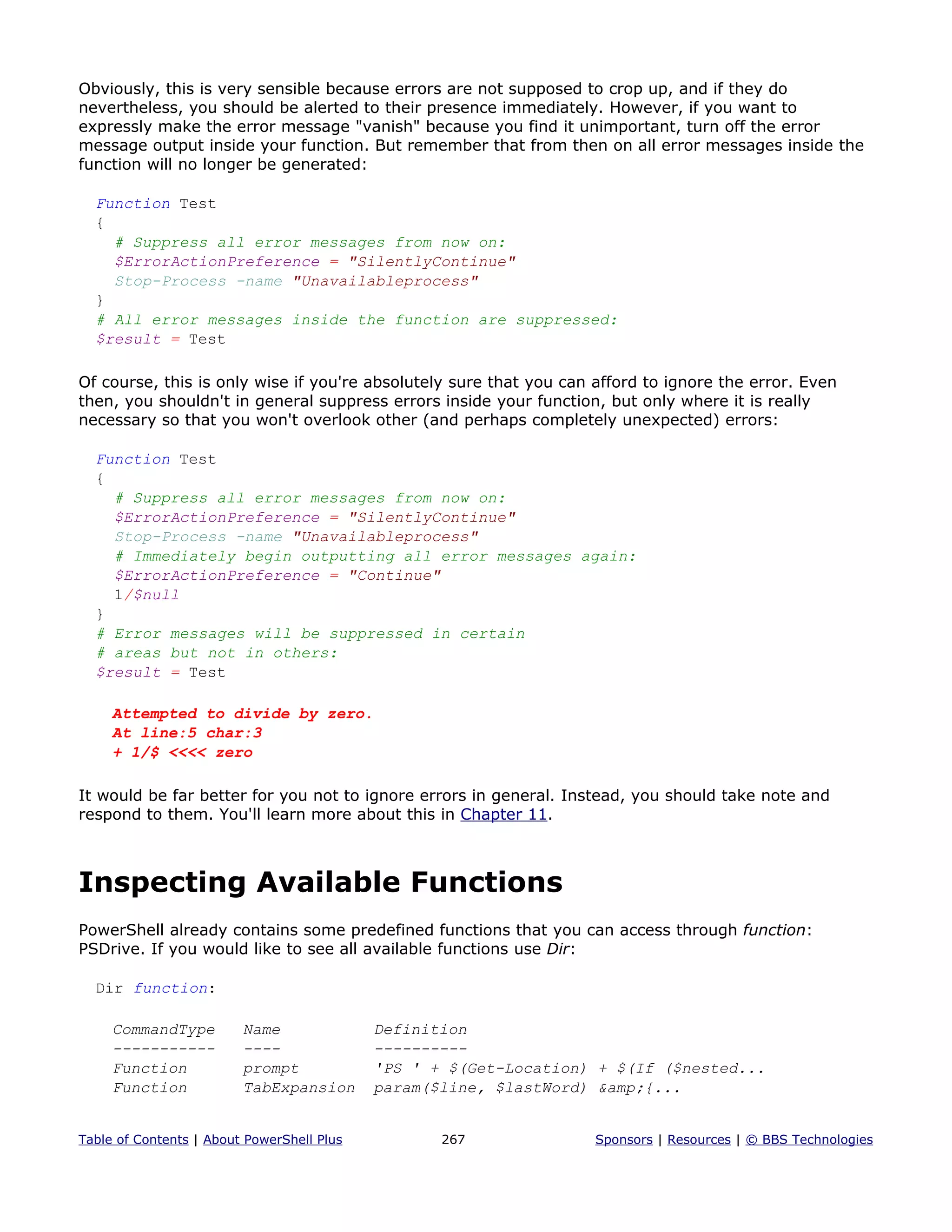 Obviously, this is very sensible because errors are not supposed to crop up, and if they do
nevertheless, you should be alerted to their presence immediately. However, if you want to
expressly make the error message "vanish" because you find it unimportant, turn off the error
message output inside your function. But remember that from then on all error messages inside the
function will no longer be generated:
Function Test
{
# Suppress all error messages from now on:
$ErrorActionPreference = "SilentlyContinue"
Stop-Process -name "Unavailableprocess"
}
# All error messages inside the function are suppressed:
$result = Test
Of course, this is only wise if you're absolutely sure that you can afford to ignore the error. Even
then, you shouldn't in general suppress errors inside your function, but only where it is really
necessary so that you won't overlook other (and perhaps completely unexpected) errors:
Function Test
{
# Suppress all error messages from now on:
$ErrorActionPreference = "SilentlyContinue"
Stop-Process -name "Unavailableprocess"
# Immediately begin outputting all error messages again:
$ErrorActionPreference = "Continue"
1/$null
}
# Error messages will be suppressed in certain
# areas but not in others:
$result = Test
Attempted to divide by zero.
At line:5 char:3
+ 1/$ <<<< zero
It would be far better for you not to ignore errors in general. Instead, you should take note and
respond to them. You'll learn more about this in Chapter 11.
Inspecting Available Functions
PowerShell already contains some predefined functions that you can access through function:
PSDrive. If you would like to see all available functions use Dir:
Dir function:
CommandType Name Definition
----------- ---- ----------
Function prompt 'PS ' + $(Get-Location) + $(If ($nested...
Function TabExpansion param($line, $lastWord) &amp;{...
Table of Contents | About PowerShell Plus 267 Sponsors | Resources | © BBS Technologies
 