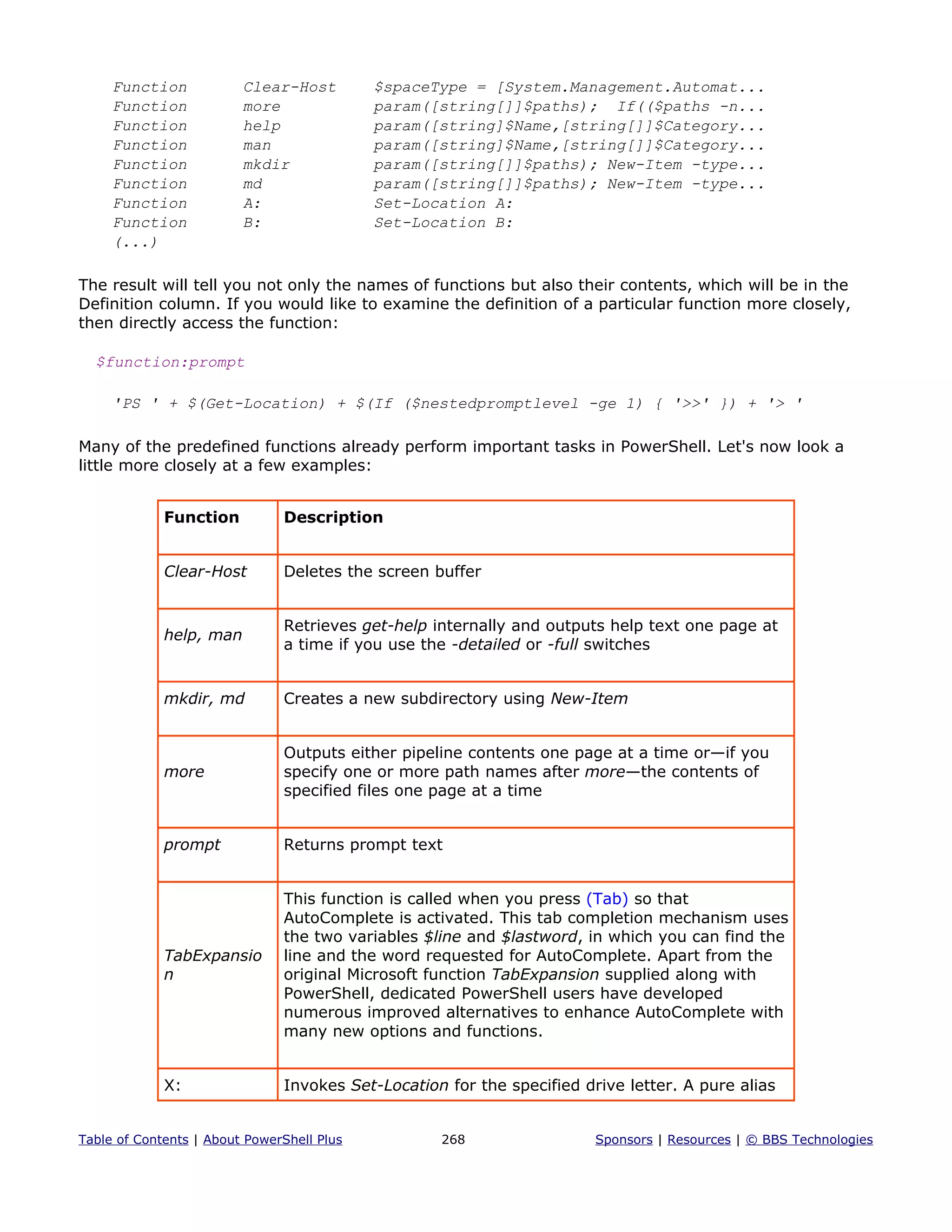 Function Clear-Host $spaceType = [System.Management.Automat...
Function more param([string[]]$paths); If(($paths -n...
Function help param([string]$Name,[string[]]$Category...
Function man param([string]$Name,[string[]]$Category...
Function mkdir param([string[]]$paths); New-Item -type...
Function md param([string[]]$paths); New-Item -type...
Function A: Set-Location A:
Function B: Set-Location B:
(...)
The result will tell you not only the names of functions but also their contents, which will be in the
Definition column. If you would like to examine the definition of a particular function more closely,
then directly access the function:
$function:prompt
'PS ' + $(Get-Location) + $(If ($nestedpromptlevel -ge 1) { '>>' }) + '> '
Many of the predefined functions already perform important tasks in PowerShell. Let's now look a
little more closely at a few examples:
Function Description
Clear-Host Deletes the screen buffer
help, man
Retrieves get-help internally and outputs help text one page at
a time if you use the -detailed or -full switches
mkdir, md Creates a new subdirectory using New-Item
more
Outputs either pipeline contents one page at a time or—if you
specify one or more path names after more—the contents of
specified files one page at a time
prompt Returns prompt text
TabExpansio
n
This function is called when you press (Tab) so that
AutoComplete is activated. This tab completion mechanism uses
the two variables $line and $lastword, in which you can find the
line and the word requested for AutoComplete. Apart from the
original Microsoft function TabExpansion supplied along with
PowerShell, dedicated PowerShell users have developed
numerous improved alternatives to enhance AutoComplete with
many new options and functions.
X: Invokes Set-Location for the specified drive letter. A pure alias
Table of Contents | About PowerShell Plus 268 Sponsors | Resources | © BBS Technologies
 