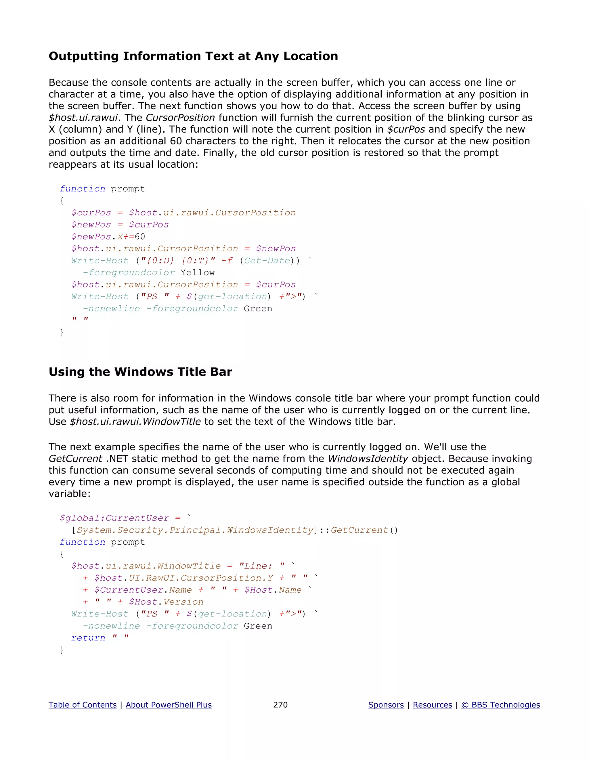 Outputting Information Text at Any Location
Because the console contents are actually in the screen buffer, which you can access one line or
character at a time, you also have the option of displaying additional information at any position in
the screen buffer. The next function shows you how to do that. Access the screen buffer by using
$host.ui.rawui. The CursorPosition function will furnish the current position of the blinking cursor as
X (column) and Y (line). The function will note the current position in $curPos and specify the new
position as an additional 60 characters to the right. Then it relocates the cursor at the new position
and outputs the time and date. Finally, the old cursor position is restored so that the prompt
reappears at its usual location:
function prompt
{
$curPos = $host.ui.rawui.CursorPosition
$newPos = $curPos
$newPos.X+=60
$host.ui.rawui.CursorPosition = $newPos
Write-Host ("{0:D} {0:T}" -f (Get-Date)) `
-foregroundcolor Yellow
$host.ui.rawui.CursorPosition = $curPos
Write-Host ("PS " + $(get-location) +">") `
-nonewline -foregroundcolor Green
" "
}
Using the Windows Title Bar
There is also room for information in the Windows console title bar where your prompt function could
put useful information, such as the name of the user who is currently logged on or the current line.
Use $host.ui.rawui.WindowTitle to set the text of the Windows title bar.
The next example specifies the name of the user who is currently logged on. We'll use the
GetCurrent .NET static method to get the name from the WindowsIdentity object. Because invoking
this function can consume several seconds of computing time and should not be executed again
every time a new prompt is displayed, the user name is specified outside the function as a global
variable:
$global:CurrentUser = `
[System.Security.Principal.WindowsIdentity]::GetCurrent()
function prompt
{
$host.ui.rawui.WindowTitle = "Line: " `
+ $host.UI.RawUI.CursorPosition.Y + " " `
+ $CurrentUser.Name + " " + $Host.Name `
+ " " + $Host.Version
Write-Host ("PS " + $(get-location) +">") `
-nonewline -foregroundcolor Green
return " "
}
Table of Contents | About PowerShell Plus 270 Sponsors | Resources | © BBS Technologies
 