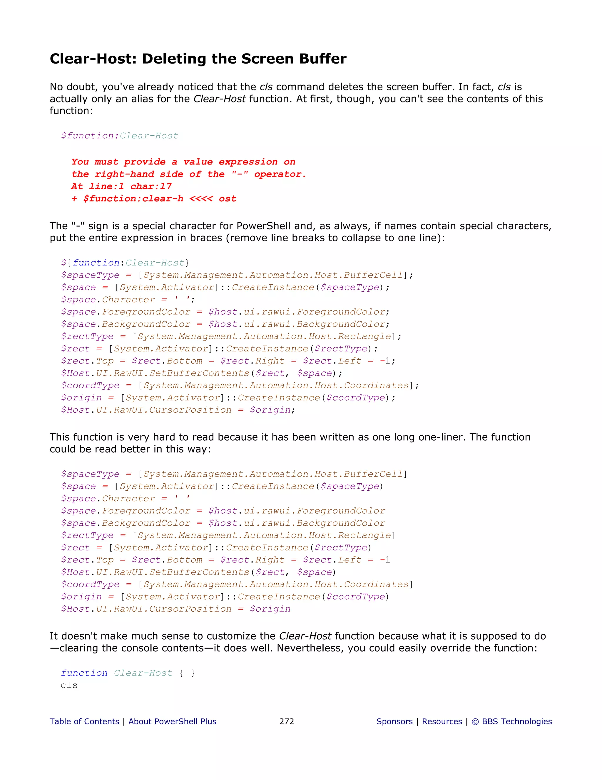 Clear-Host: Deleting the Screen Buffer
No doubt, you've already noticed that the cls command deletes the screen buffer. In fact, cls is
actually only an alias for the Clear-Host function. At first, though, you can't see the contents of this
function:
$function:Clear-Host
You must provide a value expression on
the right-hand side of the "-" operator.
At line:1 char:17
+ $function:clear-h <<<< ost
The "-" sign is a special character for PowerShell and, as always, if names contain special characters,
put the entire expression in braces (remove line breaks to collapse to one line):
${function:Clear-Host}
$spaceType = [System.Management.Automation.Host.BufferCell];
$space = [System.Activator]::CreateInstance($spaceType);
$space.Character = ' ';
$space.ForegroundColor = $host.ui.rawui.ForegroundColor;
$space.BackgroundColor = $host.ui.rawui.BackgroundColor;
$rectType = [System.Management.Automation.Host.Rectangle];
$rect = [System.Activator]::CreateInstance($rectType);
$rect.Top = $rect.Bottom = $rect.Right = $rect.Left = -1;
$Host.UI.RawUI.SetBufferContents($rect, $space);
$coordType = [System.Management.Automation.Host.Coordinates];
$origin = [System.Activator]::CreateInstance($coordType);
$Host.UI.RawUI.CursorPosition = $origin;
This function is very hard to read because it has been written as one long one-liner. The function
could be read better in this way:
$spaceType = [System.Management.Automation.Host.BufferCell]
$space = [System.Activator]::CreateInstance($spaceType)
$space.Character = ' '
$space.ForegroundColor = $host.ui.rawui.ForegroundColor
$space.BackgroundColor = $host.ui.rawui.BackgroundColor
$rectType = [System.Management.Automation.Host.Rectangle]
$rect = [System.Activator]::CreateInstance($rectType)
$rect.Top = $rect.Bottom = $rect.Right = $rect.Left = -1
$Host.UI.RawUI.SetBufferContents($rect, $space)
$coordType = [System.Management.Automation.Host.Coordinates]
$origin = [System.Activator]::CreateInstance($coordType)
$Host.UI.RawUI.CursorPosition = $origin
It doesn't make much sense to customize the Clear-Host function because what it is supposed to do
—clearing the console contents—it does well. Nevertheless, you could easily override the function:
function Clear-Host { }
cls
Table of Contents | About PowerShell Plus 272 Sponsors | Resources | © BBS Technologies
 