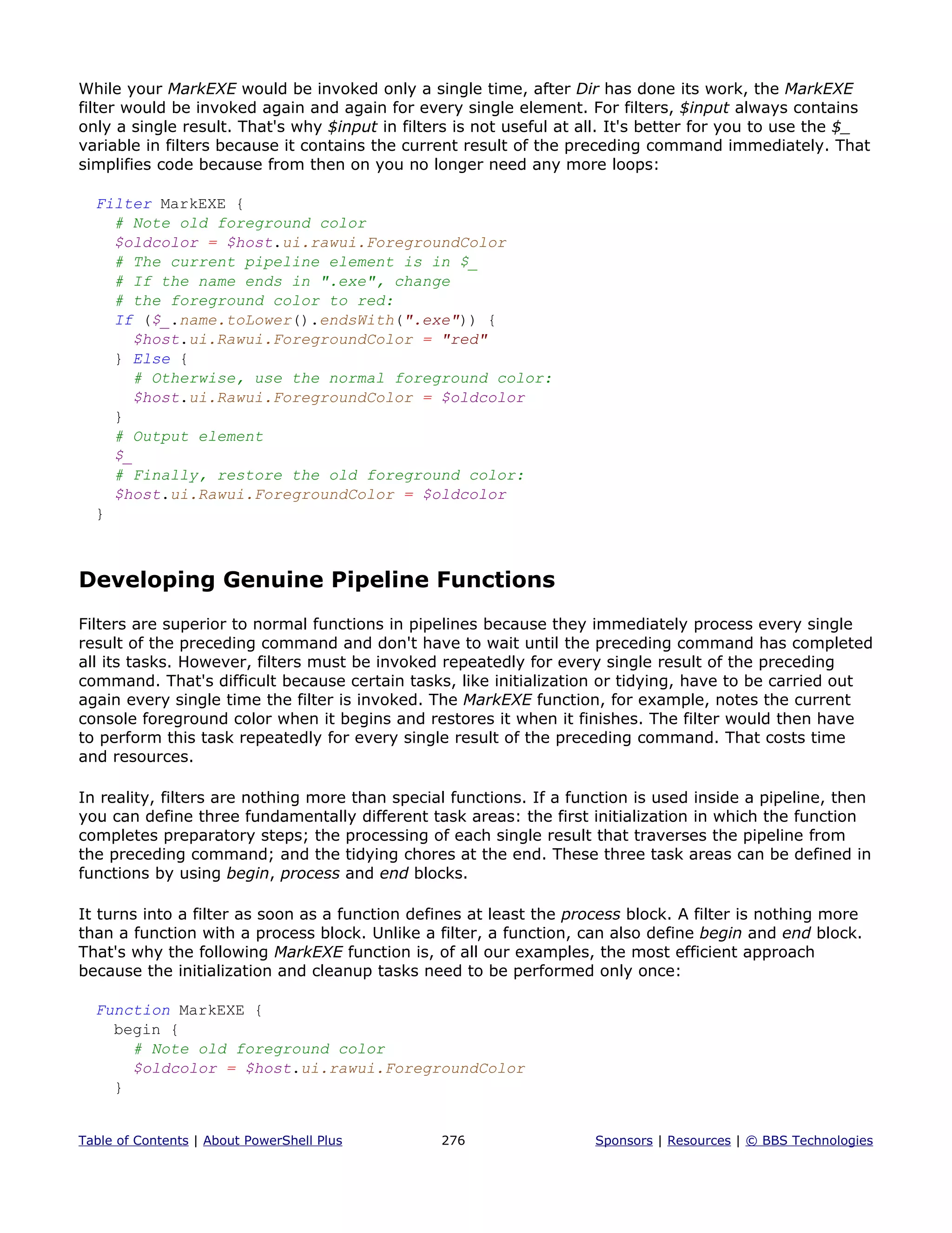 While your MarkEXE would be invoked only a single time, after Dir has done its work, the MarkEXE
filter would be invoked again and again for every single element. For filters, $input always contains
only a single result. That's why $input in filters is not useful at all. It's better for you to use the $_
variable in filters because it contains the current result of the preceding command immediately. That
simplifies code because from then on you no longer need any more loops:
Filter MarkEXE {
# Note old foreground color
$oldcolor = $host.ui.rawui.ForegroundColor
# The current pipeline element is in $_
# If the name ends in ".exe", change
# the foreground color to red:
If ($_.name.toLower().endsWith(".exe")) {
$host.ui.Rawui.ForegroundColor = "red"
} Else {
# Otherwise, use the normal foreground color:
$host.ui.Rawui.ForegroundColor = $oldcolor
}
# Output element
$_
# Finally, restore the old foreground color:
$host.ui.Rawui.ForegroundColor = $oldcolor
}
Developing Genuine Pipeline Functions
Filters are superior to normal functions in pipelines because they immediately process every single
result of the preceding command and don't have to wait until the preceding command has completed
all its tasks. However, filters must be invoked repeatedly for every single result of the preceding
command. That's difficult because certain tasks, like initialization or tidying, have to be carried out
again every single time the filter is invoked. The MarkEXE function, for example, notes the current
console foreground color when it begins and restores it when it finishes. The filter would then have
to perform this task repeatedly for every single result of the preceding command. That costs time
and resources.
In reality, filters are nothing more than special functions. If a function is used inside a pipeline, then
you can define three fundamentally different task areas: the first initialization in which the function
completes preparatory steps; the processing of each single result that traverses the pipeline from
the preceding command; and the tidying chores at the end. These three task areas can be defined in
functions by using begin, process and end blocks.
It turns into a filter as soon as a function defines at least the process block. A filter is nothing more
than a function with a process block. Unlike a filter, a function, can also define begin and end block.
That's why the following MarkEXE function is, of all our examples, the most efficient approach
because the initialization and cleanup tasks need to be performed only once:
Function MarkEXE {
begin {
# Note old foreground color
$oldcolor = $host.ui.rawui.ForegroundColor
}
Table of Contents | About PowerShell Plus 276 Sponsors | Resources | © BBS Technologies
 