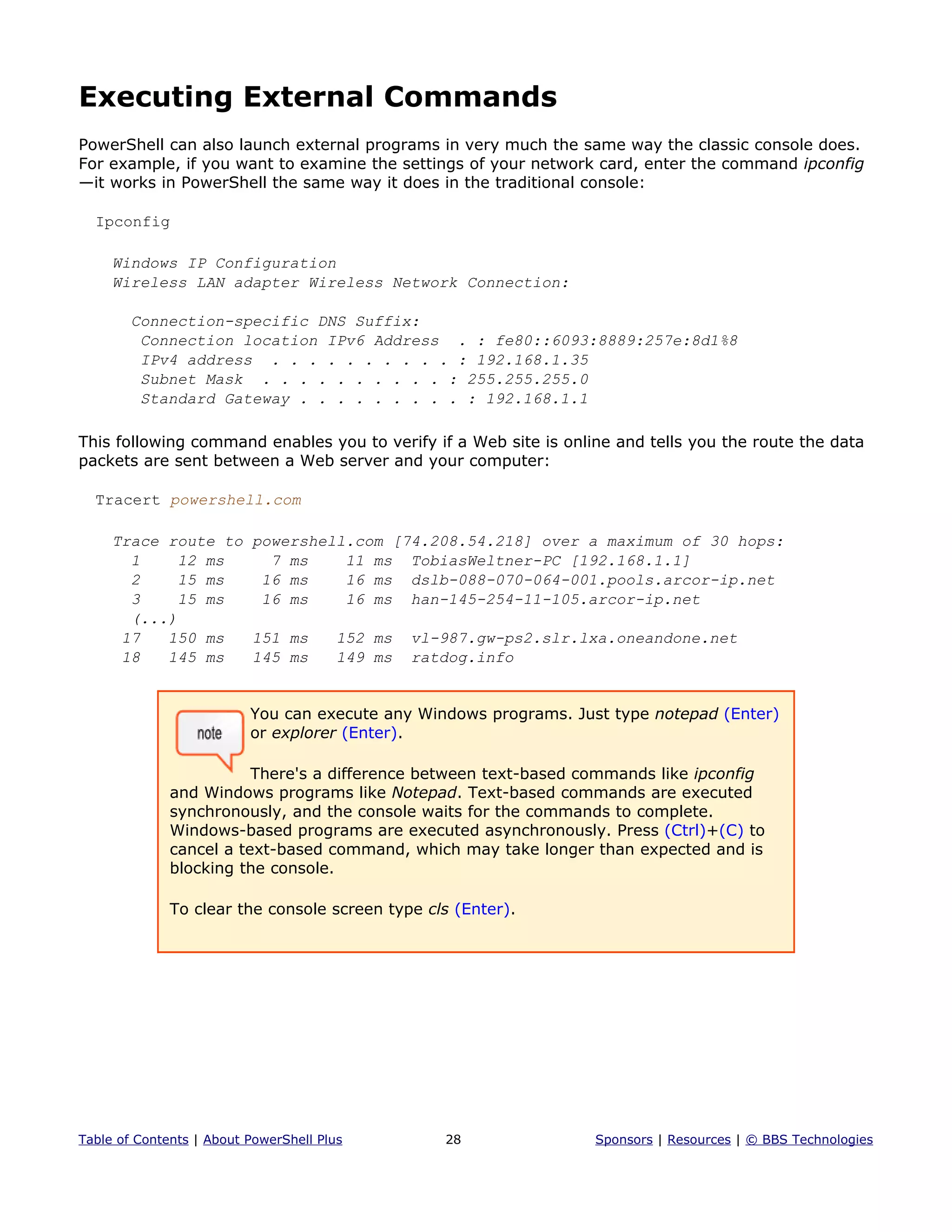 Executing External Commands
PowerShell can also launch external programs in very much the same way the classic console does.
For example, if you want to examine the settings of your network card, enter the command ipconfig
—it works in PowerShell the same way it does in the traditional console:
Ipconfig
Windows IP Configuration
Wireless LAN adapter Wireless Network Connection:
Connection-specific DNS Suffix:
Connection location IPv6 Address . : fe80::6093:8889:257e:8d1%8
IPv4 address . . . . . . . . . . : 192.168.1.35
Subnet Mask . . . . . . . . . . : 255.255.255.0
Standard Gateway . . . . . . . . . : 192.168.1.1
This following command enables you to verify if a Web site is online and tells you the route the data
packets are sent between a Web server and your computer:
Tracert powershell.com
Trace route to powershell.com [74.208.54.218] over a maximum of 30 hops:
1 12 ms 7 ms 11 ms TobiasWeltner-PC [192.168.1.1]
2 15 ms 16 ms 16 ms dslb-088-070-064-001.pools.arcor-ip.net
3 15 ms 16 ms 16 ms han-145-254-11-105.arcor-ip.net
(...)
17 150 ms 151 ms 152 ms vl-987.gw-ps2.slr.lxa.oneandone.net
18 145 ms 145 ms 149 ms ratdog.info
You can execute any Windows programs. Just type notepad (Enter)
or explorer (Enter).
There's a difference between text-based commands like ipconfig
and Windows programs like Notepad. Text-based commands are executed
synchronously, and the console waits for the commands to complete.
Windows-based programs are executed asynchronously. Press (Ctrl)+(C) to
cancel a text-based command, which may take longer than expected and is
blocking the console.
To clear the console screen type cls (Enter).
Table of Contents | About PowerShell Plus 28 Sponsors | Resources | © BBS Technologies
 
