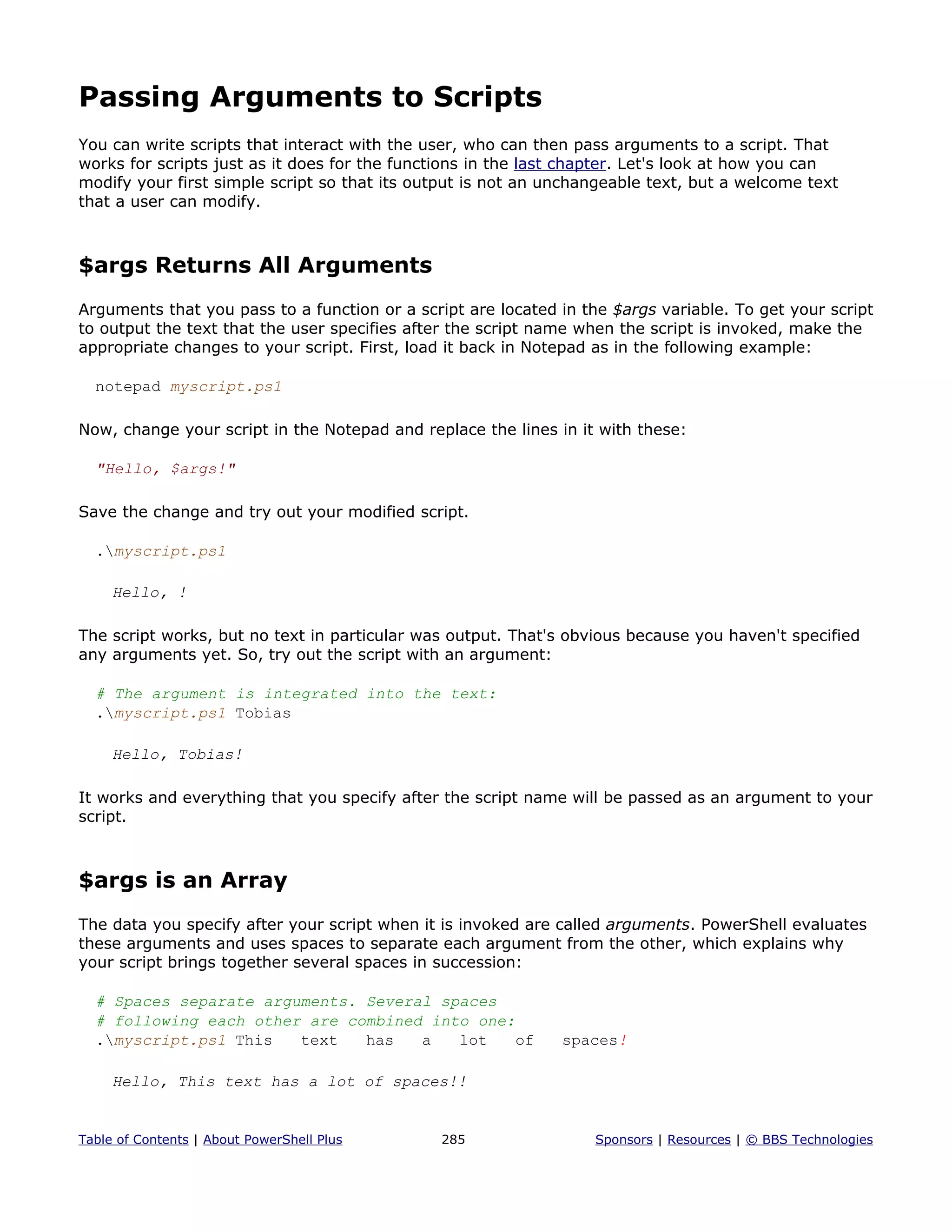 Passing Arguments to Scripts
You can write scripts that interact with the user, who can then pass arguments to a script. That
works for scripts just as it does for the functions in the last chapter. Let's look at how you can
modify your first simple script so that its output is not an unchangeable text, but a welcome text
that a user can modify.
$args Returns All Arguments
Arguments that you pass to a function or a script are located in the $args variable. To get your script
to output the text that the user specifies after the script name when the script is invoked, make the
appropriate changes to your script. First, load it back in Notepad as in the following example:
notepad myscript.ps1
Now, change your script in the Notepad and replace the lines in it with these:
"Hello, $args!"
Save the change and try out your modified script.
.myscript.ps1
Hello, !
The script works, but no text in particular was output. That's obvious because you haven't specified
any arguments yet. So, try out the script with an argument:
# The argument is integrated into the text:
.myscript.ps1 Tobias
Hello, Tobias!
It works and everything that you specify after the script name will be passed as an argument to your
script.
$args is an Array
The data you specify after your script when it is invoked are called arguments. PowerShell evaluates
these arguments and uses spaces to separate each argument from the other, which explains why
your script brings together several spaces in succession:
# Spaces separate arguments. Several spaces
# following each other are combined into one:
.myscript.ps1 This text has a lot of spaces!
Hello, This text has a lot of spaces!!
Table of Contents | About PowerShell Plus 285 Sponsors | Resources | © BBS Technologies
 