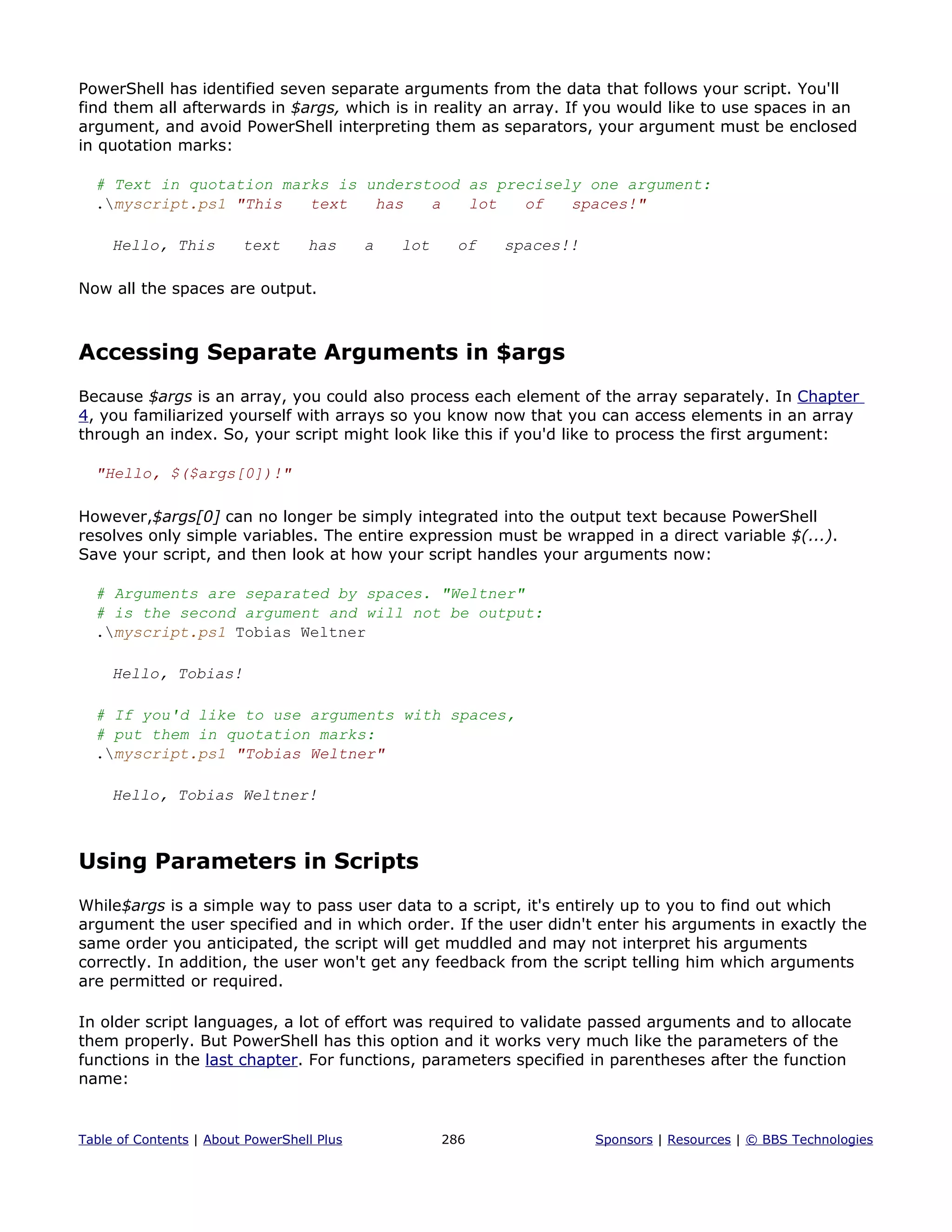 PowerShell has identified seven separate arguments from the data that follows your script. You'll
find them all afterwards in $args, which is in reality an array. If you would like to use spaces in an
argument, and avoid PowerShell interpreting them as separators, your argument must be enclosed
in quotation marks:
# Text in quotation marks is understood as precisely one argument:
.myscript.ps1 "This text has a lot of spaces!"
Hello, This text has a lot of spaces!!
Now all the spaces are output.
Accessing Separate Arguments in $args
Because $args is an array, you could also process each element of the array separately. In Chapter
4, you familiarized yourself with arrays so you know now that you can access elements in an array
through an index. So, your script might look like this if you'd like to process the first argument:
"Hello, $($args[0])!"
However,$args[0] can no longer be simply integrated into the output text because PowerShell
resolves only simple variables. The entire expression must be wrapped in a direct variable $(...).
Save your script, and then look at how your script handles your arguments now:
# Arguments are separated by spaces. "Weltner"
# is the second argument and will not be output:
.myscript.ps1 Tobias Weltner
Hello, Tobias!
# If you'd like to use arguments with spaces,
# put them in quotation marks:
.myscript.ps1 "Tobias Weltner"
Hello, Tobias Weltner!
Using Parameters in Scripts
While$args is a simple way to pass user data to a script, it's entirely up to you to find out which
argument the user specified and in which order. If the user didn't enter his arguments in exactly the
same order you anticipated, the script will get muddled and may not interpret his arguments
correctly. In addition, the user won't get any feedback from the script telling him which arguments
are permitted or required.
In older script languages, a lot of effort was required to validate passed arguments and to allocate
them properly. But PowerShell has this option and it works very much like the parameters of the
functions in the last chapter. For functions, parameters specified in parentheses after the function
name:
Table of Contents | About PowerShell Plus 286 Sponsors | Resources | © BBS Technologies
 