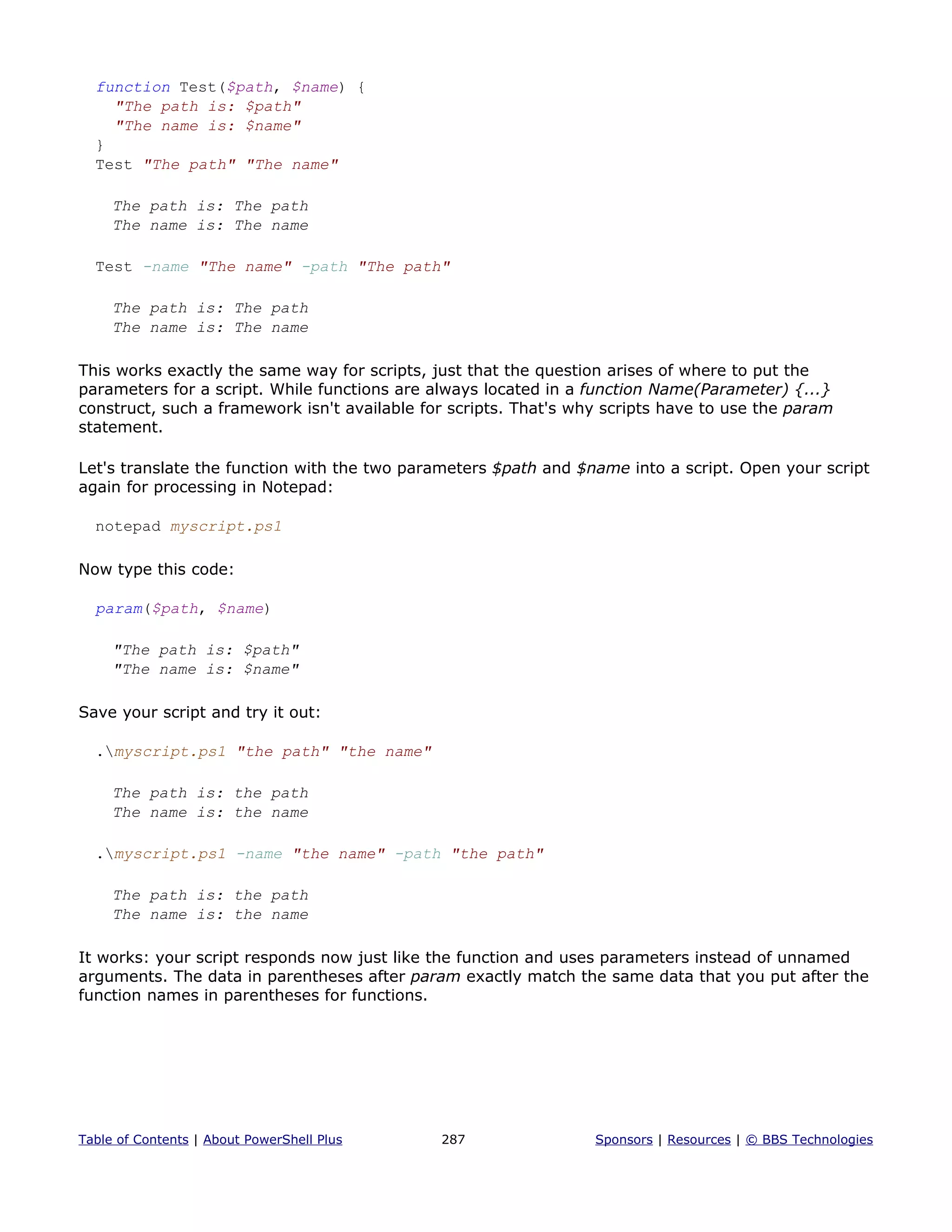 function Test($path, $name) {
"The path is: $path"
"The name is: $name"
}
Test "The path" "The name"
The path is: The path
The name is: The name
Test -name "The name" -path "The path"
The path is: The path
The name is: The name
This works exactly the same way for scripts, just that the question arises of where to put the
parameters for a script. While functions are always located in a function Name(Parameter) {...}
construct, such a framework isn't available for scripts. That's why scripts have to use the param
statement.
Let's translate the function with the two parameters $path and $name into a script. Open your script
again for processing in Notepad:
notepad myscript.ps1
Now type this code:
param($path, $name)
"The path is: $path"
"The name is: $name"
Save your script and try it out:
.myscript.ps1 "the path" "the name"
The path is: the path
The name is: the name
.myscript.ps1 -name "the name" -path "the path"
The path is: the path
The name is: the name
It works: your script responds now just like the function and uses parameters instead of unnamed
arguments. The data in parentheses after param exactly match the same data that you put after the
function names in parentheses for functions.
Table of Contents | About PowerShell Plus 287 Sponsors | Resources | © BBS Technologies
 