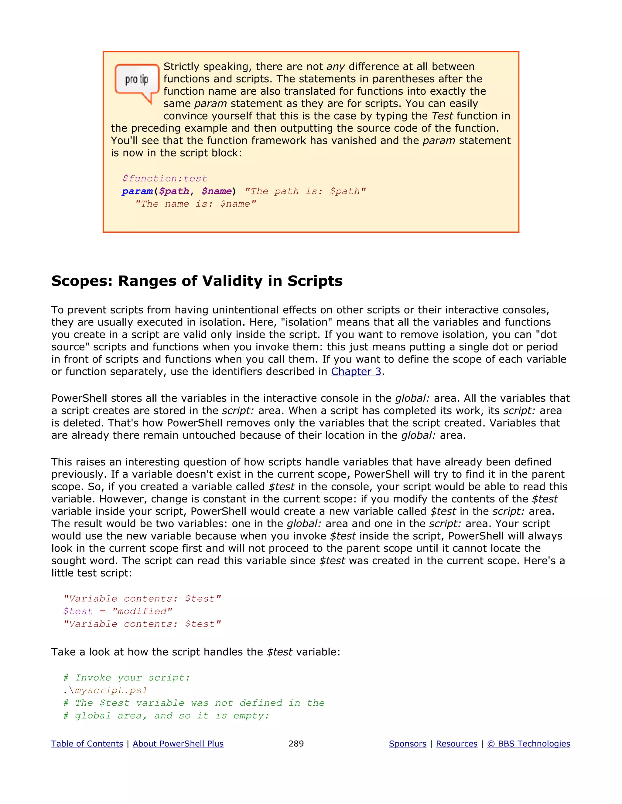 Strictly speaking, there are not any difference at all between
functions and scripts. The statements in parentheses after the
function name are also translated for functions into exactly the
same param statement as they are for scripts. You can easily
convince yourself that this is the case by typing the Test function in
the preceding example and then outputting the source code of the function.
You'll see that the function framework has vanished and the param statement
is now in the script block:
$function:test
param($path, $name) "The path is: $path"
"The name is: $name"
Scopes: Ranges of Validity in Scripts
To prevent scripts from having unintentional effects on other scripts or their interactive consoles,
they are usually executed in isolation. Here, "isolation" means that all the variables and functions
you create in a script are valid only inside the script. If you want to remove isolation, you can "dot
source" scripts and functions when you invoke them: this just means putting a single dot or period
in front of scripts and functions when you call them. If you want to define the scope of each variable
or function separately, use the identifiers described in Chapter 3.
PowerShell stores all the variables in the interactive console in the global: area. All the variables that
a script creates are stored in the script: area. When a script has completed its work, its script: area
is deleted. That's how PowerShell removes only the variables that the script created. Variables that
are already there remain untouched because of their location in the global: area.
This raises an interesting question of how scripts handle variables that have already been defined
previously. If a variable doesn't exist in the current scope, PowerShell will try to find it in the parent
scope. So, if you created a variable called $test in the console, your script would be able to read this
variable. However, change is constant in the current scope: if you modify the contents of the $test
variable inside your script, PowerShell would create a new variable called $test in the script: area.
The result would be two variables: one in the global: area and one in the script: area. Your script
would use the new variable because when you invoke $test inside the script, PowerShell will always
look in the current scope first and will not proceed to the parent scope until it cannot locate the
sought word. The script can read this variable since $test was created in the current scope. Here's a
little test script:
"Variable contents: $test"
$test = "modified"
"Variable contents: $test"
Take a look at how the script handles the $test variable:
# Invoke your script:
.myscript.ps1
# The $test variable was not defined in the
# global area, and so it is empty:
Table of Contents | About PowerShell Plus 289 Sponsors | Resources | © BBS Technologies
 