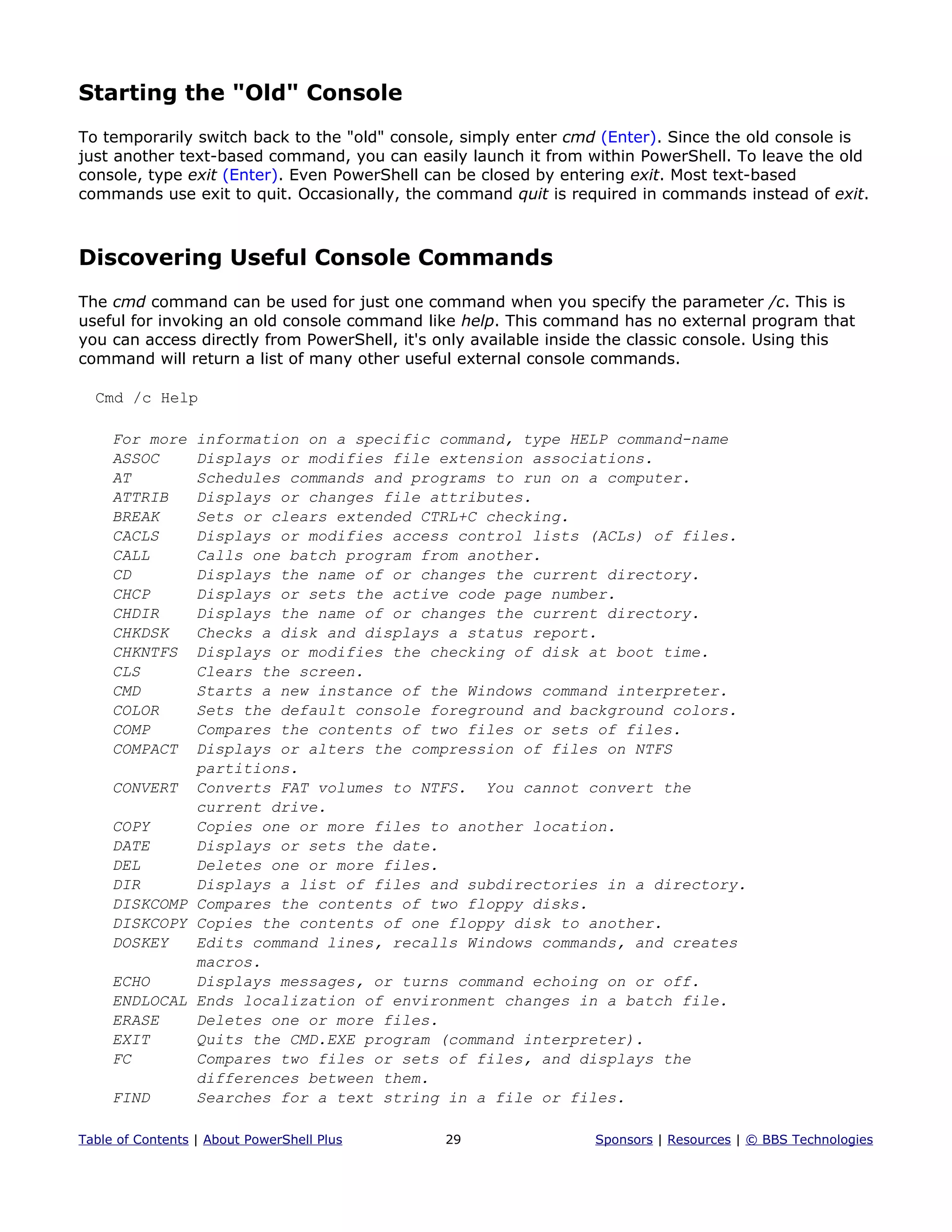 Starting the "Old" Console
To temporarily switch back to the "old" console, simply enter cmd (Enter). Since the old console is
just another text-based command, you can easily launch it from within PowerShell. To leave the old
console, type exit (Enter). Even PowerShell can be closed by entering exit. Most text-based
commands use exit to quit. Occasionally, the command quit is required in commands instead of exit.
Discovering Useful Console Commands
The cmd command can be used for just one command when you specify the parameter /c. This is
useful for invoking an old console command like help. This command has no external program that
you can access directly from PowerShell, it's only available inside the classic console. Using this
command will return a list of many other useful external console commands.
Cmd /c Help
For more information on a specific command, type HELP command-name
ASSOC Displays or modifies file extension associations.
AT Schedules commands and programs to run on a computer.
ATTRIB Displays or changes file attributes.
BREAK Sets or clears extended CTRL+C checking.
CACLS Displays or modifies access control lists (ACLs) of files.
CALL Calls one batch program from another.
CD Displays the name of or changes the current directory.
CHCP Displays or sets the active code page number.
CHDIR Displays the name of or changes the current directory.
CHKDSK Checks a disk and displays a status report.
CHKNTFS Displays or modifies the checking of disk at boot time.
CLS Clears the screen.
CMD Starts a new instance of the Windows command interpreter.
COLOR Sets the default console foreground and background colors.
COMP Compares the contents of two files or sets of files.
COMPACT Displays or alters the compression of files on NTFS
partitions.
CONVERT Converts FAT volumes to NTFS. You cannot convert the
current drive.
COPY Copies one or more files to another location.
DATE Displays or sets the date.
DEL Deletes one or more files.
DIR Displays a list of files and subdirectories in a directory.
DISKCOMP Compares the contents of two floppy disks.
DISKCOPY Copies the contents of one floppy disk to another.
DOSKEY Edits command lines, recalls Windows commands, and creates
macros.
ECHO Displays messages, or turns command echoing on or off.
ENDLOCAL Ends localization of environment changes in a batch file.
ERASE Deletes one or more files.
EXIT Quits the CMD.EXE program (command interpreter).
FC Compares two files or sets of files, and displays the
differences between them.
FIND Searches for a text string in a file or files.
Table of Contents | About PowerShell Plus 29 Sponsors | Resources | © BBS Technologies
 