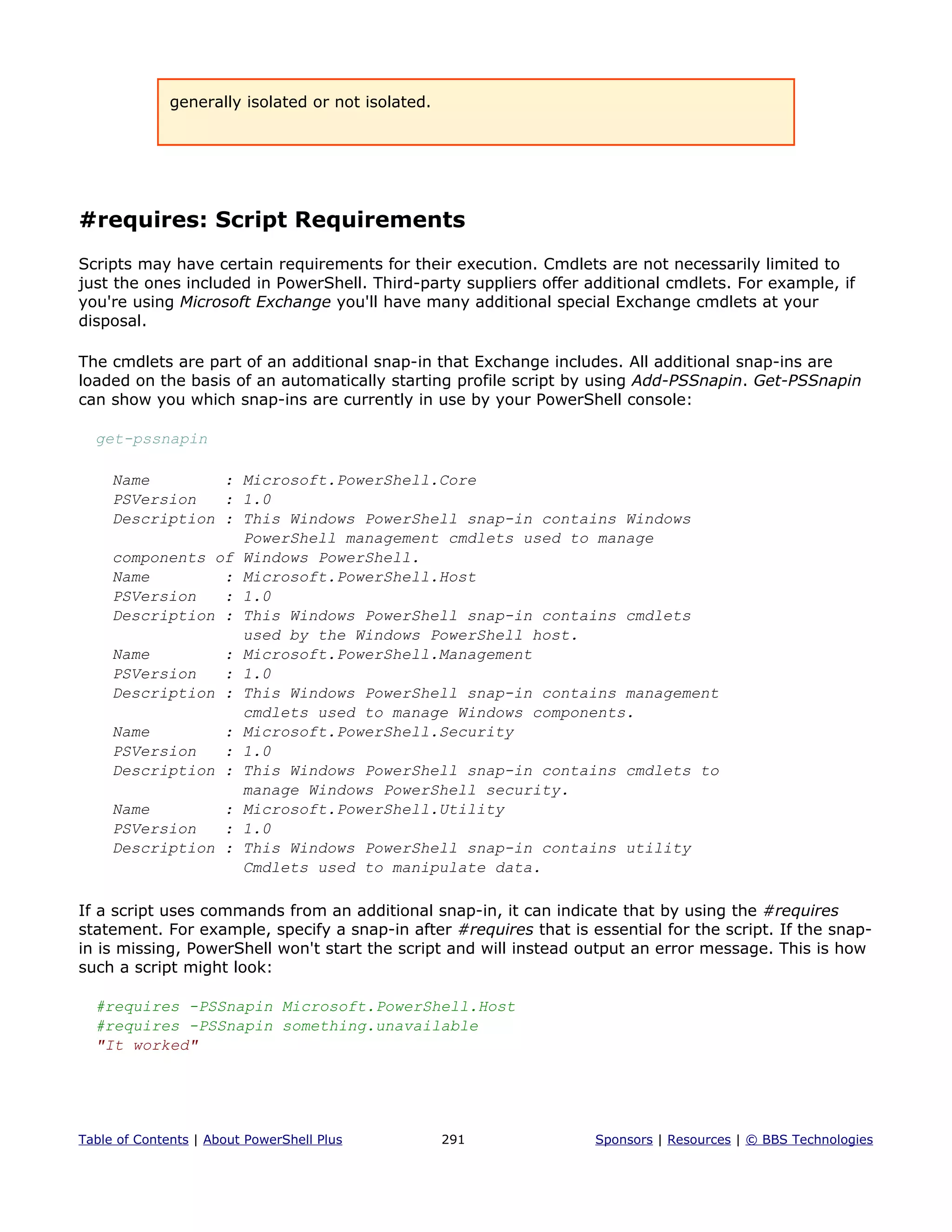 generally isolated or not isolated.
#requires: Script Requirements
Scripts may have certain requirements for their execution. Cmdlets are not necessarily limited to
just the ones included in PowerShell. Third-party suppliers offer additional cmdlets. For example, if
you're using Microsoft Exchange you'll have many additional special Exchange cmdlets at your
disposal.
The cmdlets are part of an additional snap-in that Exchange includes. All additional snap-ins are
loaded on the basis of an automatically starting profile script by using Add-PSSnapin. Get-PSSnapin
can show you which snap-ins are currently in use by your PowerShell console:
get-pssnapin
Name : Microsoft.PowerShell.Core
PSVersion : 1.0
Description : This Windows PowerShell snap-in contains Windows
PowerShell management cmdlets used to manage
components of Windows PowerShell.
Name : Microsoft.PowerShell.Host
PSVersion : 1.0
Description : This Windows PowerShell snap-in contains cmdlets
used by the Windows PowerShell host.
Name : Microsoft.PowerShell.Management
PSVersion : 1.0
Description : This Windows PowerShell snap-in contains management
cmdlets used to manage Windows components.
Name : Microsoft.PowerShell.Security
PSVersion : 1.0
Description : This Windows PowerShell snap-in contains cmdlets to
manage Windows PowerShell security.
Name : Microsoft.PowerShell.Utility
PSVersion : 1.0
Description : This Windows PowerShell snap-in contains utility
Cmdlets used to manipulate data.
If a script uses commands from an additional snap-in, it can indicate that by using the #requires
statement. For example, specify a snap-in after #requires that is essential for the script. If the snap-
in is missing, PowerShell won't start the script and will instead output an error message. This is how
such a script might look:
#requires -PSSnapin Microsoft.PowerShell.Host
#requires -PSSnapin something.unavailable
"It worked"
Table of Contents | About PowerShell Plus 291 Sponsors | Resources | © BBS Technologies
 