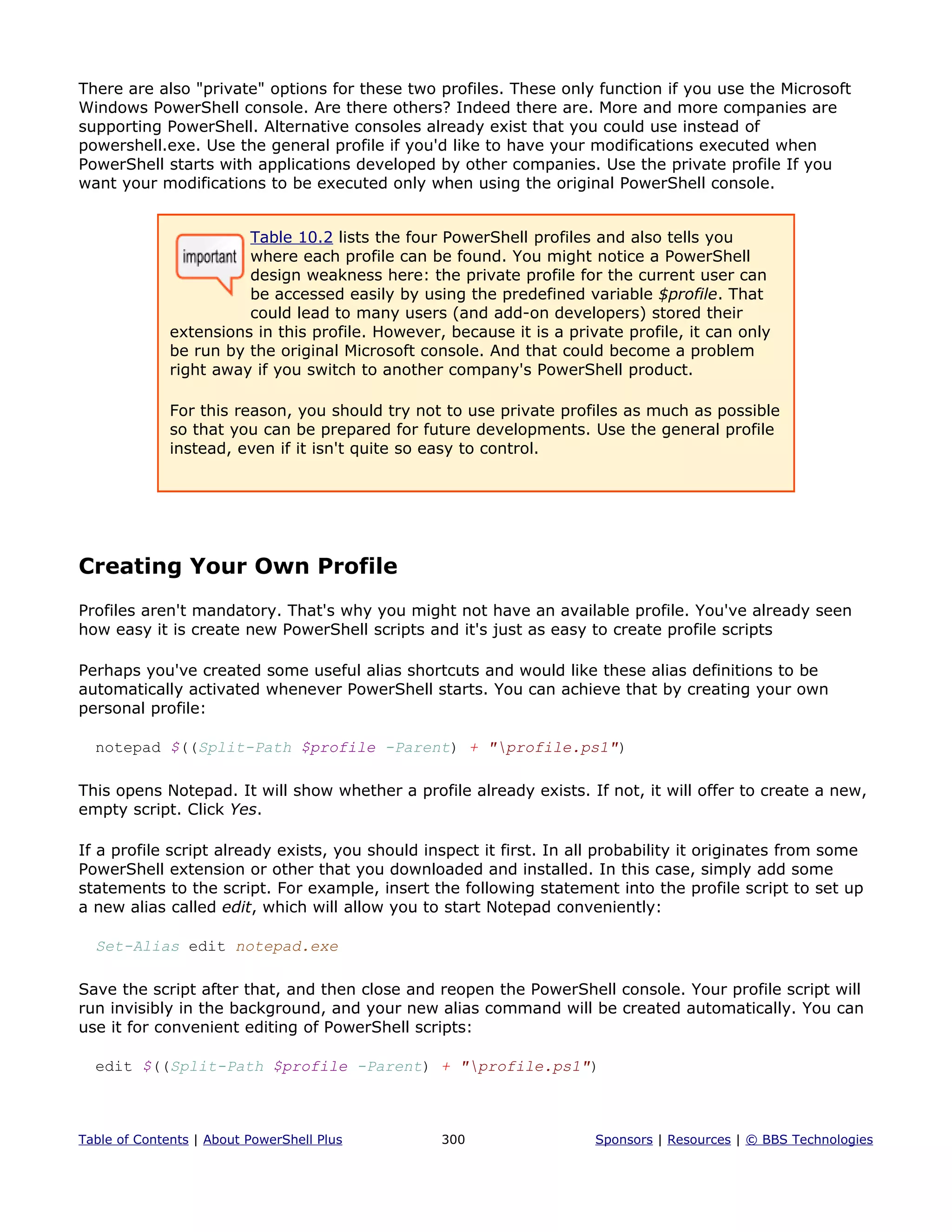 There are also "private" options for these two profiles. These only function if you use the Microsoft
Windows PowerShell console. Are there others? Indeed there are. More and more companies are
supporting PowerShell. Alternative consoles already exist that you could use instead of
powershell.exe. Use the general profile if you'd like to have your modifications executed when
PowerShell starts with applications developed by other companies. Use the private profile If you
want your modifications to be executed only when using the original PowerShell console.
Table 10.2 lists the four PowerShell profiles and also tells you
where each profile can be found. You might notice a PowerShell
design weakness here: the private profile for the current user can
be accessed easily by using the predefined variable $profile. That
could lead to many users (and add-on developers) stored their
extensions in this profile. However, because it is a private profile, it can only
be run by the original Microsoft console. And that could become a problem
right away if you switch to another company's PowerShell product.
For this reason, you should try not to use private profiles as much as possible
so that you can be prepared for future developments. Use the general profile
instead, even if it isn't quite so easy to control.
Creating Your Own Profile
Profiles aren't mandatory. That's why you might not have an available profile. You've already seen
how easy it is create new PowerShell scripts and it's just as easy to create profile scripts
Perhaps you've created some useful alias shortcuts and would like these alias definitions to be
automatically activated whenever PowerShell starts. You can achieve that by creating your own
personal profile:
notepad $((Split-Path $profile -Parent) + "profile.ps1")
This opens Notepad. It will show whether a profile already exists. If not, it will offer to create a new,
empty script. Click Yes.
If a profile script already exists, you should inspect it first. In all probability it originates from some
PowerShell extension or other that you downloaded and installed. In this case, simply add some
statements to the script. For example, insert the following statement into the profile script to set up
a new alias called edit, which will allow you to start Notepad conveniently:
Set-Alias edit notepad.exe
Save the script after that, and then close and reopen the PowerShell console. Your profile script will
run invisibly in the background, and your new alias command will be created automatically. You can
use it for convenient editing of PowerShell scripts:
edit $((Split-Path $profile -Parent) + "profile.ps1")
Table of Contents | About PowerShell Plus 300 Sponsors | Resources | © BBS Technologies
 
