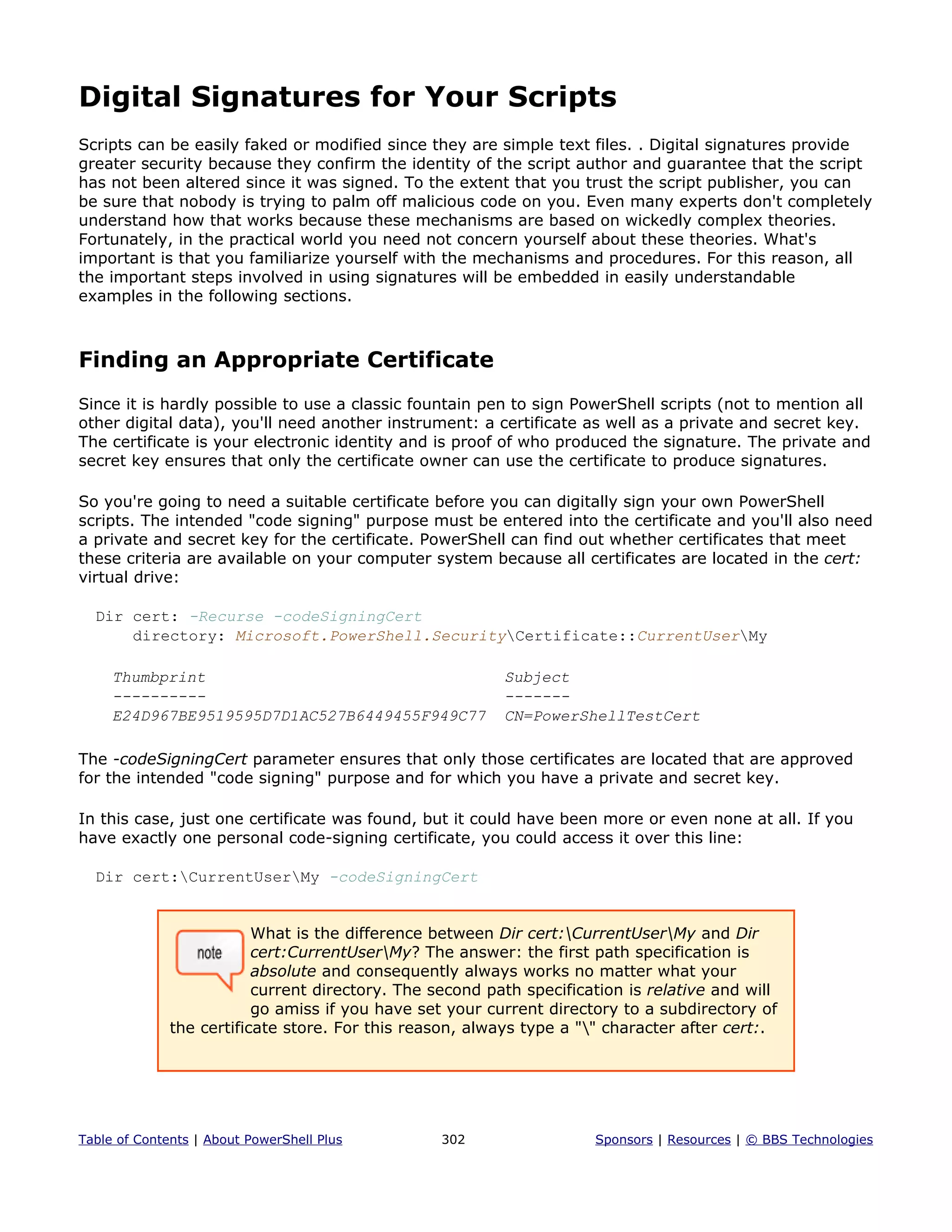 Digital Signatures for Your Scripts
Scripts can be easily faked or modified since they are simple text files. . Digital signatures provide
greater security because they confirm the identity of the script author and guarantee that the script
has not been altered since it was signed. To the extent that you trust the script publisher, you can
be sure that nobody is trying to palm off malicious code on you. Even many experts don't completely
understand how that works because these mechanisms are based on wickedly complex theories.
Fortunately, in the practical world you need not concern yourself about these theories. What's
important is that you familiarize yourself with the mechanisms and procedures. For this reason, all
the important steps involved in using signatures will be embedded in easily understandable
examples in the following sections.
Finding an Appropriate Certificate
Since it is hardly possible to use a classic fountain pen to sign PowerShell scripts (not to mention all
other digital data), you'll need another instrument: a certificate as well as a private and secret key.
The certificate is your electronic identity and is proof of who produced the signature. The private and
secret key ensures that only the certificate owner can use the certificate to produce signatures.
So you're going to need a suitable certificate before you can digitally sign your own PowerShell
scripts. The intended "code signing" purpose must be entered into the certificate and you'll also need
a private and secret key for the certificate. PowerShell can find out whether certificates that meet
these criteria are available on your computer system because all certificates are located in the cert:
virtual drive:
Dir cert: -Recurse -codeSigningCert
directory: Microsoft.PowerShell.SecurityCertificate::CurrentUserMy
Thumbprint Subject
---------- -------
E24D967BE9519595D7D1AC527B6449455F949C77 CN=PowerShellTestCert
The -codeSigningCert parameter ensures that only those certificates are located that are approved
for the intended "code signing" purpose and for which you have a private and secret key.
In this case, just one certificate was found, but it could have been more or even none at all. If you
have exactly one personal code-signing certificate, you could access it over this line:
Dir cert:CurrentUserMy -codeSigningCert
What is the difference between Dir cert:CurrentUserMy and Dir
cert:CurrentUserMy? The answer: the first path specification is
absolute and consequently always works no matter what your
current directory. The second path specification is relative and will
go amiss if you have set your current directory to a subdirectory of
the certificate store. For this reason, always type a "" character after cert:.
Table of Contents | About PowerShell Plus 302 Sponsors | Resources | © BBS Technologies
 