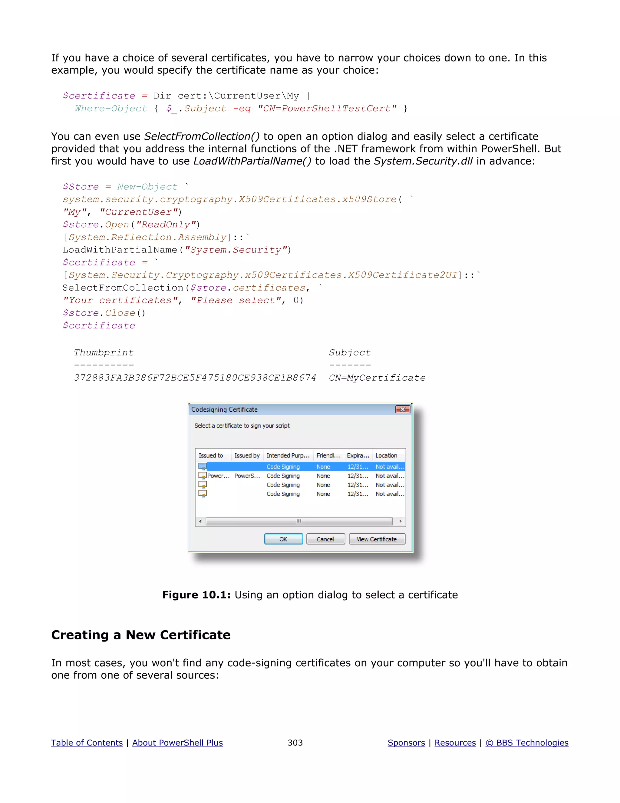 If you have a choice of several certificates, you have to narrow your choices down to one. In this
example, you would specify the certificate name as your choice:
$certificate = Dir cert:CurrentUserMy |
Where-Object { $_.Subject -eq "CN=PowerShellTestCert" }
You can even use SelectFromCollection() to open an option dialog and easily select a certificate
provided that you address the internal functions of the .NET framework from within PowerShell. But
first you would have to use LoadWithPartialName() to load the System.Security.dll in advance:
$Store = New-Object `
system.security.cryptography.X509Certificates.x509Store( `
"My", "CurrentUser")
$store.Open("ReadOnly")
[System.Reflection.Assembly]::`
LoadWithPartialName("System.Security")
$certificate = `
[System.Security.Cryptography.x509Certificates.X509Certificate2UI]::`
SelectFromCollection($store.certificates, `
"Your certificates", "Please select", 0)
$store.Close()
$certificate
Thumbprint Subject
---------- -------
372883FA3B386F72BCE5F475180CE938CE1B8674 CN=MyCertificate
Figure 10.1: Using an option dialog to select a certificate
Creating a New Certificate
In most cases, you won't find any code-signing certificates on your computer so you'll have to obtain
one from one of several sources:
Table of Contents | About PowerShell Plus 303 Sponsors | Resources | © BBS Technologies
 