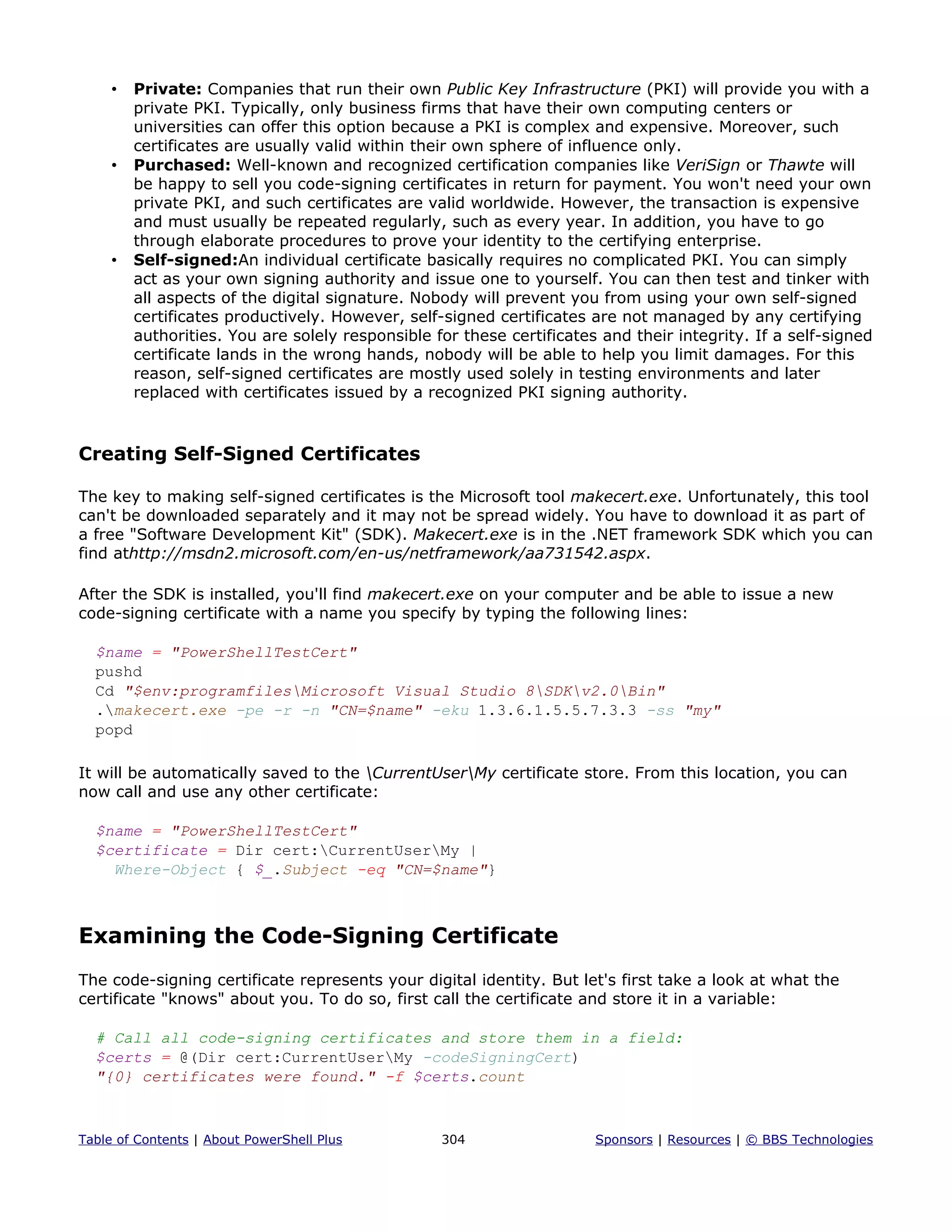 • Private: Companies that run their own Public Key Infrastructure (PKI) will provide you with a
private PKI. Typically, only business firms that have their own computing centers or
universities can offer this option because a PKI is complex and expensive. Moreover, such
certificates are usually valid within their own sphere of influence only.
• Purchased: Well-known and recognized certification companies like VeriSign or Thawte will
be happy to sell you code-signing certificates in return for payment. You won't need your own
private PKI, and such certificates are valid worldwide. However, the transaction is expensive
and must usually be repeated regularly, such as every year. In addition, you have to go
through elaborate procedures to prove your identity to the certifying enterprise.
• Self-signed:An individual certificate basically requires no complicated PKI. You can simply
act as your own signing authority and issue one to yourself. You can then test and tinker with
all aspects of the digital signature. Nobody will prevent you from using your own self-signed
certificates productively. However, self-signed certificates are not managed by any certifying
authorities. You are solely responsible for these certificates and their integrity. If a self-signed
certificate lands in the wrong hands, nobody will be able to help you limit damages. For this
reason, self-signed certificates are mostly used solely in testing environments and later
replaced with certificates issued by a recognized PKI signing authority.
Creating Self-Signed Certificates
The key to making self-signed certificates is the Microsoft tool makecert.exe. Unfortunately, this tool
can't be downloaded separately and it may not be spread widely. You have to download it as part of
a free "Software Development Kit" (SDK). Makecert.exe is in the .NET framework SDK which you can
find athttp://msdn2.microsoft.com/en-us/netframework/aa731542.aspx.
After the SDK is installed, you'll find makecert.exe on your computer and be able to issue a new
code-signing certificate with a name you specify by typing the following lines:
$name = "PowerShellTestCert"
pushd
Cd "$env:programfilesMicrosoft Visual Studio 8SDKv2.0Bin"
.makecert.exe -pe -r -n "CN=$name" -eku 1.3.6.1.5.5.7.3.3 -ss "my"
popd
It will be automatically saved to the CurrentUserMy certificate store. From this location, you can
now call and use any other certificate:
$name = "PowerShellTestCert"
$certificate = Dir cert:CurrentUserMy |
Where-Object { $_.Subject -eq "CN=$name"}
Examining the Code-Signing Certificate
The code-signing certificate represents your digital identity. But let's first take a look at what the
certificate "knows" about you. To do so, first call the certificate and store it in a variable:
# Call all code-signing certificates and store them in a field:
$certs = @(Dir cert:CurrentUserMy -codeSigningCert)
"{0} certificates were found." -f $certs.count
Table of Contents | About PowerShell Plus 304 Sponsors | Resources | © BBS Technologies
 