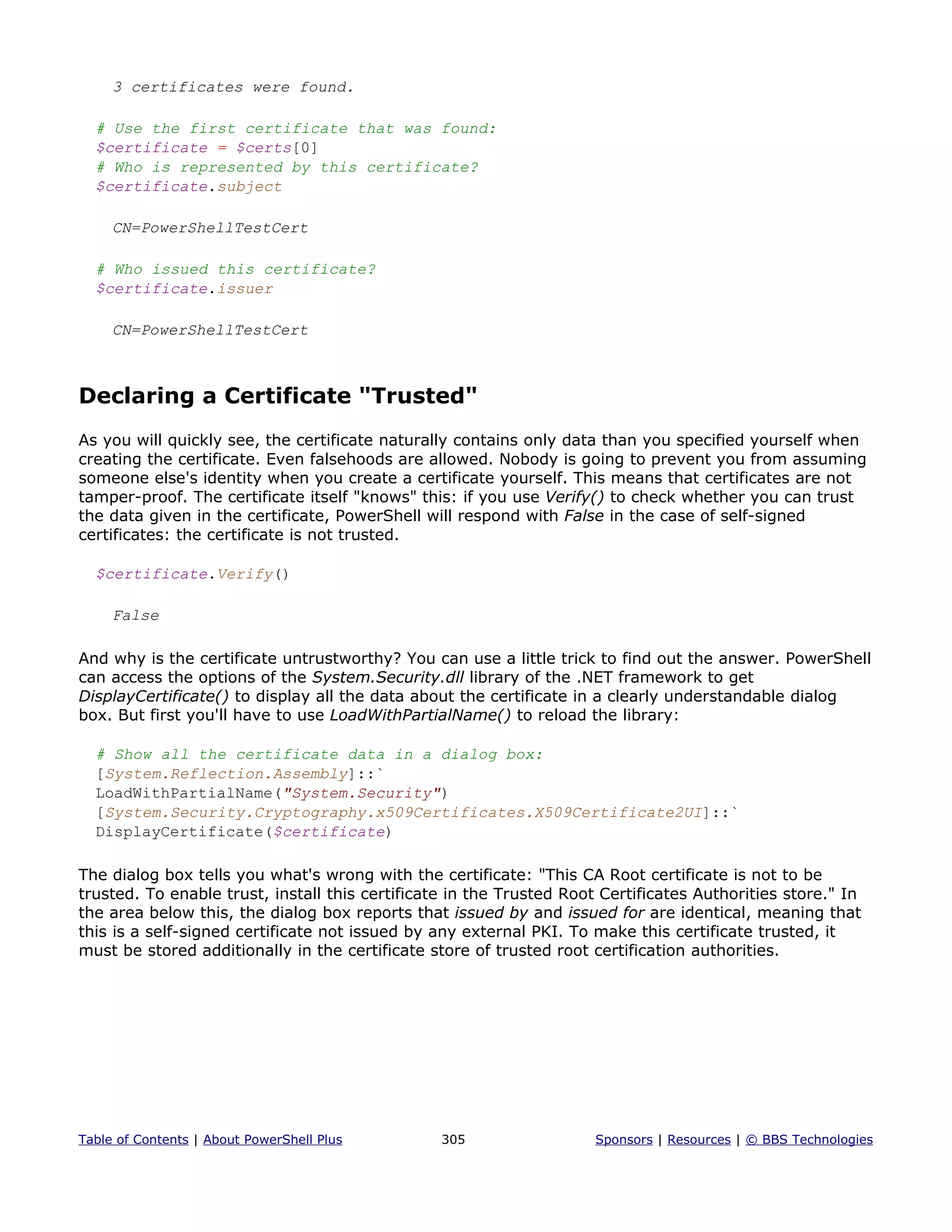 3 certificates were found.
# Use the first certificate that was found:
$certificate = $certs[0]
# Who is represented by this certificate?
$certificate.subject
CN=PowerShellTestCert
# Who issued this certificate?
$certificate.issuer
CN=PowerShellTestCert
Declaring a Certificate "Trusted"
As you will quickly see, the certificate naturally contains only data than you specified yourself when
creating the certificate. Even falsehoods are allowed. Nobody is going to prevent you from assuming
someone else's identity when you create a certificate yourself. This means that certificates are not
tamper-proof. The certificate itself "knows" this: if you use Verify() to check whether you can trust
the data given in the certificate, PowerShell will respond with False in the case of self-signed
certificates: the certificate is not trusted.
$certificate.Verify()
False
And why is the certificate untrustworthy? You can use a little trick to find out the answer. PowerShell
can access the options of the System.Security.dll library of the .NET framework to get
DisplayCertificate() to display all the data about the certificate in a clearly understandable dialog
box. But first you'll have to use LoadWithPartialName() to reload the library:
# Show all the certificate data in a dialog box:
[System.Reflection.Assembly]::`
LoadWithPartialName("System.Security")
[System.Security.Cryptography.x509Certificates.X509Certificate2UI]::`
DisplayCertificate($certificate)
The dialog box tells you what's wrong with the certificate: "This CA Root certificate is not to be
trusted. To enable trust, install this certificate in the Trusted Root Certificates Authorities store." In
the area below this, the dialog box reports that issued by and issued for are identical, meaning that
this is a self-signed certificate not issued by any external PKI. To make this certificate trusted, it
must be stored additionally in the certificate store of trusted root certification authorities.
Table of Contents | About PowerShell Plus 305 Sponsors | Resources | © BBS Technologies
 