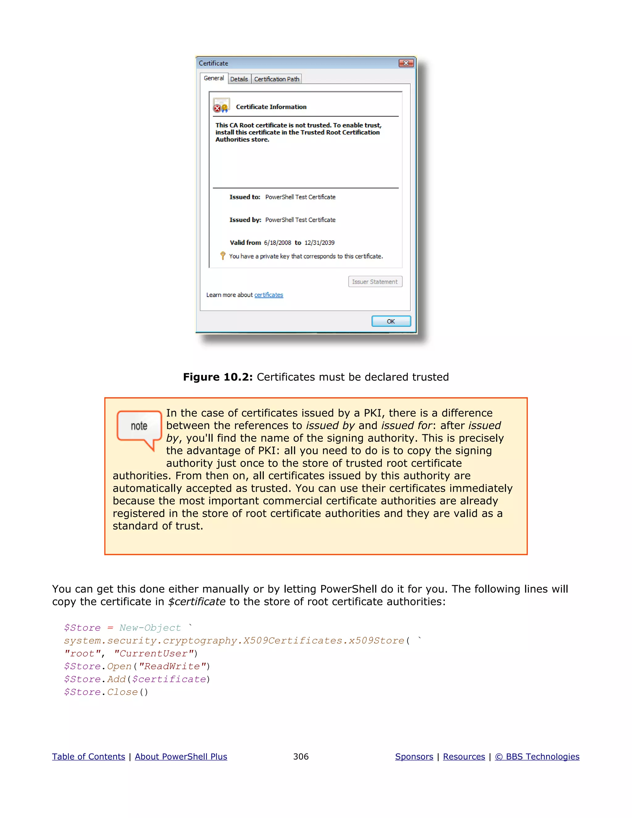 Figure 10.2: Certificates must be declared trusted
In the case of certificates issued by a PKI, there is a difference
between the references to issued by and issued for: after issued
by, you'll find the name of the signing authority. This is precisely
the advantage of PKI: all you need to do is to copy the signing
authority just once to the store of trusted root certificate
authorities. From then on, all certificates issued by this authority are
automatically accepted as trusted. You can use their certificates immediately
because the most important commercial certificate authorities are already
registered in the store of root certificate authorities and they are valid as a
standard of trust.
You can get this done either manually or by letting PowerShell do it for you. The following lines will
copy the certificate in $certificate to the store of root certificate authorities:
$Store = New-Object `
system.security.cryptography.X509Certificates.x509Store( `
"root", "CurrentUser")
$Store.Open("ReadWrite")
$Store.Add($certificate)
$Store.Close()
Table of Contents | About PowerShell Plus 306 Sponsors | Resources | © BBS Technologies
 