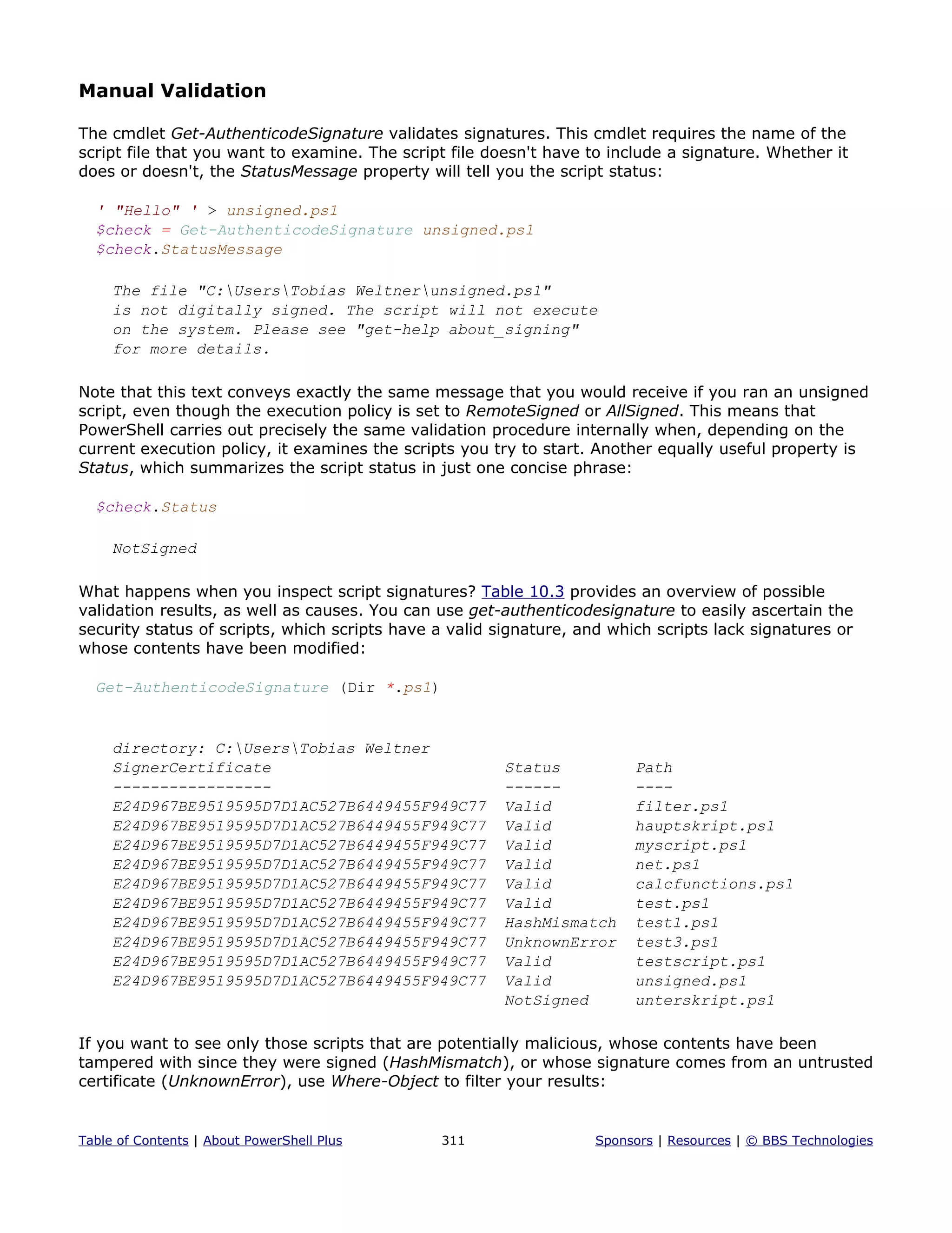 Manual Validation
The cmdlet Get-AuthenticodeSignature validates signatures. This cmdlet requires the name of the
script file that you want to examine. The script file doesn't have to include a signature. Whether it
does or doesn't, the StatusMessage property will tell you the script status:
' "Hello" ' > unsigned.ps1
$check = Get-AuthenticodeSignature unsigned.ps1
$check.StatusMessage
The file "C:UsersTobias Weltnerunsigned.ps1"
is not digitally signed. The script will not execute
on the system. Please see "get-help about_signing"
for more details.
Note that this text conveys exactly the same message that you would receive if you ran an unsigned
script, even though the execution policy is set to RemoteSigned or AllSigned. This means that
PowerShell carries out precisely the same validation procedure internally when, depending on the
current execution policy, it examines the scripts you try to start. Another equally useful property is
Status, which summarizes the script status in just one concise phrase:
$check.Status
NotSigned
What happens when you inspect script signatures? Table 10.3 provides an overview of possible
validation results, as well as causes. You can use get-authenticodesignature to easily ascertain the
security status of scripts, which scripts have a valid signature, and which scripts lack signatures or
whose contents have been modified:
Get-AuthenticodeSignature (Dir *.ps1)
directory: C:UsersTobias Weltner
SignerCertificate Status Path
----------------- ------ ----
E24D967BE9519595D7D1AC527B6449455F949C77 Valid filter.ps1
E24D967BE9519595D7D1AC527B6449455F949C77 Valid hauptskript.ps1
E24D967BE9519595D7D1AC527B6449455F949C77 Valid myscript.ps1
E24D967BE9519595D7D1AC527B6449455F949C77 Valid net.ps1
E24D967BE9519595D7D1AC527B6449455F949C77 Valid calcfunctions.ps1
E24D967BE9519595D7D1AC527B6449455F949C77 Valid test.ps1
E24D967BE9519595D7D1AC527B6449455F949C77 HashMismatch test1.ps1
E24D967BE9519595D7D1AC527B6449455F949C77 UnknownError test3.ps1
E24D967BE9519595D7D1AC527B6449455F949C77 Valid testscript.ps1
E24D967BE9519595D7D1AC527B6449455F949C77 Valid unsigned.ps1
NotSigned unterskript.ps1
If you want to see only those scripts that are potentially malicious, whose contents have been
tampered with since they were signed (HashMismatch), or whose signature comes from an untrusted
certificate (UnknownError), use Where-Object to filter your results:
Table of Contents | About PowerShell Plus 311 Sponsors | Resources | © BBS Technologies
 