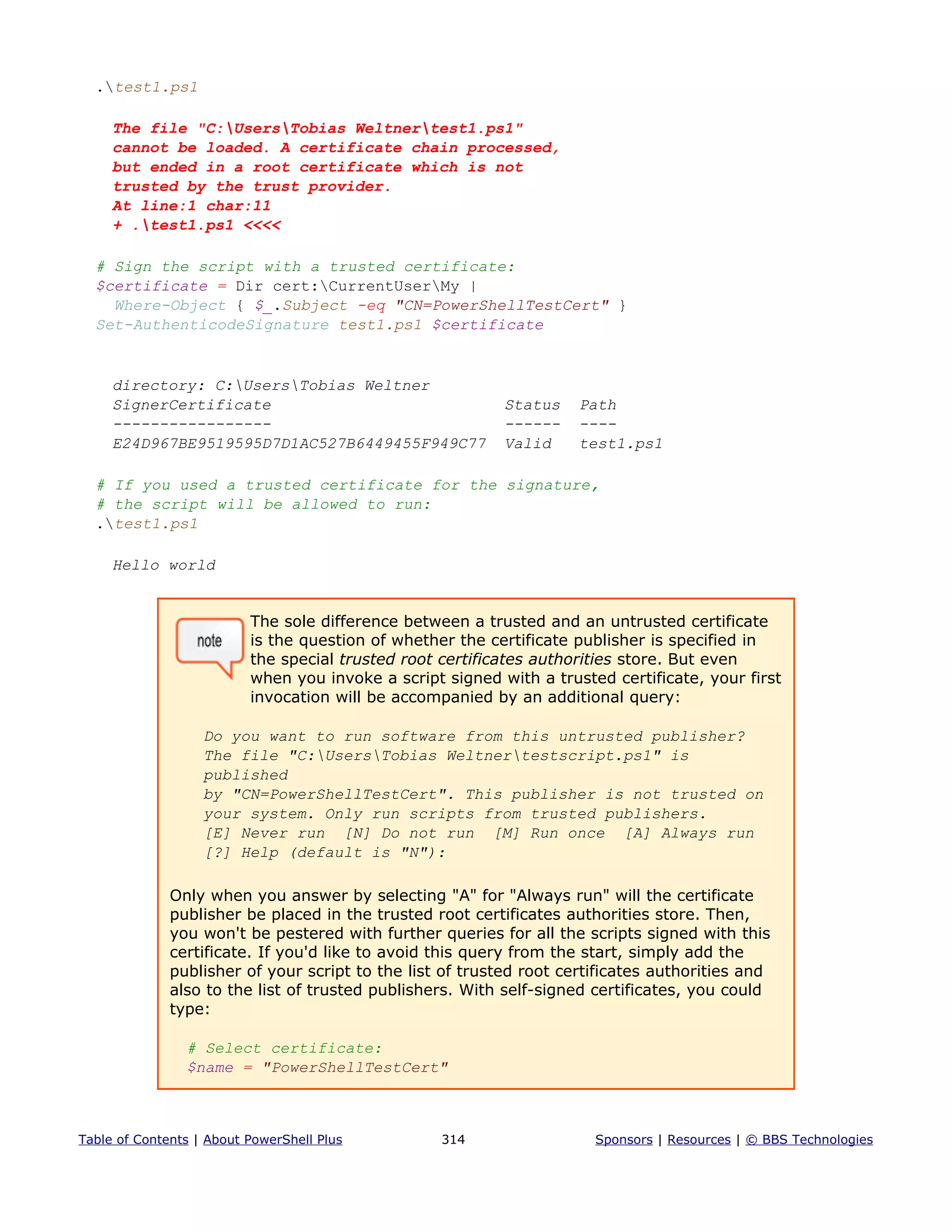 .test1.ps1
The file "C:UsersTobias Weltnertest1.ps1"
cannot be loaded. A certificate chain processed,
but ended in a root certificate which is not
trusted by the trust provider.
At line:1 char:11
+ .test1.ps1 <<<<
# Sign the script with a trusted certificate:
$certificate = Dir cert:CurrentUserMy |
Where-Object { $_.Subject -eq "CN=PowerShellTestCert" }
Set-AuthenticodeSignature test1.ps1 $certificate
directory: C:UsersTobias Weltner
SignerCertificate Status Path
----------------- ------ ----
E24D967BE9519595D7D1AC527B6449455F949C77 Valid test1.ps1
# If you used a trusted certificate for the signature,
# the script will be allowed to run:
.test1.ps1
Hello world
The sole difference between a trusted and an untrusted certificate
is the question of whether the certificate publisher is specified in
the special trusted root certificates authorities store. But even
when you invoke a script signed with a trusted certificate, your first
invocation will be accompanied by an additional query:
Do you want to run software from this untrusted publisher?
The file "C:UsersTobias Weltnertestscript.ps1" is
published
by "CN=PowerShellTestCert". This publisher is not trusted on
your system. Only run scripts from trusted publishers.
[E] Never run [N] Do not run [M] Run once [A] Always run
[?] Help (default is "N"):
Only when you answer by selecting "A" for "Always run" will the certificate
publisher be placed in the trusted root certificates authorities store. Then,
you won't be pestered with further queries for all the scripts signed with this
certificate. If you'd like to avoid this query from the start, simply add the
publisher of your script to the list of trusted root certificates authorities and
also to the list of trusted publishers. With self-signed certificates, you could
type:
# Select certificate:
$name = "PowerShellTestCert"
Table of Contents | About PowerShell Plus 314 Sponsors | Resources | © BBS Technologies
 