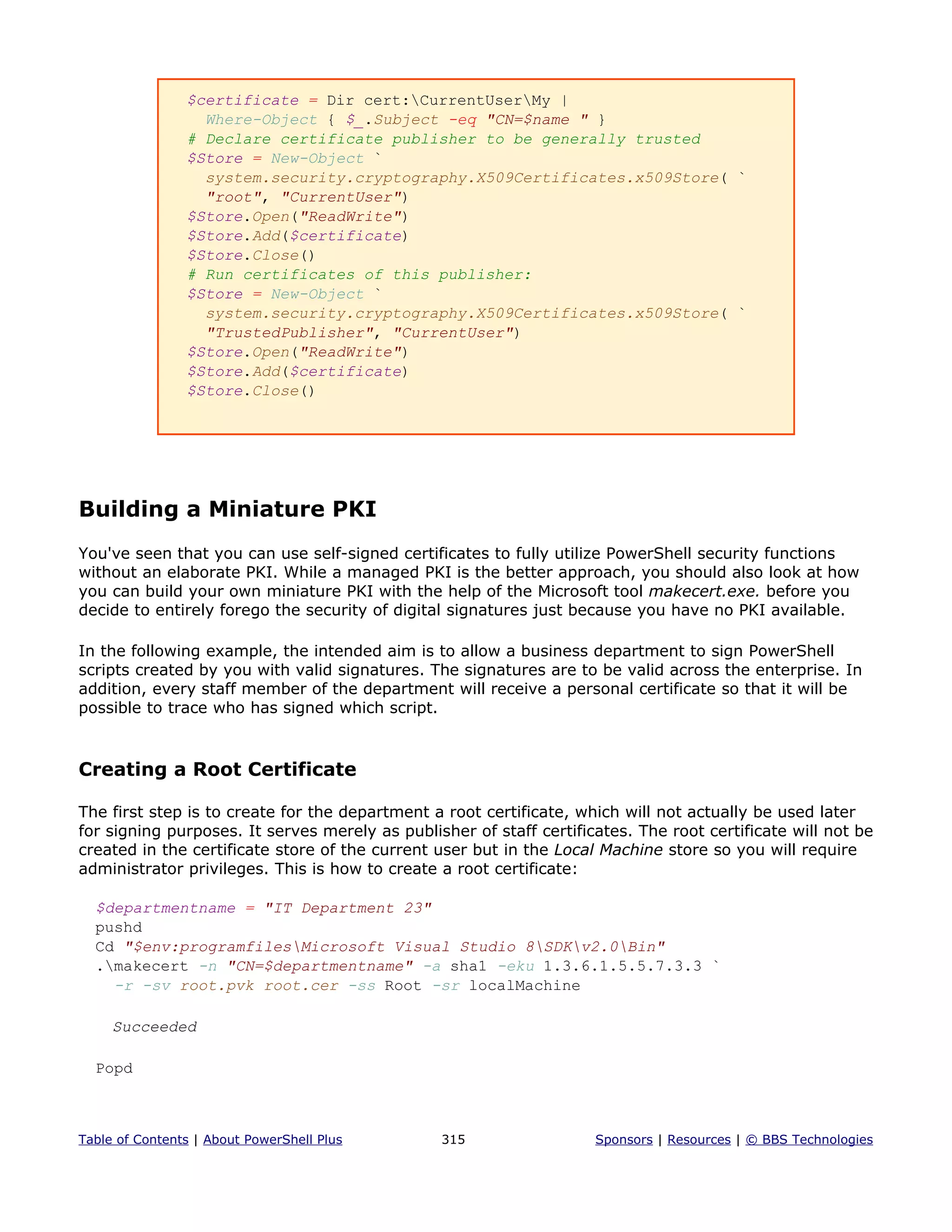 $certificate = Dir cert:CurrentUserMy |
Where-Object { $_.Subject -eq "CN=$name " }
# Declare certificate publisher to be generally trusted
$Store = New-Object `
system.security.cryptography.X509Certificates.x509Store( `
"root", "CurrentUser")
$Store.Open("ReadWrite")
$Store.Add($certificate)
$Store.Close()
# Run certificates of this publisher:
$Store = New-Object `
system.security.cryptography.X509Certificates.x509Store( `
"TrustedPublisher", "CurrentUser")
$Store.Open("ReadWrite")
$Store.Add($certificate)
$Store.Close()
Building a Miniature PKI
You've seen that you can use self-signed certificates to fully utilize PowerShell security functions
without an elaborate PKI. While a managed PKI is the better approach, you should also look at how
you can build your own miniature PKI with the help of the Microsoft tool makecert.exe. before you
decide to entirely forego the security of digital signatures just because you have no PKI available.
In the following example, the intended aim is to allow a business department to sign PowerShell
scripts created by you with valid signatures. The signatures are to be valid across the enterprise. In
addition, every staff member of the department will receive a personal certificate so that it will be
possible to trace who has signed which script.
Creating a Root Certificate
The first step is to create for the department a root certificate, which will not actually be used later
for signing purposes. It serves merely as publisher of staff certificates. The root certificate will not be
created in the certificate store of the current user but in the Local Machine store so you will require
administrator privileges. This is how to create a root certificate:
$departmentname = "IT Department 23"
pushd
Cd "$env:programfilesMicrosoft Visual Studio 8SDKv2.0Bin"
.makecert -n "CN=$departmentname" -a sha1 -eku 1.3.6.1.5.5.7.3.3 `
-r -sv root.pvk root.cer -ss Root -sr localMachine
Succeeded
Popd
Table of Contents | About PowerShell Plus 315 Sponsors | Resources | © BBS Technologies
 