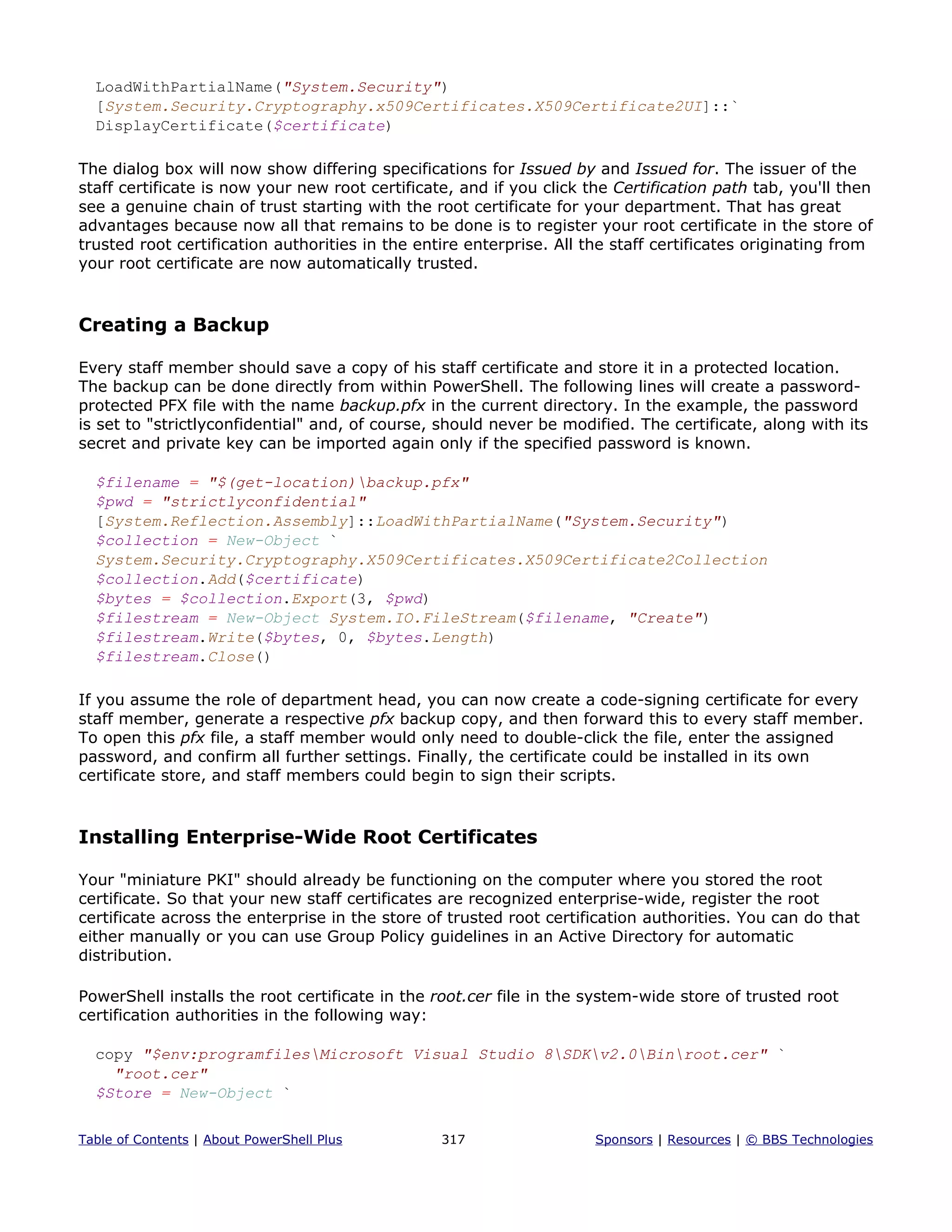 LoadWithPartialName("System.Security")
[System.Security.Cryptography.x509Certificates.X509Certificate2UI]::`
DisplayCertificate($certificate)
The dialog box will now show differing specifications for Issued by and Issued for. The issuer of the
staff certificate is now your new root certificate, and if you click the Certification path tab, you'll then
see a genuine chain of trust starting with the root certificate for your department. That has great
advantages because now all that remains to be done is to register your root certificate in the store of
trusted root certification authorities in the entire enterprise. All the staff certificates originating from
your root certificate are now automatically trusted.
Creating a Backup
Every staff member should save a copy of his staff certificate and store it in a protected location.
The backup can be done directly from within PowerShell. The following lines will create a password-
protected PFX file with the name backup.pfx in the current directory. In the example, the password
is set to "strictlyconfidential" and, of course, should never be modified. The certificate, along with its
secret and private key can be imported again only if the specified password is known.
$filename = "$(get-location)backup.pfx"
$pwd = "strictlyconfidential"
[System.Reflection.Assembly]::LoadWithPartialName("System.Security")
$collection = New-Object `
System.Security.Cryptography.X509Certificates.X509Certificate2Collection
$collection.Add($certificate)
$bytes = $collection.Export(3, $pwd)
$filestream = New-Object System.IO.FileStream($filename, "Create")
$filestream.Write($bytes, 0, $bytes.Length)
$filestream.Close()
If you assume the role of department head, you can now create a code-signing certificate for every
staff member, generate a respective pfx backup copy, and then forward this to every staff member.
To open this pfx file, a staff member would only need to double-click the file, enter the assigned
password, and confirm all further settings. Finally, the certificate could be installed in its own
certificate store, and staff members could begin to sign their scripts.
Installing Enterprise-Wide Root Certificates
Your "miniature PKI" should already be functioning on the computer where you stored the root
certificate. So that your new staff certificates are recognized enterprise-wide, register the root
certificate across the enterprise in the store of trusted root certification authorities. You can do that
either manually or you can use Group Policy guidelines in an Active Directory for automatic
distribution.
PowerShell installs the root certificate in the root.cer file in the system-wide store of trusted root
certification authorities in the following way:
copy "$env:programfilesMicrosoft Visual Studio 8SDKv2.0Binroot.cer" `
"root.cer"
$Store = New-Object `
Table of Contents | About PowerShell Plus 317 Sponsors | Resources | © BBS Technologies
 