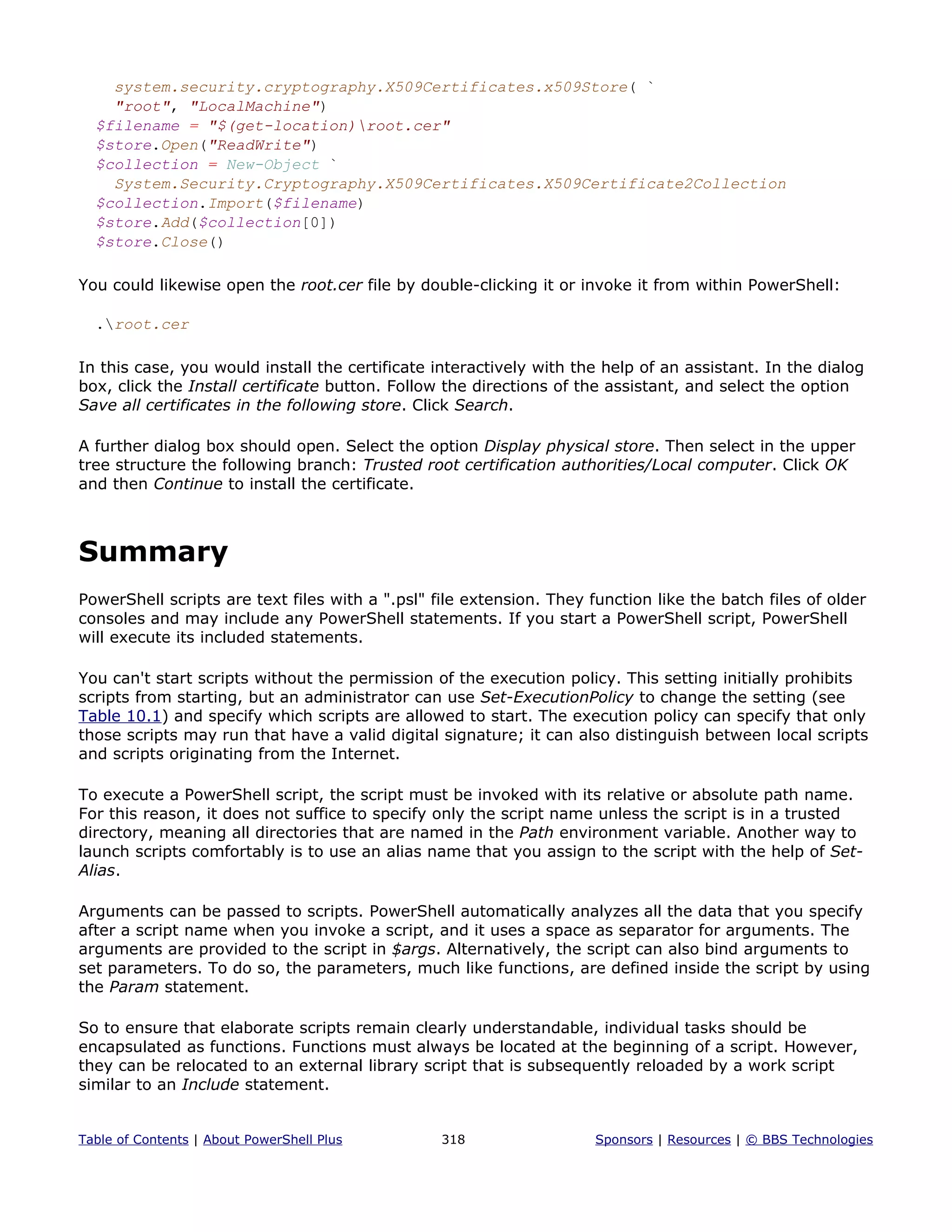 system.security.cryptography.X509Certificates.x509Store( `
"root", "LocalMachine")
$filename = "$(get-location)root.cer"
$store.Open("ReadWrite")
$collection = New-Object `
System.Security.Cryptography.X509Certificates.X509Certificate2Collection
$collection.Import($filename)
$store.Add($collection[0])
$store.Close()
You could likewise open the root.cer file by double-clicking it or invoke it from within PowerShell:
.root.cer
In this case, you would install the certificate interactively with the help of an assistant. In the dialog
box, click the Install certificate button. Follow the directions of the assistant, and select the option
Save all certificates in the following store. Click Search.
A further dialog box should open. Select the option Display physical store. Then select in the upper
tree structure the following branch: Trusted root certification authorities/Local computer. Click OK
and then Continue to install the certificate.
Summary
PowerShell scripts are text files with a ".psl" file extension. They function like the batch files of older
consoles and may include any PowerShell statements. If you start a PowerShell script, PowerShell
will execute its included statements.
You can't start scripts without the permission of the execution policy. This setting initially prohibits
scripts from starting, but an administrator can use Set-ExecutionPolicy to change the setting (see
Table 10.1) and specify which scripts are allowed to start. The execution policy can specify that only
those scripts may run that have a valid digital signature; it can also distinguish between local scripts
and scripts originating from the Internet.
To execute a PowerShell script, the script must be invoked with its relative or absolute path name.
For this reason, it does not suffice to specify only the script name unless the script is in a trusted
directory, meaning all directories that are named in the Path environment variable. Another way to
launch scripts comfortably is to use an alias name that you assign to the script with the help of Set-
Alias.
Arguments can be passed to scripts. PowerShell automatically analyzes all the data that you specify
after a script name when you invoke a script, and it uses a space as separator for arguments. The
arguments are provided to the script in $args. Alternatively, the script can also bind arguments to
set parameters. To do so, the parameters, much like functions, are defined inside the script by using
the Param statement.
So to ensure that elaborate scripts remain clearly understandable, individual tasks should be
encapsulated as functions. Functions must always be located at the beginning of a script. However,
they can be relocated to an external library script that is subsequently reloaded by a work script
similar to an Include statement.
Table of Contents | About PowerShell Plus 318 Sponsors | Resources | © BBS Technologies
 