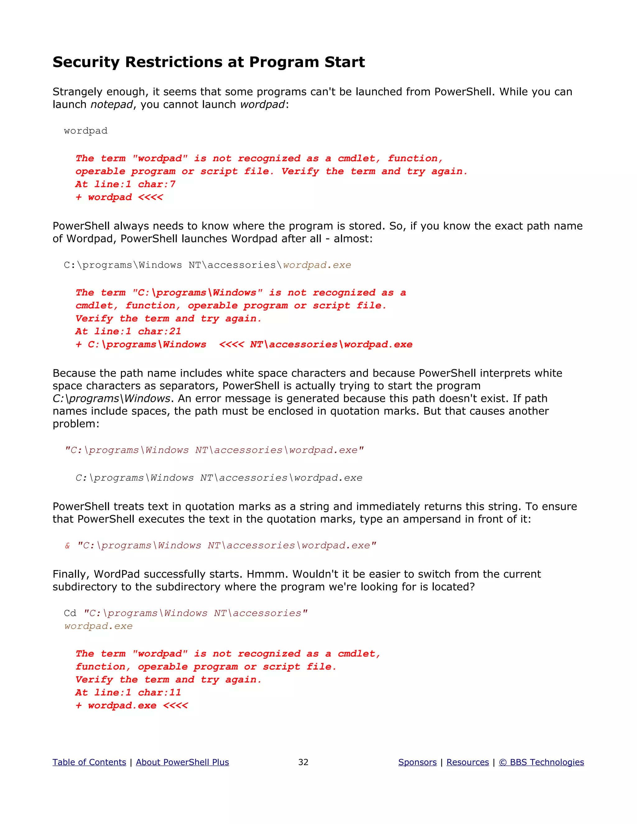 Security Restrictions at Program Start
Strangely enough, it seems that some programs can't be launched from PowerShell. While you can
launch notepad, you cannot launch wordpad:
wordpad
The term "wordpad" is not recognized as a cmdlet, function,
operable program or script file. Verify the term and try again.
At line:1 char:7
+ wordpad <<<<
PowerShell always needs to know where the program is stored. So, if you know the exact path name
of Wordpad, PowerShell launches Wordpad after all - almost:
C:programsWindows NTaccessorieswordpad.exe
The term "C:programsWindows" is not recognized as a
cmdlet, function, operable program or script file.
Verify the term and try again.
At line:1 char:21
+ C:programsWindows <<<< NTaccessorieswordpad.exe
Because the path name includes white space characters and because PowerShell interprets white
space characters as separators, PowerShell is actually trying to start the program
C:programsWindows. An error message is generated because this path doesn't exist. If path
names include spaces, the path must be enclosed in quotation marks. But that causes another
problem:
"C:programsWindows NTaccessorieswordpad.exe"
C:programsWindows NTaccessorieswordpad.exe
PowerShell treats text in quotation marks as a string and immediately returns this string. To ensure
that PowerShell executes the text in the quotation marks, type an ampersand in front of it:
& "C:programsWindows NTaccessorieswordpad.exe"
Finally, WordPad successfully starts. Hmmm. Wouldn't it be easier to switch from the current
subdirectory to the subdirectory where the program we're looking for is located?
Cd "C:programsWindows NTaccessories"
wordpad.exe
The term "wordpad" is not recognized as a cmdlet,
function, operable program or script file.
Verify the term and try again.
At line:1 char:11
+ wordpad.exe <<<<
Table of Contents | About PowerShell Plus 32 Sponsors | Resources | © BBS Technologies
 