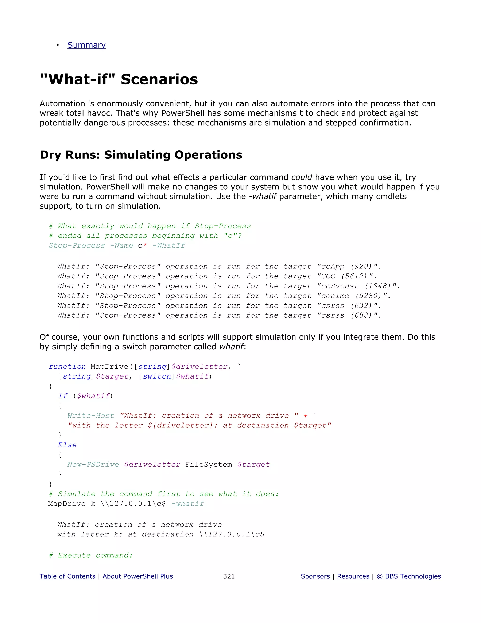 • Summary
"What-if" Scenarios
Automation is enormously convenient, but it you can also automate errors into the process that can
wreak total havoc. That's why PowerShell has some mechanisms t to check and protect against
potentially dangerous processes: these mechanisms are simulation and stepped confirmation.
Dry Runs: Simulating Operations
If you'd like to first find out what effects a particular command could have when you use it, try
simulation. PowerShell will make no changes to your system but show you what would happen if you
were to run a command without simulation. Use the -whatif parameter, which many cmdlets
support, to turn on simulation.
# What exactly would happen if Stop-Process
# ended all processes beginning with "c"?
Stop-Process -Name c* -WhatIf
WhatIf: "Stop-Process" operation is run for the target "ccApp (920)".
WhatIf: "Stop-Process" operation is run for the target "CCC (5612)".
WhatIf: "Stop-Process" operation is run for the target "ccSvcHst (1848)".
WhatIf: "Stop-Process" operation is run for the target "conime (5280)".
WhatIf: "Stop-Process" operation is run for the target "csrss (632)".
WhatIf: "Stop-Process" operation is run for the target "csrss (688)".
Of course, your own functions and scripts will support simulation only if you integrate them. Do this
by simply defining a switch parameter called whatif:
function MapDrive([string]$driveletter, `
[string]$target, [switch]$whatif)
{
If ($whatif)
{
Write-Host "WhatIf: creation of a network drive " + `
"with the letter ${driveletter}: at destination $target"
}
Else
{
New-PSDrive $driveletter FileSystem $target
}
}
# Simulate the command first to see what it does:
MapDrive k 127.0.0.1c$ -whatif
WhatIf: creation of a network drive
with letter k: at destination 127.0.0.1c$
# Execute command:
Table of Contents | About PowerShell Plus 321 Sponsors | Resources | © BBS Technologies
 