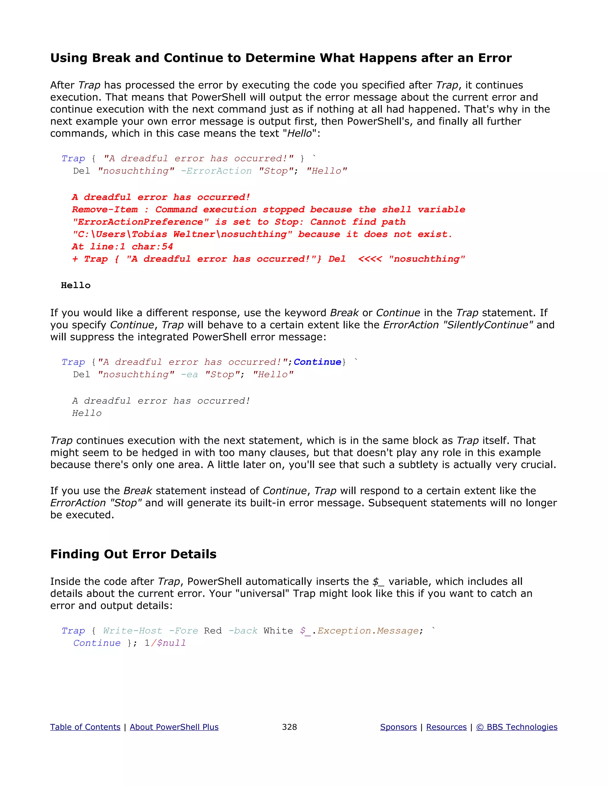 Using Break and Continue to Determine What Happens after an Error
After Trap has processed the error by executing the code you specified after Trap, it continues
execution. That means that PowerShell will output the error message about the current error and
continue execution with the next command just as if nothing at all had happened. That's why in the
next example your own error message is output first, then PowerShell's, and finally all further
commands, which in this case means the text "Hello":
Trap { "A dreadful error has occurred!" } `
Del "nosuchthing" -ErrorAction "Stop"; "Hello"
A dreadful error has occurred!
Remove-Item : Command execution stopped because the shell variable
"ErrorActionPreference" is set to Stop: Cannot find path
"C:UsersTobias Weltnernosuchthing" because it does not exist.
At line:1 char:54
+ Trap { "A dreadful error has occurred!"} Del <<<< "nosuchthing"
Hello
If you would like a different response, use the keyword Break or Continue in the Trap statement. If
you specify Continue, Trap will behave to a certain extent like the ErrorAction "SilentlyContinue" and
will suppress the integrated PowerShell error message:
Trap {"A dreadful error has occurred!";Continue} `
Del "nosuchthing" -ea "Stop"; "Hello"
A dreadful error has occurred!
Hello
Trap continues execution with the next statement, which is in the same block as Trap itself. That
might seem to be hedged in with too many clauses, but that doesn't play any role in this example
because there's only one area. A little later on, you'll see that such a subtlety is actually very crucial.
If you use the Break statement instead of Continue, Trap will respond to a certain extent like the
ErrorAction "Stop" and will generate its built-in error message. Subsequent statements will no longer
be executed.
Finding Out Error Details
Inside the code after Trap, PowerShell automatically inserts the $_ variable, which includes all
details about the current error. Your "universal" Trap might look like this if you want to catch an
error and output details:
Trap { Write-Host -Fore Red -back White $_.Exception.Message; `
Continue }; 1/$null
Table of Contents | About PowerShell Plus 328 Sponsors | Resources | © BBS Technologies
 