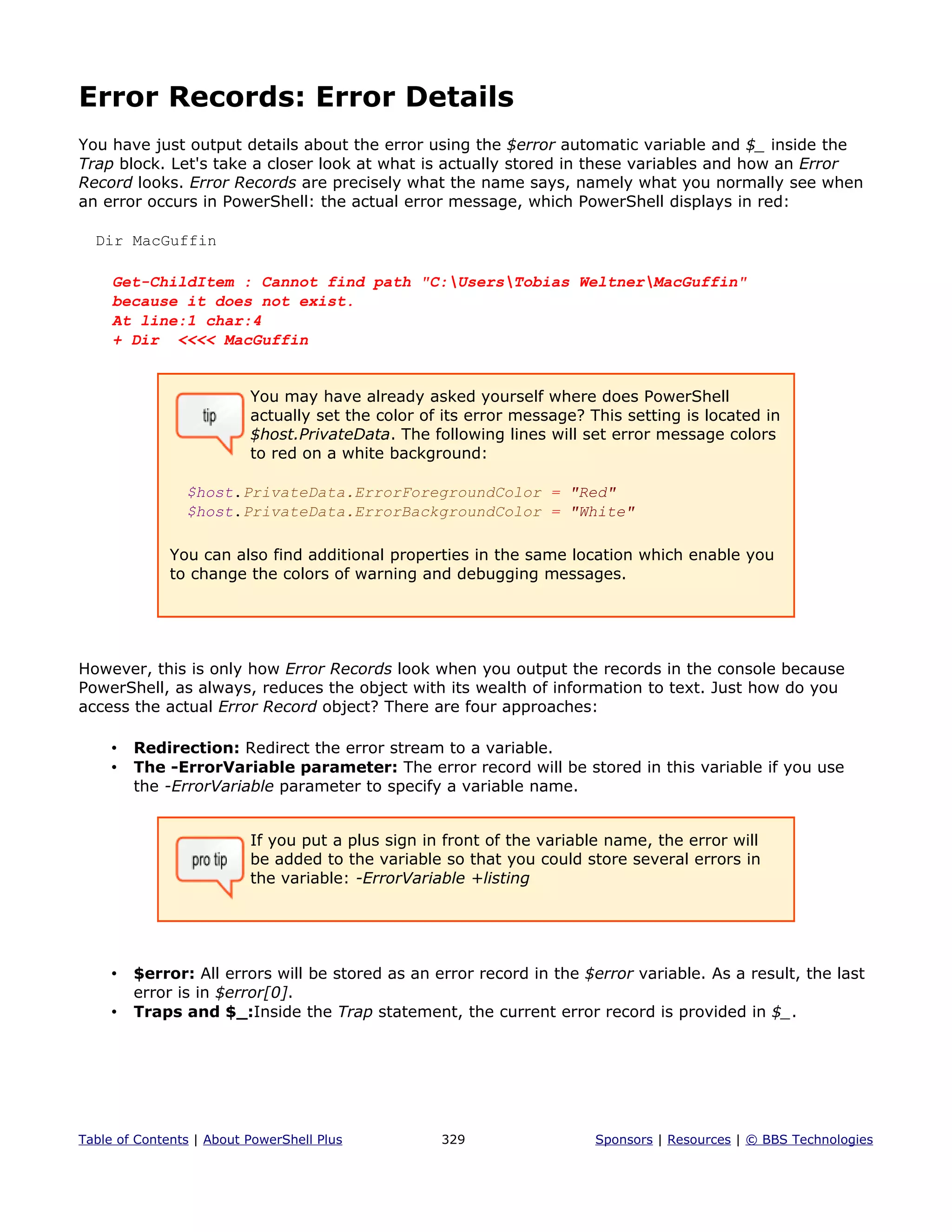 Error Records: Error Details
You have just output details about the error using the $error automatic variable and $_ inside the
Trap block. Let's take a closer look at what is actually stored in these variables and how an Error
Record looks. Error Records are precisely what the name says, namely what you normally see when
an error occurs in PowerShell: the actual error message, which PowerShell displays in red:
Dir MacGuffin
Get-ChildItem : Cannot find path "C:UsersTobias WeltnerMacGuffin"
because it does not exist.
At line:1 char:4
+ Dir <<<< MacGuffin
You may have already asked yourself where does PowerShell
actually set the color of its error message? This setting is located in
$host.PrivateData. The following lines will set error message colors
to red on a white background:
$host.PrivateData.ErrorForegroundColor = "Red"
$host.PrivateData.ErrorBackgroundColor = "White"
You can also find additional properties in the same location which enable you
to change the colors of warning and debugging messages.
However, this is only how Error Records look when you output the records in the console because
PowerShell, as always, reduces the object with its wealth of information to text. Just how do you
access the actual Error Record object? There are four approaches:
• Redirection: Redirect the error stream to a variable.
• The -ErrorVariable parameter: The error record will be stored in this variable if you use
the -ErrorVariable parameter to specify a variable name.
If you put a plus sign in front of the variable name, the error will
be added to the variable so that you could store several errors in
the variable: -ErrorVariable +listing
• $error: All errors will be stored as an error record in the $error variable. As a result, the last
error is in $error[0].
• Traps and $_:Inside the Trap statement, the current error record is provided in $_.
Table of Contents | About PowerShell Plus 329 Sponsors | Resources | © BBS Technologies
 