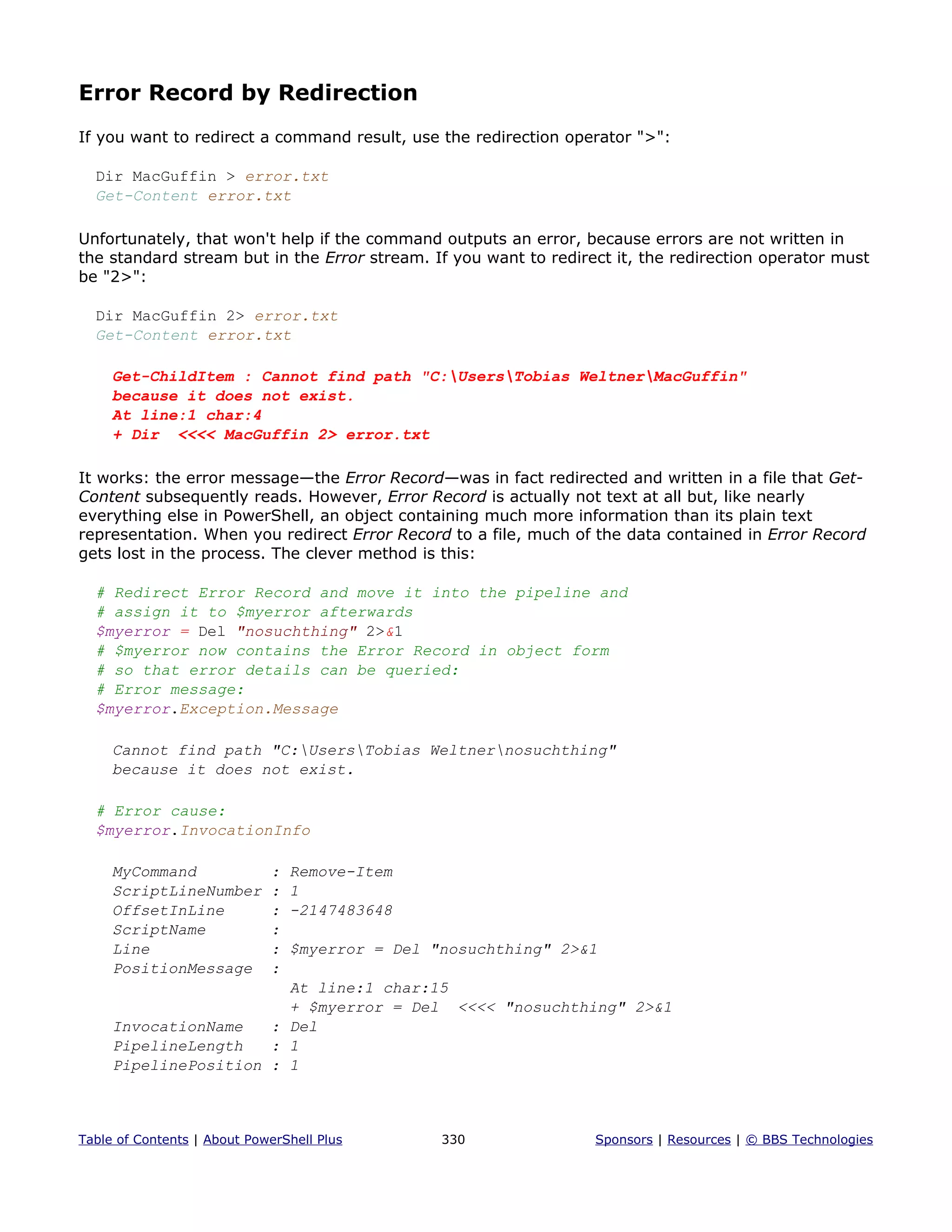 Error Record by Redirection
If you want to redirect a command result, use the redirection operator ">":
Dir MacGuffin > error.txt
Get-Content error.txt
Unfortunately, that won't help if the command outputs an error, because errors are not written in
the standard stream but in the Error stream. If you want to redirect it, the redirection operator must
be "2>":
Dir MacGuffin 2> error.txt
Get-Content error.txt
Get-ChildItem : Cannot find path "C:UsersTobias WeltnerMacGuffin"
because it does not exist.
At line:1 char:4
+ Dir <<<< MacGuffin 2> error.txt
It works: the error message—the Error Record—was in fact redirected and written in a file that Get-
Content subsequently reads. However, Error Record is actually not text at all but, like nearly
everything else in PowerShell, an object containing much more information than its plain text
representation. When you redirect Error Record to a file, much of the data contained in Error Record
gets lost in the process. The clever method is this:
# Redirect Error Record and move it into the pipeline and
# assign it to $myerror afterwards
$myerror = Del "nosuchthing" 2>&1
# $myerror now contains the Error Record in object form
# so that error details can be queried:
# Error message:
$myerror.Exception.Message
Cannot find path "C:UsersTobias Weltnernosuchthing"
because it does not exist.
# Error cause:
$myerror.InvocationInfo
MyCommand : Remove-Item
ScriptLineNumber : 1
OffsetInLine : -2147483648
ScriptName :
Line : $myerror = Del "nosuchthing" 2>&1
PositionMessage :
At line:1 char:15
+ $myerror = Del <<<< "nosuchthing" 2>&1
InvocationName : Del
PipelineLength : 1
PipelinePosition : 1
Table of Contents | About PowerShell Plus 330 Sponsors | Resources | © BBS Technologies
 