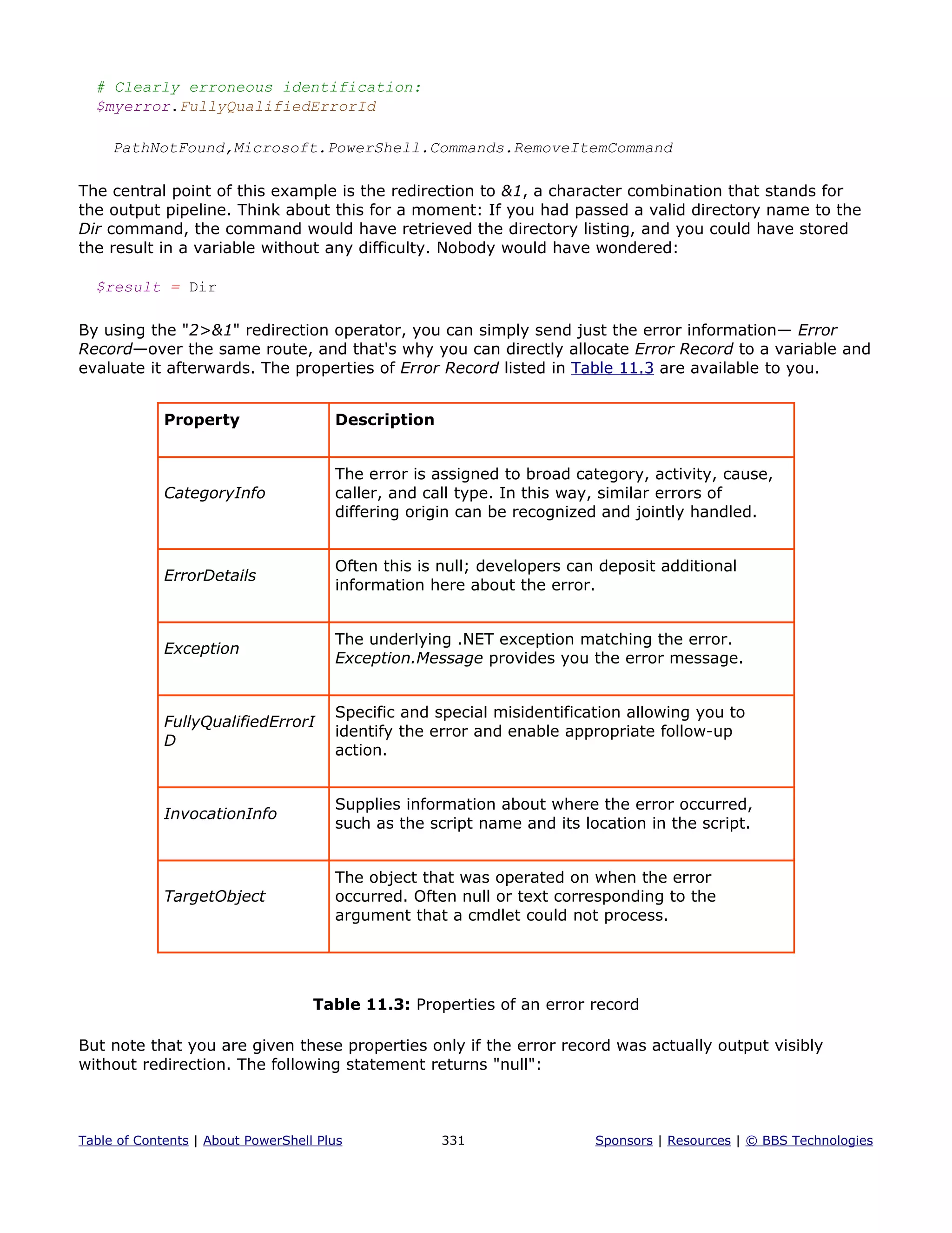 # Clearly erroneous identification:
$myerror.FullyQualifiedErrorId
PathNotFound,Microsoft.PowerShell.Commands.RemoveItemCommand
The central point of this example is the redirection to &1, a character combination that stands for
the output pipeline. Think about this for a moment: If you had passed a valid directory name to the
Dir command, the command would have retrieved the directory listing, and you could have stored
the result in a variable without any difficulty. Nobody would have wondered:
$result = Dir
By using the "2>&1" redirection operator, you can simply send just the error information— Error
Record—over the same route, and that's why you can directly allocate Error Record to a variable and
evaluate it afterwards. The properties of Error Record listed in Table 11.3 are available to you.
Property Description
CategoryInfo
The error is assigned to broad category, activity, cause,
caller, and call type. In this way, similar errors of
differing origin can be recognized and jointly handled.
ErrorDetails
Often this is null; developers can deposit additional
information here about the error.
Exception
The underlying .NET exception matching the error.
Exception.Message provides you the error message.
FullyQualifiedErrorI
D
Specific and special misidentification allowing you to
identify the error and enable appropriate follow-up
action.
InvocationInfo
Supplies information about where the error occurred,
such as the script name and its location in the script.
TargetObject
The object that was operated on when the error
occurred. Often null or text corresponding to the
argument that a cmdlet could not process.
Table 11.3: Properties of an error record
But note that you are given these properties only if the error record was actually output visibly
without redirection. The following statement returns "null":
Table of Contents | About PowerShell Plus 331 Sponsors | Resources | © BBS Technologies
 