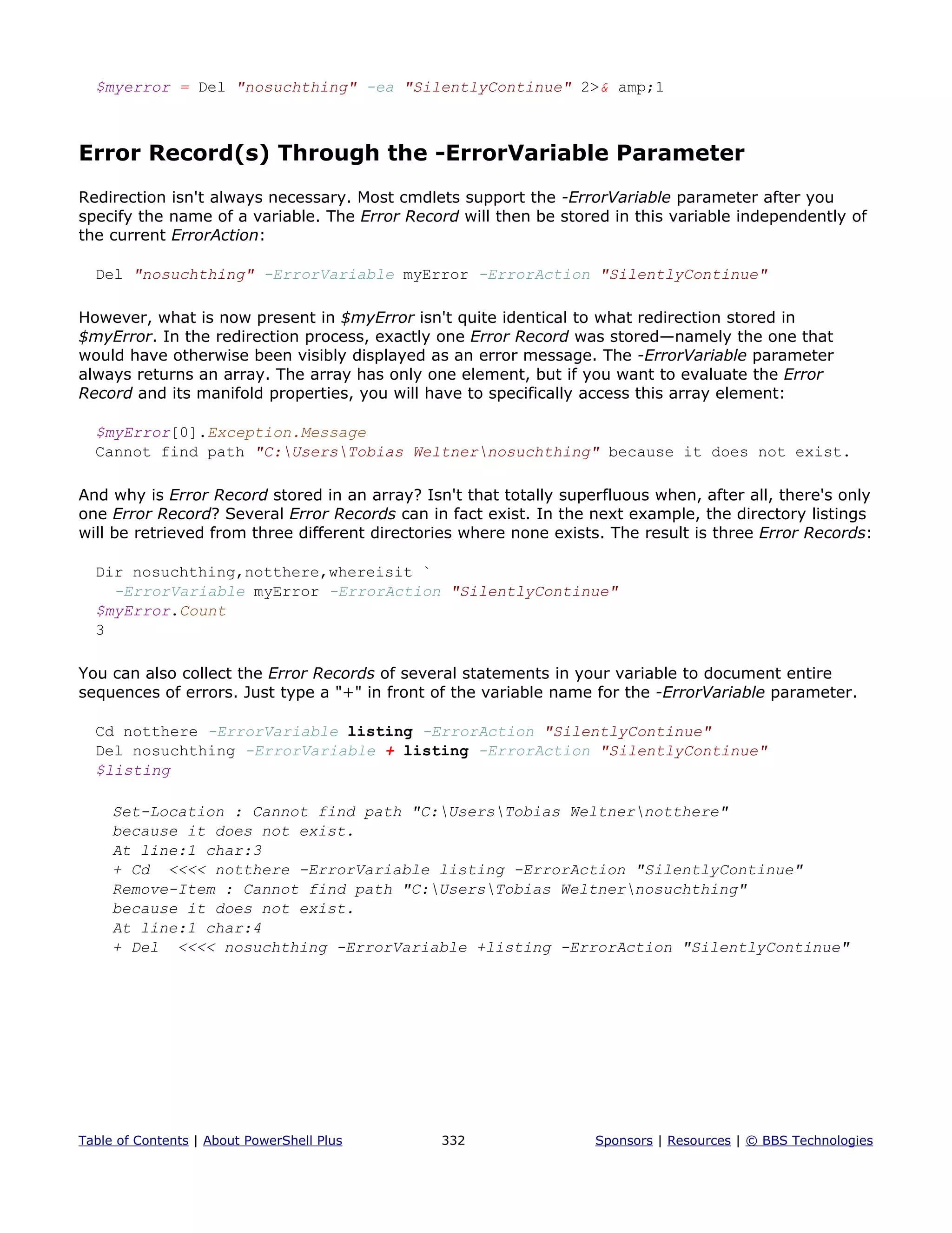 $myerror = Del "nosuchthing" -ea "SilentlyContinue" 2>& amp;1
Error Record(s) Through the -ErrorVariable Parameter
Redirection isn't always necessary. Most cmdlets support the -ErrorVariable parameter after you
specify the name of a variable. The Error Record will then be stored in this variable independently of
the current ErrorAction:
Del "nosuchthing" -ErrorVariable myError -ErrorAction "SilentlyContinue"
However, what is now present in $myError isn't quite identical to what redirection stored in
$myError. In the redirection process, exactly one Error Record was stored—namely the one that
would have otherwise been visibly displayed as an error message. The -ErrorVariable parameter
always returns an array. The array has only one element, but if you want to evaluate the Error
Record and its manifold properties, you will have to specifically access this array element:
$myError[0].Exception.Message
Cannot find path "C:UsersTobias Weltnernosuchthing" because it does not exist.
And why is Error Record stored in an array? Isn't that totally superfluous when, after all, there's only
one Error Record? Several Error Records can in fact exist. In the next example, the directory listings
will be retrieved from three different directories where none exists. The result is three Error Records:
Dir nosuchthing,notthere,whereisit `
-ErrorVariable myError -ErrorAction "SilentlyContinue"
$myError.Count
3
You can also collect the Error Records of several statements in your variable to document entire
sequences of errors. Just type a "+" in front of the variable name for the -ErrorVariable parameter.
Cd notthere -ErrorVariable listing -ErrorAction "SilentlyContinue"
Del nosuchthing -ErrorVariable + listing -ErrorAction "SilentlyContinue"
$listing
Set-Location : Cannot find path "C:UsersTobias Weltnernotthere"
because it does not exist.
At line:1 char:3
+ Cd <<<< notthere -ErrorVariable listing -ErrorAction "SilentlyContinue"
Remove-Item : Cannot find path "C:UsersTobias Weltnernosuchthing"
because it does not exist.
At line:1 char:4
+ Del <<<< nosuchthing -ErrorVariable +listing -ErrorAction "SilentlyContinue"
Table of Contents | About PowerShell Plus 332 Sponsors | Resources | © BBS Technologies
 