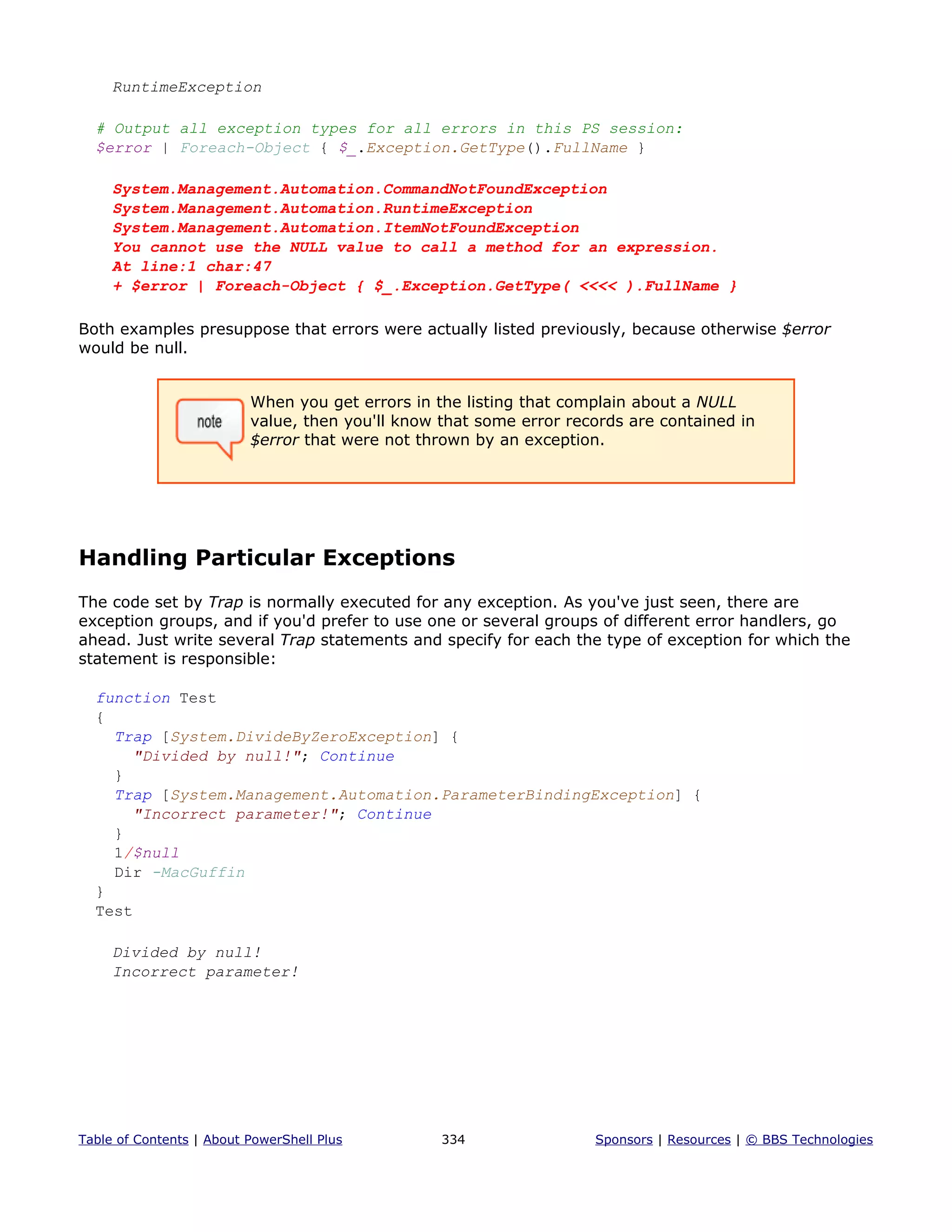 RuntimeException
# Output all exception types for all errors in this PS session:
$error | Foreach-Object { $_.Exception.GetType().FullName }
System.Management.Automation.CommandNotFoundException
System.Management.Automation.RuntimeException
System.Management.Automation.ItemNotFoundException
You cannot use the NULL value to call a method for an expression.
At line:1 char:47
+ $error | Foreach-Object { $_.Exception.GetType( <<<< ).FullName }
Both examples presuppose that errors were actually listed previously, because otherwise $error
would be null.
When you get errors in the listing that complain about a NULL
value, then you'll know that some error records are contained in
$error that were not thrown by an exception.
Handling Particular Exceptions
The code set by Trap is normally executed for any exception. As you've just seen, there are
exception groups, and if you'd prefer to use one or several groups of different error handlers, go
ahead. Just write several Trap statements and specify for each the type of exception for which the
statement is responsible:
function Test
{
Trap [System.DivideByZeroException] {
"Divided by null!"; Continue
}
Trap [System.Management.Automation.ParameterBindingException] {
"Incorrect parameter!"; Continue
}
1/$null
Dir -MacGuffin
}
Test
Divided by null!
Incorrect parameter!
Table of Contents | About PowerShell Plus 334 Sponsors | Resources | © BBS Technologies
 