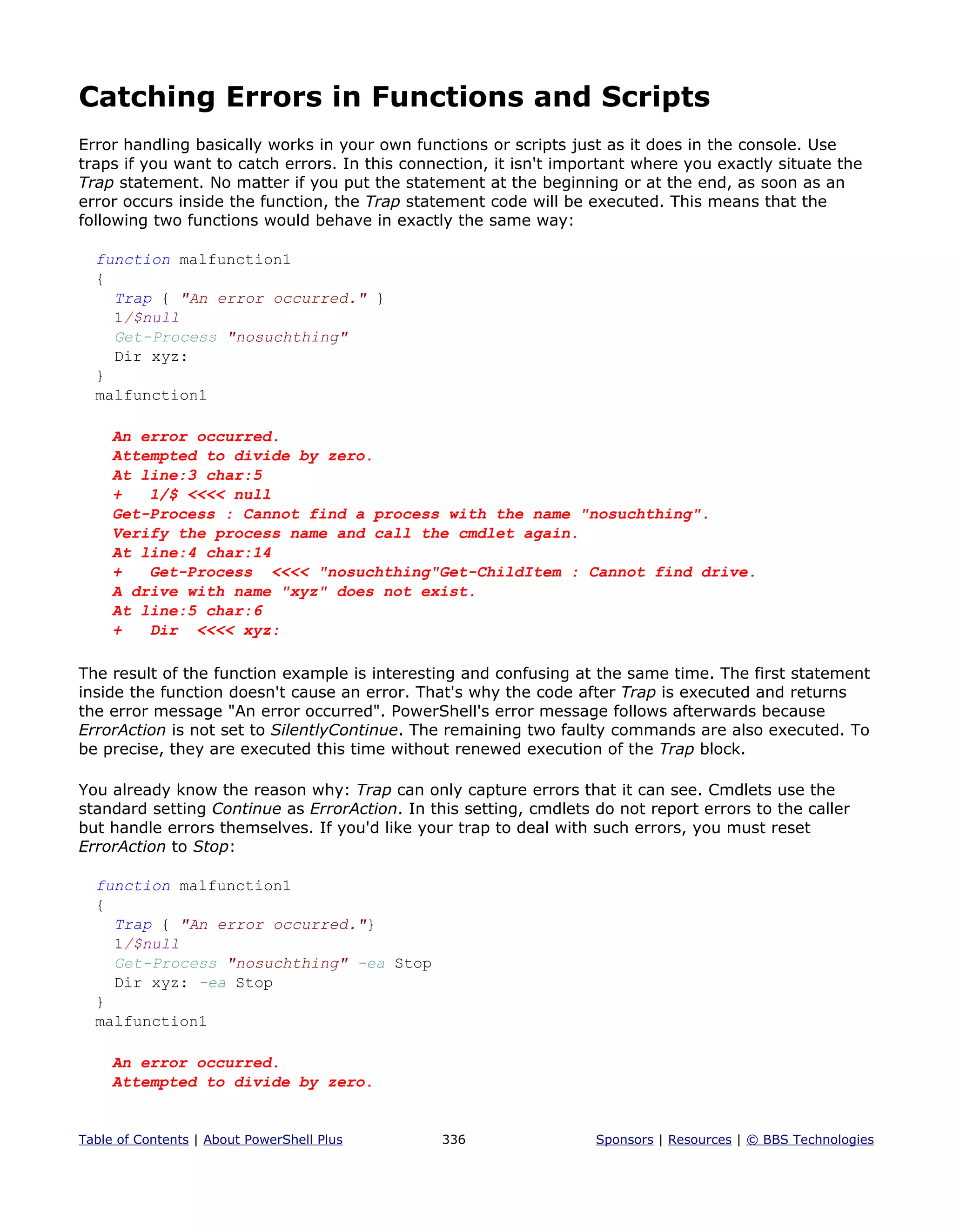 Catching Errors in Functions and Scripts
Error handling basically works in your own functions or scripts just as it does in the console. Use
traps if you want to catch errors. In this connection, it isn't important where you exactly situate the
Trap statement. No matter if you put the statement at the beginning or at the end, as soon as an
error occurs inside the function, the Trap statement code will be executed. This means that the
following two functions would behave in exactly the same way:
function malfunction1
{
Trap { "An error occurred." }
1/$null
Get-Process "nosuchthing"
Dir xyz:
}
malfunction1
An error occurred.
Attempted to divide by zero.
At line:3 char:5
+ 1/$ <<<< null
Get-Process : Cannot find a process with the name "nosuchthing".
Verify the process name and call the cmdlet again.
At line:4 char:14
+ Get-Process <<<< "nosuchthing"Get-ChildItem : Cannot find drive.
A drive with name "xyz" does not exist.
At line:5 char:6
+ Dir <<<< xyz:
The result of the function example is interesting and confusing at the same time. The first statement
inside the function doesn't cause an error. That's why the code after Trap is executed and returns
the error message "An error occurred". PowerShell's error message follows afterwards because
ErrorAction is not set to SilentlyContinue. The remaining two faulty commands are also executed. To
be precise, they are executed this time without renewed execution of the Trap block.
You already know the reason why: Trap can only capture errors that it can see. Cmdlets use the
standard setting Continue as ErrorAction. In this setting, cmdlets do not report errors to the caller
but handle errors themselves. If you'd like your trap to deal with such errors, you must reset
ErrorAction to Stop:
function malfunction1
{
Trap { "An error occurred."}
1/$null
Get-Process "nosuchthing" -ea Stop
Dir xyz: -ea Stop
}
malfunction1
An error occurred.
Attempted to divide by zero.
Table of Contents | About PowerShell Plus 336 Sponsors | Resources | © BBS Technologies
 
