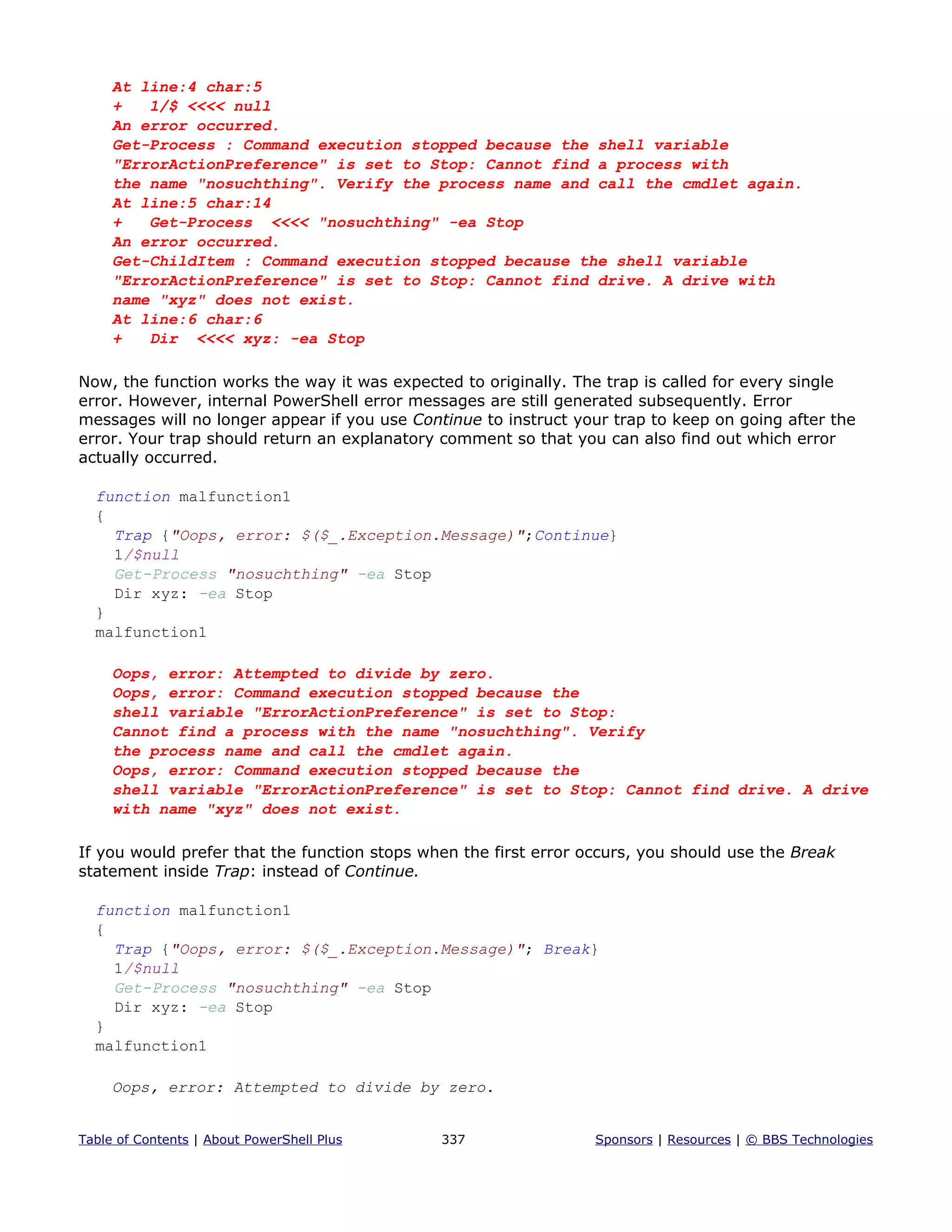 At line:4 char:5
+ 1/$ <<<< null
An error occurred.
Get-Process : Command execution stopped because the shell variable
"ErrorActionPreference" is set to Stop: Cannot find a process with
the name "nosuchthing". Verify the process name and call the cmdlet again.
At line:5 char:14
+ Get-Process <<<< "nosuchthing" -ea Stop
An error occurred.
Get-ChildItem : Command execution stopped because the shell variable
"ErrorActionPreference" is set to Stop: Cannot find drive. A drive with
name "xyz" does not exist.
At line:6 char:6
+ Dir <<<< xyz: -ea Stop
Now, the function works the way it was expected to originally. The trap is called for every single
error. However, internal PowerShell error messages are still generated subsequently. Error
messages will no longer appear if you use Continue to instruct your trap to keep on going after the
error. Your trap should return an explanatory comment so that you can also find out which error
actually occurred.
function malfunction1
{
Trap {"Oops, error: $($_.Exception.Message)";Continue}
1/$null
Get-Process "nosuchthing" -ea Stop
Dir xyz: -ea Stop
}
malfunction1
Oops, error: Attempted to divide by zero.
Oops, error: Command execution stopped because the
shell variable "ErrorActionPreference" is set to Stop:
Cannot find a process with the name "nosuchthing". Verify
the process name and call the cmdlet again.
Oops, error: Command execution stopped because the
shell variable "ErrorActionPreference" is set to Stop: Cannot find drive. A drive
with name "xyz" does not exist.
If you would prefer that the function stops when the first error occurs, you should use the Break
statement inside Trap: instead of Continue.
function malfunction1
{
Trap {"Oops, error: $($_.Exception.Message)"; Break}
1/$null
Get-Process "nosuchthing" -ea Stop
Dir xyz: -ea Stop
}
malfunction1
Oops, error: Attempted to divide by zero.
Table of Contents | About PowerShell Plus 337 Sponsors | Resources | © BBS Technologies
 