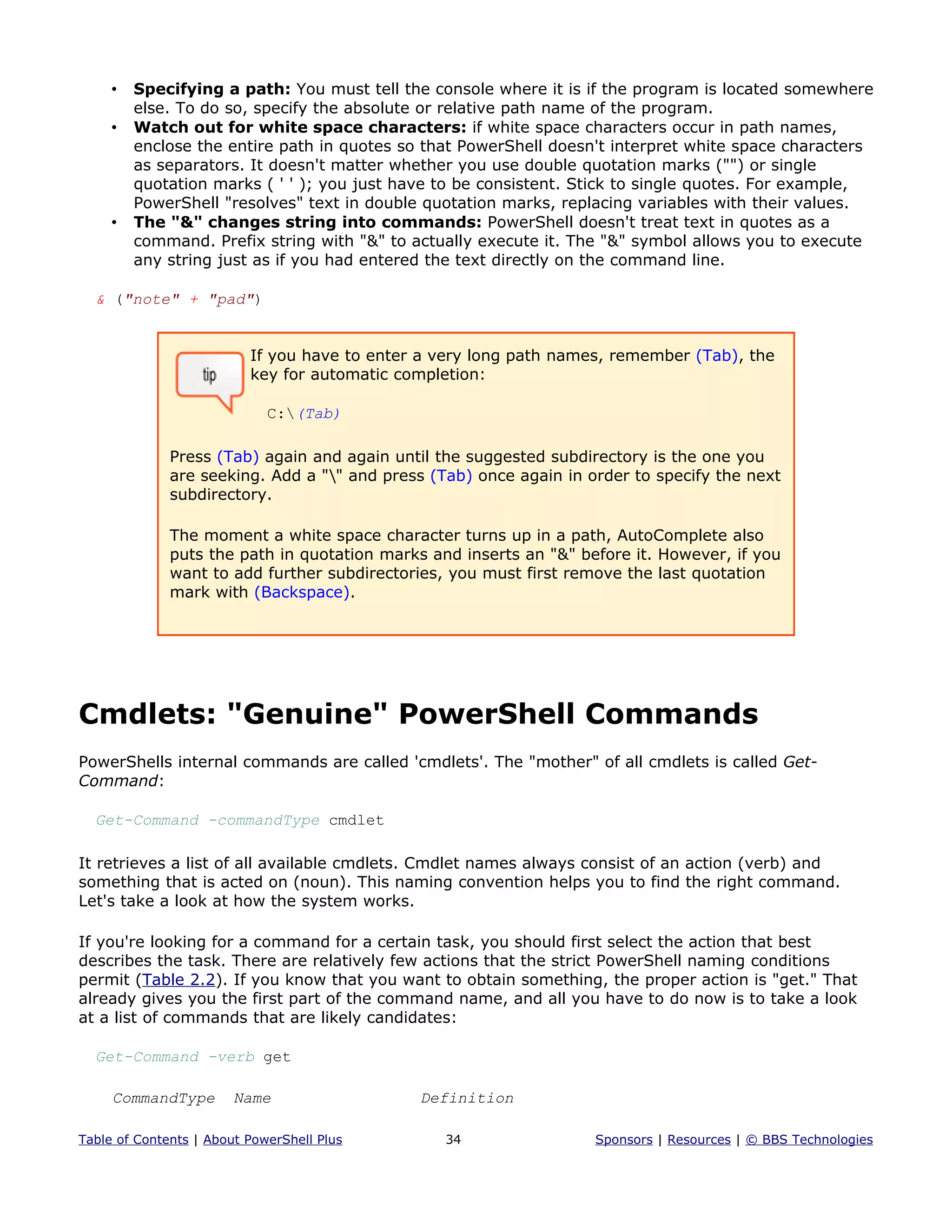 • Specifying a path: You must tell the console where it is if the program is located somewhere
else. To do so, specify the absolute or relative path name of the program.
• Watch out for white space characters: if white space characters occur in path names,
enclose the entire path in quotes so that PowerShell doesn't interpret white space characters
as separators. It doesn't matter whether you use double quotation marks ("") or single
quotation marks ( ' ' ); you just have to be consistent. Stick to single quotes. For example,
PowerShell "resolves" text in double quotation marks, replacing variables with their values.
• The "&" changes string into commands: PowerShell doesn't treat text in quotes as a
command. Prefix string with "&" to actually execute it. The "&" symbol allows you to execute
any string just as if you had entered the text directly on the command line.
& ("note" + "pad")
If you have to enter a very long path names, remember (Tab), the
key for automatic completion:
C:(Tab)
Press (Tab) again and again until the suggested subdirectory is the one you
are seeking. Add a "" and press (Tab) once again in order to specify the next
subdirectory.
The moment a white space character turns up in a path, AutoComplete also
puts the path in quotation marks and inserts an "&" before it. However, if you
want to add further subdirectories, you must first remove the last quotation
mark with (Backspace).
Cmdlets: "Genuine" PowerShell Commands
PowerShells internal commands are called 'cmdlets'. The "mother" of all cmdlets is called Get-
Command:
Get-Command -commandType cmdlet
It retrieves a list of all available cmdlets. Cmdlet names always consist of an action (verb) and
something that is acted on (noun). This naming convention helps you to find the right command.
Let's take a look at how the system works.
If you're looking for a command for a certain task, you should first select the action that best
describes the task. There are relatively few actions that the strict PowerShell naming conditions
permit (Table 2.2). If you know that you want to obtain something, the proper action is "get." That
already gives you the first part of the command name, and all you have to do now is to take a look
at a list of commands that are likely candidates:
Get-Command -verb get
CommandType Name Definition
Table of Contents | About PowerShell Plus 34 Sponsors | Resources | © BBS Technologies
 