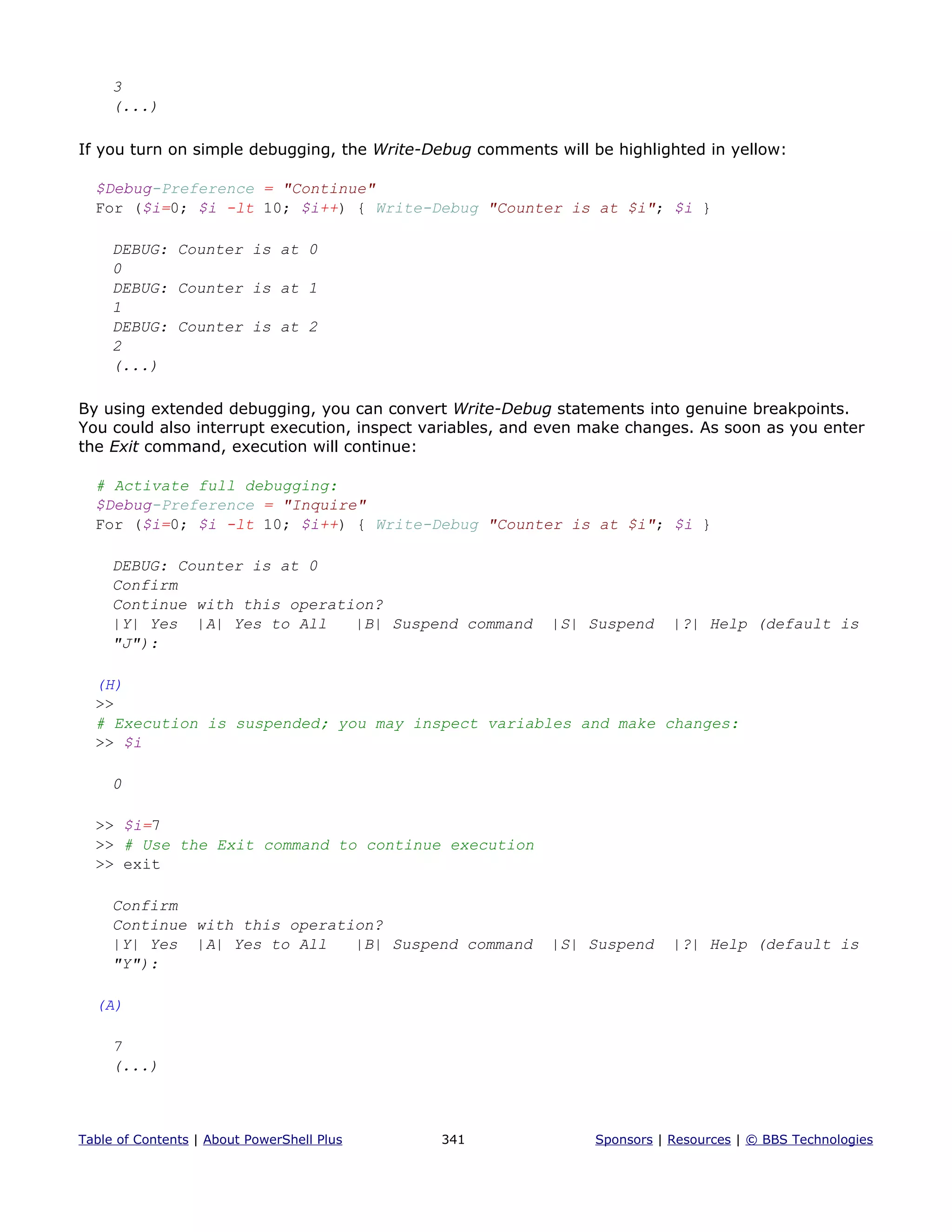3
(...)
If you turn on simple debugging, the Write-Debug comments will be highlighted in yellow:
$Debug-Preference = "Continue"
For ($i=0; $i -lt 10; $i++) { Write-Debug "Counter is at $i"; $i }
DEBUG: Counter is at 0
0
DEBUG: Counter is at 1
1
DEBUG: Counter is at 2
2
(...)
By using extended debugging, you can convert Write-Debug statements into genuine breakpoints.
You could also interrupt execution, inspect variables, and even make changes. As soon as you enter
the Exit command, execution will continue:
# Activate full debugging:
$Debug-Preference = "Inquire"
For ($i=0; $i -lt 10; $i++) { Write-Debug "Counter is at $i"; $i }
DEBUG: Counter is at 0
Confirm
Continue with this operation?
|Y| Yes |A| Yes to All |B| Suspend command |S| Suspend |?| Help (default is
"J"):
(H)
>>
# Execution is suspended; you may inspect variables and make changes:
>> $i
0
>> $i=7
>> # Use the Exit command to continue execution
>> exit
Confirm
Continue with this operation?
|Y| Yes |A| Yes to All |B| Suspend command |S| Suspend |?| Help (default is
"Y"):
(A)
7
(...)
Table of Contents | About PowerShell Plus 341 Sponsors | Resources | © BBS Technologies
 
