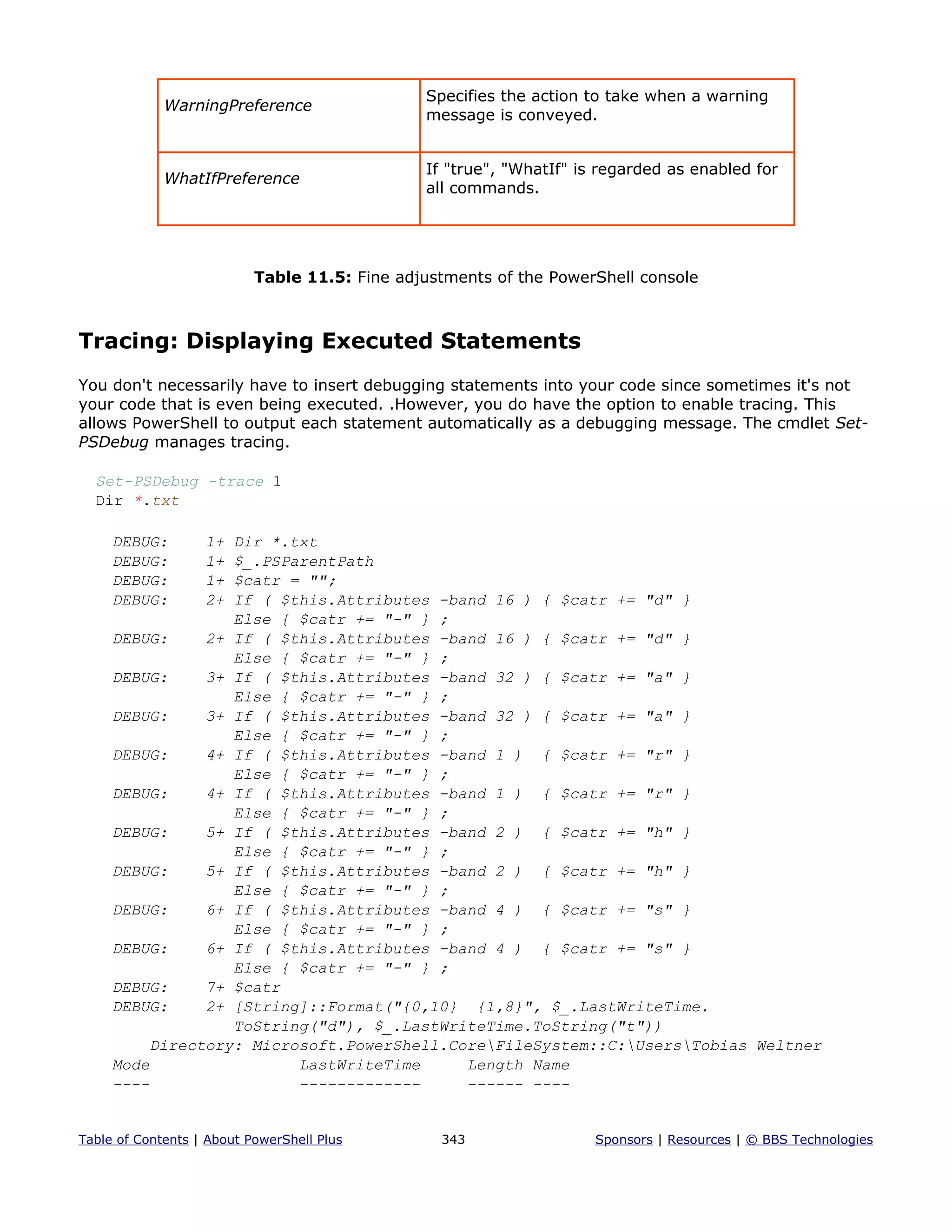 WarningPreference
Specifies the action to take when a warning
message is conveyed.
WhatIfPreference
If "true", "WhatIf" is regarded as enabled for
all commands.
Table 11.5: Fine adjustments of the PowerShell console
Tracing: Displaying Executed Statements
You don't necessarily have to insert debugging statements into your code since sometimes it's not
your code that is even being executed. .However, you do have the option to enable tracing. This
allows PowerShell to output each statement automatically as a debugging message. The cmdlet Set-
PSDebug manages tracing.
Set-PSDebug -trace 1
Dir *.txt
DEBUG: 1+ Dir *.txt
DEBUG: 1+ $_.PSParentPath
DEBUG: 1+ $catr = "";
DEBUG: 2+ If ( $this.Attributes -band 16 ) { $catr += "d" }
Else { $catr += "-" } ;
DEBUG: 2+ If ( $this.Attributes -band 16 ) { $catr += "d" }
Else { $catr += "-" } ;
DEBUG: 3+ If ( $this.Attributes -band 32 ) { $catr += "a" }
Else { $catr += "-" } ;
DEBUG: 3+ If ( $this.Attributes -band 32 ) { $catr += "a" }
Else { $catr += "-" } ;
DEBUG: 4+ If ( $this.Attributes -band 1 ) { $catr += "r" }
Else { $catr += "-" } ;
DEBUG: 4+ If ( $this.Attributes -band 1 ) { $catr += "r" }
Else { $catr += "-" } ;
DEBUG: 5+ If ( $this.Attributes -band 2 ) { $catr += "h" }
Else { $catr += "-" } ;
DEBUG: 5+ If ( $this.Attributes -band 2 ) { $catr += "h" }
Else { $catr += "-" } ;
DEBUG: 6+ If ( $this.Attributes -band 4 ) { $catr += "s" }
Else { $catr += "-" } ;
DEBUG: 6+ If ( $this.Attributes -band 4 ) { $catr += "s" }
Else { $catr += "-" } ;
DEBUG: 7+ $catr
DEBUG: 2+ [String]::Format("{0,10} {1,8}", $_.LastWriteTime.
ToString("d"), $_.LastWriteTime.ToString("t"))
Directory: Microsoft.PowerShell.CoreFileSystem::C:UsersTobias Weltner
Mode LastWriteTime Length Name
---- ------------- ------ ----
Table of Contents | About PowerShell Plus 343 Sponsors | Resources | © BBS Technologies
 