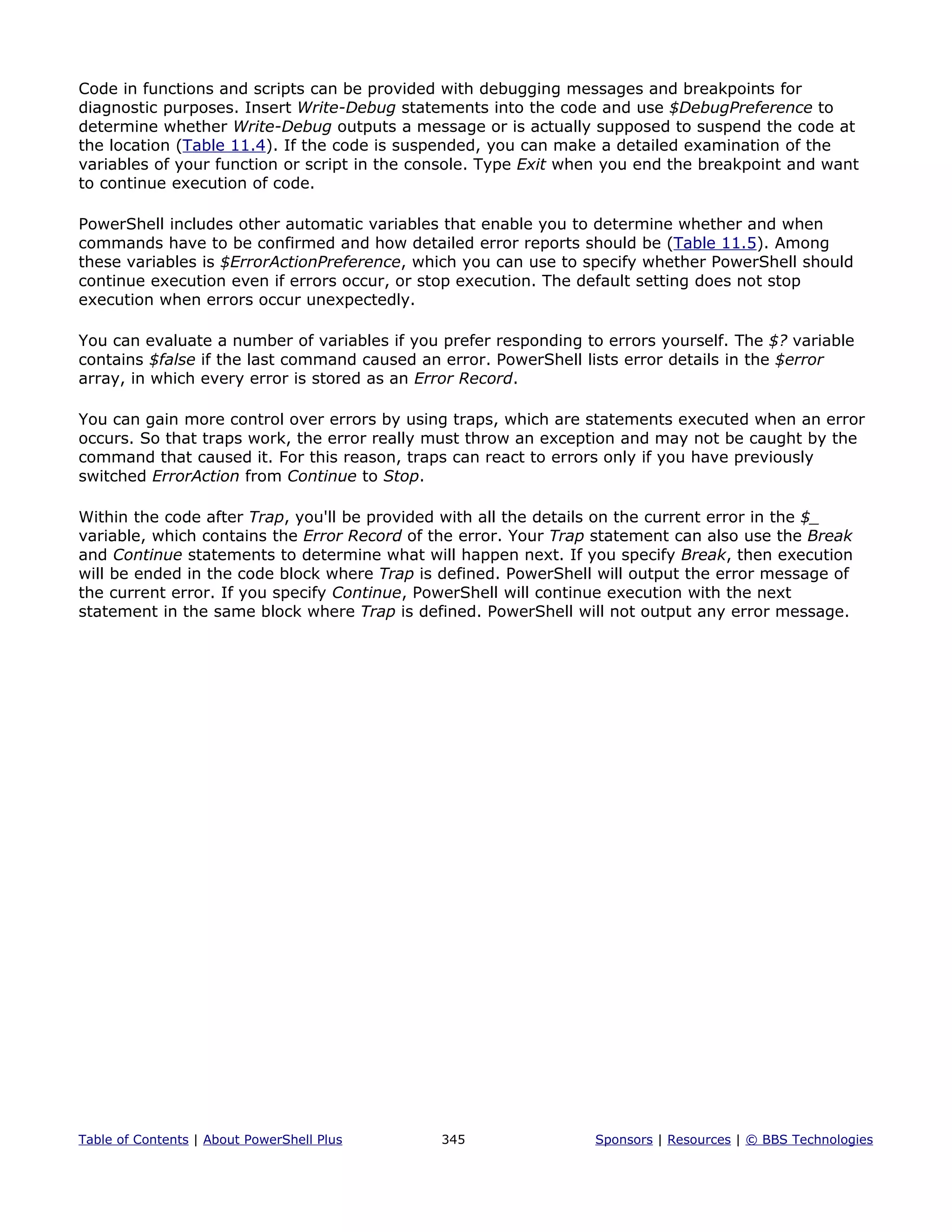 Code in functions and scripts can be provided with debugging messages and breakpoints for
diagnostic purposes. Insert Write-Debug statements into the code and use $DebugPreference to
determine whether Write-Debug outputs a message or is actually supposed to suspend the code at
the location (Table 11.4). If the code is suspended, you can make a detailed examination of the
variables of your function or script in the console. Type Exit when you end the breakpoint and want
to continue execution of code.
PowerShell includes other automatic variables that enable you to determine whether and when
commands have to be confirmed and how detailed error reports should be (Table 11.5). Among
these variables is $ErrorActionPreference, which you can use to specify whether PowerShell should
continue execution even if errors occur, or stop execution. The default setting does not stop
execution when errors occur unexpectedly.
You can evaluate a number of variables if you prefer responding to errors yourself. The $? variable
contains $false if the last command caused an error. PowerShell lists error details in the $error
array, in which every error is stored as an Error Record.
You can gain more control over errors by using traps, which are statements executed when an error
occurs. So that traps work, the error really must throw an exception and may not be caught by the
command that caused it. For this reason, traps can react to errors only if you have previously
switched ErrorAction from Continue to Stop.
Within the code after Trap, you'll be provided with all the details on the current error in the $_
variable, which contains the Error Record of the error. Your Trap statement can also use the Break
and Continue statements to determine what will happen next. If you specify Break, then execution
will be ended in the code block where Trap is defined. PowerShell will output the error message of
the current error. If you specify Continue, PowerShell will continue execution with the next
statement in the same block where Trap is defined. PowerShell will not output any error message.
Table of Contents | About PowerShell Plus 345 Sponsors | Resources | © BBS Technologies
 