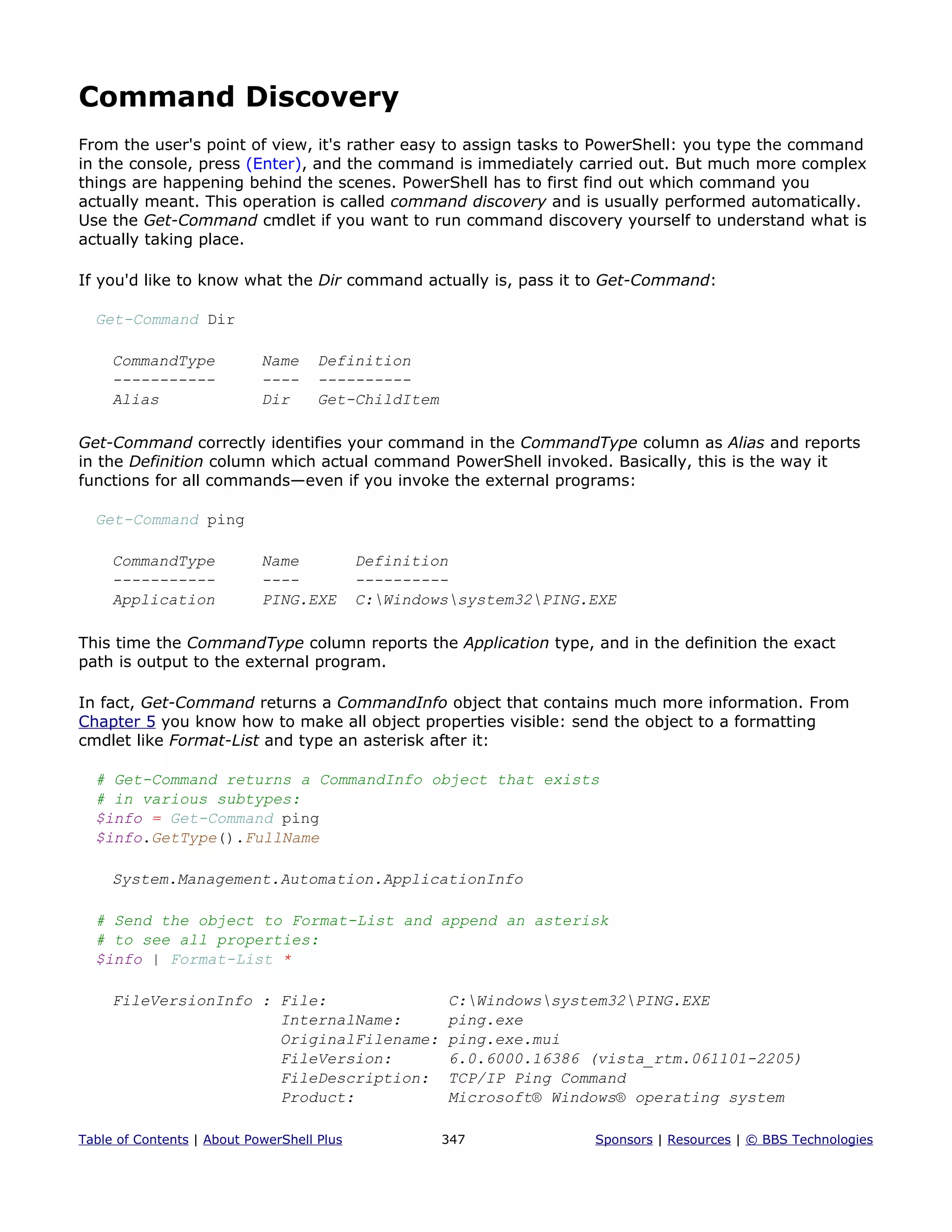 Command Discovery
From the user's point of view, it's rather easy to assign tasks to PowerShell: you type the command
in the console, press (Enter), and the command is immediately carried out. But much more complex
things are happening behind the scenes. PowerShell has to first find out which command you
actually meant. This operation is called command discovery and is usually performed automatically.
Use the Get-Command cmdlet if you want to run command discovery yourself to understand what is
actually taking place.
If you'd like to know what the Dir command actually is, pass it to Get-Command:
Get-Command Dir
CommandType Name Definition
----------- ---- ----------
Alias Dir Get-ChildItem
Get-Command correctly identifies your command in the CommandType column as Alias and reports
in the Definition column which actual command PowerShell invoked. Basically, this is the way it
functions for all commands—even if you invoke the external programs:
Get-Command ping
CommandType Name Definition
----------- ---- ----------
Application PING.EXE C:Windowssystem32PING.EXE
This time the CommandType column reports the Application type, and in the definition the exact
path is output to the external program.
In fact, Get-Command returns a CommandInfo object that contains much more information. From
Chapter 5 you know how to make all object properties visible: send the object to a formatting
cmdlet like Format-List and type an asterisk after it:
# Get-Command returns a CommandInfo object that exists
# in various subtypes:
$info = Get-Command ping
$info.GetType().FullName
System.Management.Automation.ApplicationInfo
# Send the object to Format-List and append an asterisk
# to see all properties:
$info | Format-List *
FileVersionInfo : File: C:Windowssystem32PING.EXE
InternalName: ping.exe
OriginalFilename: ping.exe.mui
FileVersion: 6.0.6000.16386 (vista_rtm.061101-2205)
FileDescription: TCP/IP Ping Command
Product: Microsoft® Windows® operating system
Table of Contents | About PowerShell Plus 347 Sponsors | Resources | © BBS Technologies
 
