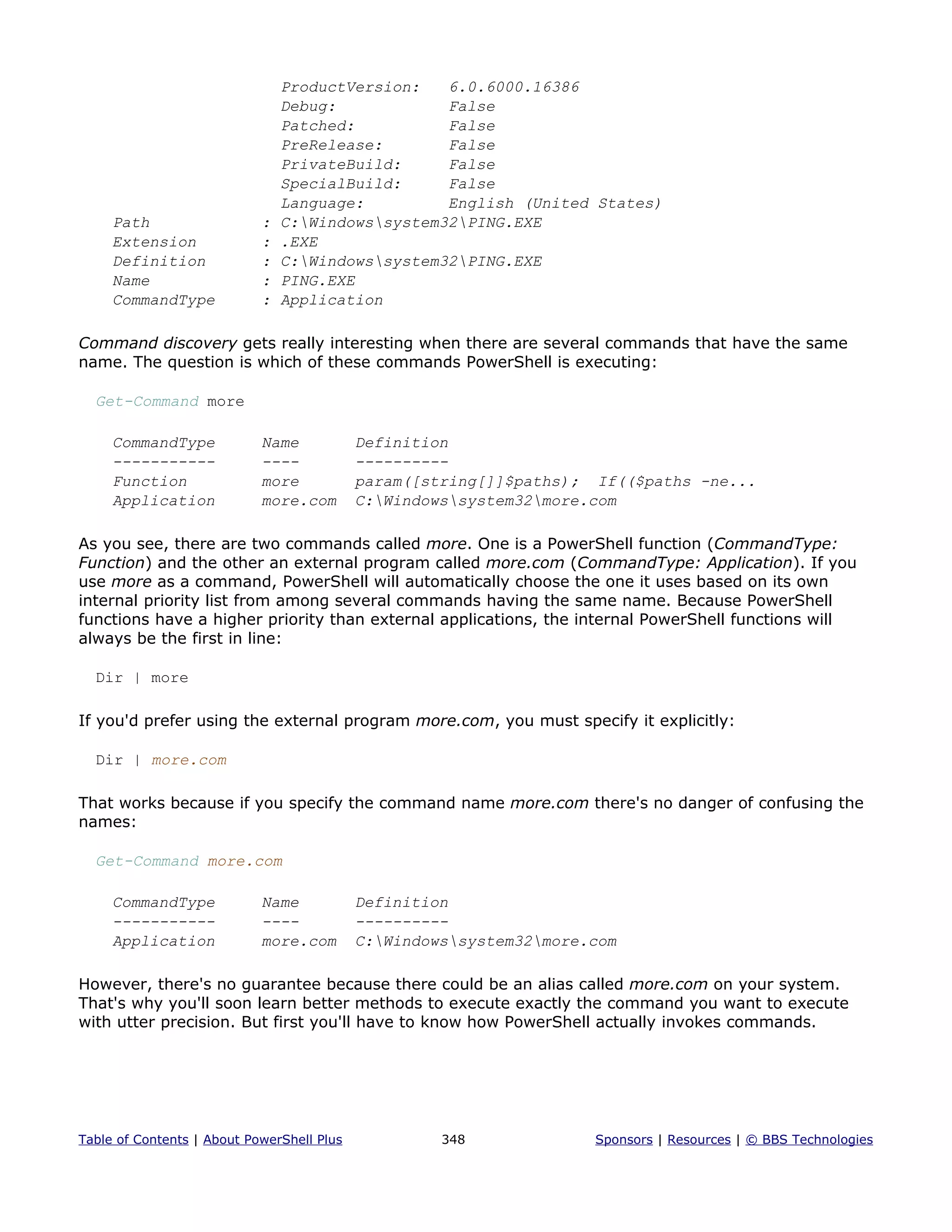 ProductVersion: 6.0.6000.16386
Debug: False
Patched: False
PreRelease: False
PrivateBuild: False
SpecialBuild: False
Language: English (United States)
Path : C:Windowssystem32PING.EXE
Extension : .EXE
Definition : C:Windowssystem32PING.EXE
Name : PING.EXE
CommandType : Application
Command discovery gets really interesting when there are several commands that have the same
name. The question is which of these commands PowerShell is executing:
Get-Command more
CommandType Name Definition
----------- ---- ----------
Function more param([string[]]$paths); If(($paths -ne...
Application more.com C:Windowssystem32more.com
As you see, there are two commands called more. One is a PowerShell function (CommandType:
Function) and the other an external program called more.com (CommandType: Application). If you
use more as a command, PowerShell will automatically choose the one it uses based on its own
internal priority list from among several commands having the same name. Because PowerShell
functions have a higher priority than external applications, the internal PowerShell functions will
always be the first in line:
Dir | more
If you'd prefer using the external program more.com, you must specify it explicitly:
Dir | more.com
That works because if you specify the command name more.com there's no danger of confusing the
names:
Get-Command more.com
CommandType Name Definition
----------- ---- ----------
Application more.com C:Windowssystem32more.com
However, there's no guarantee because there could be an alias called more.com on your system.
That's why you'll soon learn better methods to execute exactly the command you want to execute
with utter precision. But first you'll have to know how PowerShell actually invokes commands.
Table of Contents | About PowerShell Plus 348 Sponsors | Resources | © BBS Technologies
 