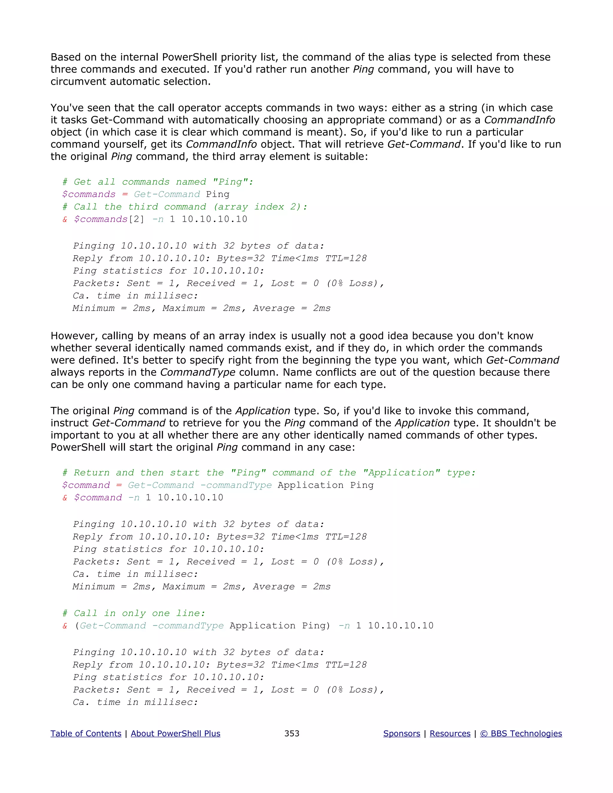 Based on the internal PowerShell priority list, the command of the alias type is selected from these
three commands and executed. If you'd rather run another Ping command, you will have to
circumvent automatic selection.
You've seen that the call operator accepts commands in two ways: either as a string (in which case
it tasks Get-Command with automatically choosing an appropriate command) or as a CommandInfo
object (in which case it is clear which command is meant). So, if you'd like to run a particular
command yourself, get its CommandInfo object. That will retrieve Get-Command. If you'd like to run
the original Ping command, the third array element is suitable:
# Get all commands named "Ping":
$commands = Get-Command Ping
# Call the third command (array index 2):
& $commands[2] -n 1 10.10.10.10
Pinging 10.10.10.10 with 32 bytes of data:
Reply from 10.10.10.10: Bytes=32 Time<1ms TTL=128
Ping statistics for 10.10.10.10:
Packets: Sent = 1, Received = 1, Lost = 0 (0% Loss),
Ca. time in millisec:
Minimum = 2ms, Maximum = 2ms, Average = 2ms
However, calling by means of an array index is usually not a good idea because you don't know
whether several identically named commands exist, and if they do, in which order the commands
were defined. It's better to specify right from the beginning the type you want, which Get-Command
always reports in the CommandType column. Name conflicts are out of the question because there
can be only one command having a particular name for each type.
The original Ping command is of the Application type. So, if you'd like to invoke this command,
instruct Get-Command to retrieve for you the Ping command of the Application type. It shouldn't be
important to you at all whether there are any other identically named commands of other types.
PowerShell will start the original Ping command in any case:
# Return and then start the "Ping" command of the "Application" type:
$command = Get-Command -commandType Application Ping
& $command -n 1 10.10.10.10
Pinging 10.10.10.10 with 32 bytes of data:
Reply from 10.10.10.10: Bytes=32 Time<1ms TTL=128
Ping statistics for 10.10.10.10:
Packets: Sent = 1, Received = 1, Lost = 0 (0% Loss),
Ca. time in millisec:
Minimum = 2ms, Maximum = 2ms, Average = 2ms
# Call in only one line:
& (Get-Command -commandType Application Ping) -n 1 10.10.10.10
Pinging 10.10.10.10 with 32 bytes of data:
Reply from 10.10.10.10: Bytes=32 Time<1ms TTL=128
Ping statistics for 10.10.10.10:
Packets: Sent = 1, Received = 1, Lost = 0 (0% Loss),
Ca. time in millisec:
Table of Contents | About PowerShell Plus 353 Sponsors | Resources | © BBS Technologies
 