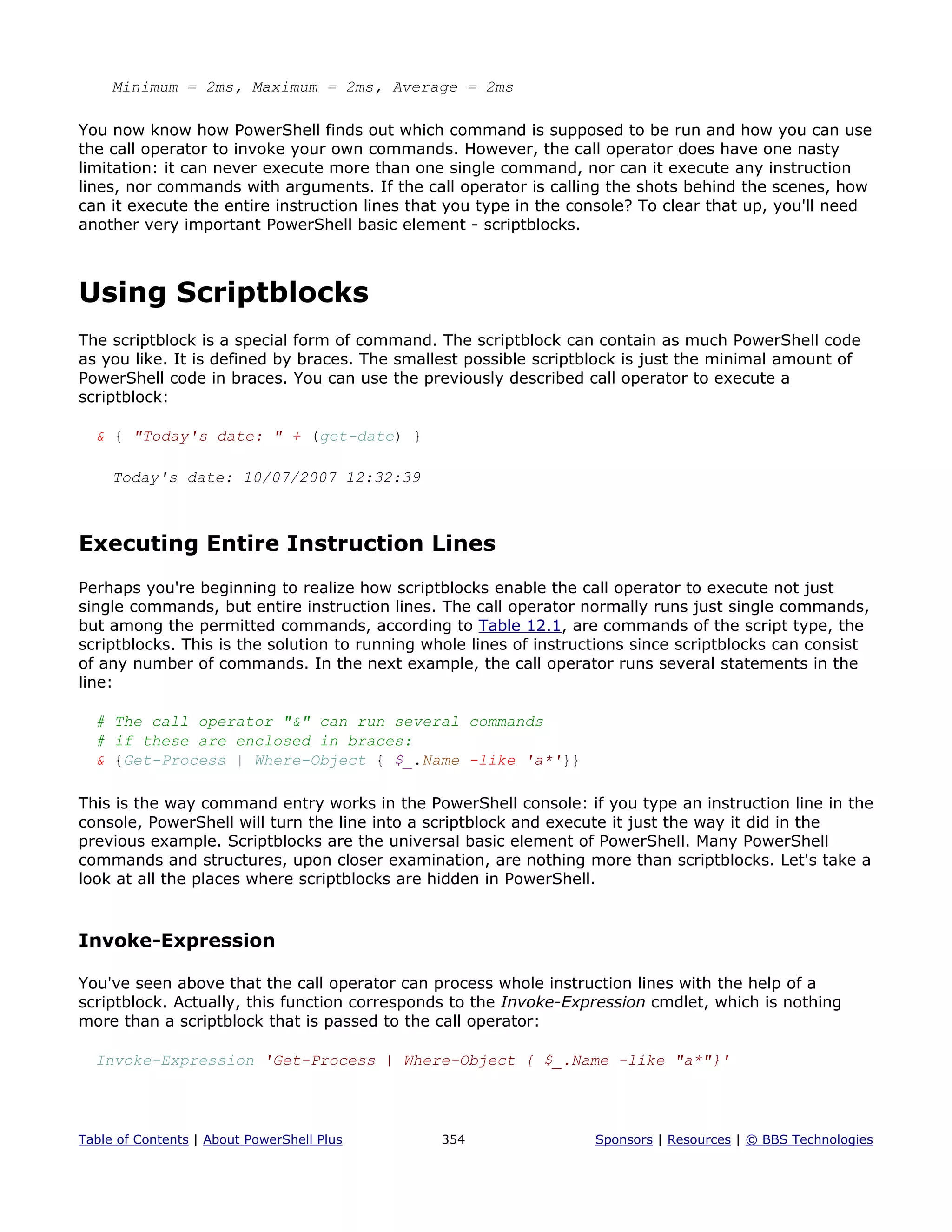 Minimum = 2ms, Maximum = 2ms, Average = 2ms
You now know how PowerShell finds out which command is supposed to be run and how you can use
the call operator to invoke your own commands. However, the call operator does have one nasty
limitation: it can never execute more than one single command, nor can it execute any instruction
lines, nor commands with arguments. If the call operator is calling the shots behind the scenes, how
can it execute the entire instruction lines that you type in the console? To clear that up, you'll need
another very important PowerShell basic element - scriptblocks.
Using Scriptblocks
The scriptblock is a special form of command. The scriptblock can contain as much PowerShell code
as you like. It is defined by braces. The smallest possible scriptblock is just the minimal amount of
PowerShell code in braces. You can use the previously described call operator to execute a
scriptblock:
& { "Today's date: " + (get-date) }
Today's date: 10/07/2007 12:32:39
Executing Entire Instruction Lines
Perhaps you're beginning to realize how scriptblocks enable the call operator to execute not just
single commands, but entire instruction lines. The call operator normally runs just single commands,
but among the permitted commands, according to Table 12.1, are commands of the script type, the
scriptblocks. This is the solution to running whole lines of instructions since scriptblocks can consist
of any number of commands. In the next example, the call operator runs several statements in the
line:
# The call operator "&" can run several commands
# if these are enclosed in braces:
& {Get-Process | Where-Object { $_.Name -like 'a*'}}
This is the way command entry works in the PowerShell console: if you type an instruction line in the
console, PowerShell will turn the line into a scriptblock and execute it just the way it did in the
previous example. Scriptblocks are the universal basic element of PowerShell. Many PowerShell
commands and structures, upon closer examination, are nothing more than scriptblocks. Let's take a
look at all the places where scriptblocks are hidden in PowerShell.
Invoke-Expression
You've seen above that the call operator can process whole instruction lines with the help of a
scriptblock. Actually, this function corresponds to the Invoke-Expression cmdlet, which is nothing
more than a scriptblock that is passed to the call operator:
Invoke-Expression 'Get-Process | Where-Object { $_.Name -like "a*"}'
Table of Contents | About PowerShell Plus 354 Sponsors | Resources | © BBS Technologies
 