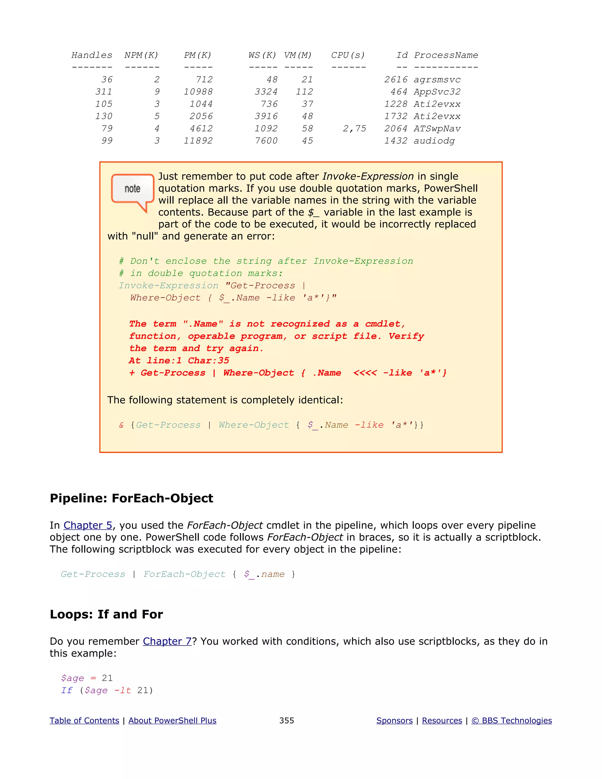 Handles NPM(K) PM(K) WS(K) VM(M) CPU(s) Id ProcessName
------- ------ ----- ----- ----- ------ -- -----------
36 2 712 48 21 2616 agrsmsvc
311 9 10988 3324 112 464 AppSvc32
105 3 1044 736 37 1228 Ati2evxx
130 5 2056 3916 48 1732 Ati2evxx
79 4 4612 1092 58 2,75 2064 ATSwpNav
99 3 11892 7600 45 1432 audiodg
Just remember to put code after Invoke-Expression in single
quotation marks. If you use double quotation marks, PowerShell
will replace all the variable names in the string with the variable
contents. Because part of the $_ variable in the last example is
part of the code to be executed, it would be incorrectly replaced
with "null" and generate an error:
# Don't enclose the string after Invoke-Expression
# in double quotation marks:
Invoke-Expression "Get-Process |
Where-Object { $_.Name -like 'a*'}"
The term ".Name" is not recognized as a cmdlet,
function, operable program, or script file. Verify
the term and try again.
At line:1 Char:35
+ Get-Process | Where-Object { .Name <<<< -like 'a*'}
The following statement is completely identical:
& {Get-Process | Where-Object { $_.Name -like 'a*'}}
Pipeline: ForEach-Object
In Chapter 5, you used the ForEach-Object cmdlet in the pipeline, which loops over every pipeline
object one by one. PowerShell code follows ForEach-Object in braces, so it is actually a scriptblock.
The following scriptblock was executed for every object in the pipeline:
Get-Process | ForEach-Object { $_.name }
Loops: If and For
Do you remember Chapter 7? You worked with conditions, which also use scriptblocks, as they do in
this example:
$age = 21
If ($age -lt 21)
Table of Contents | About PowerShell Plus 355 Sponsors | Resources | © BBS Technologies
 