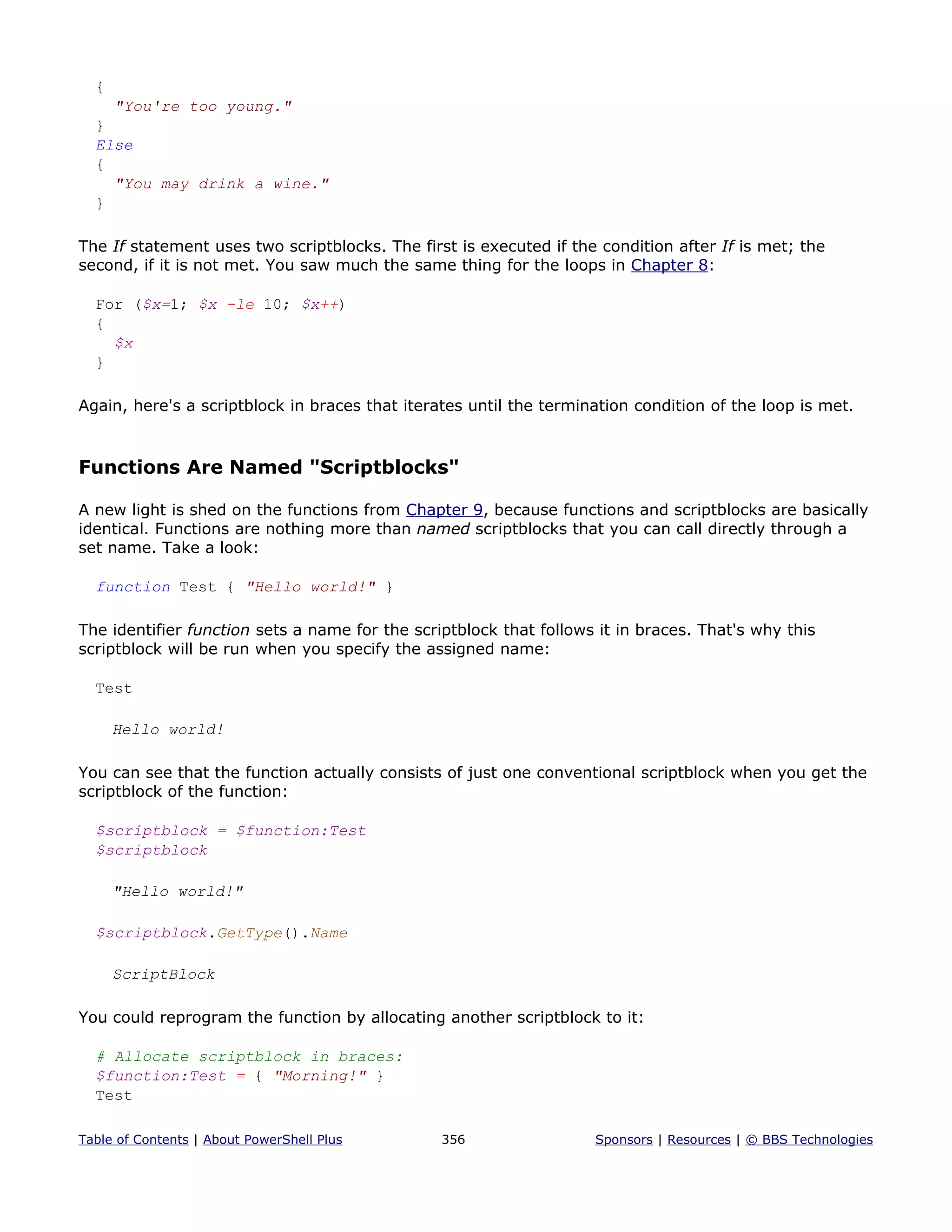 {
"You're too young."
}
Else
{
"You may drink a wine."
}
The If statement uses two scriptblocks. The first is executed if the condition after If is met; the
second, if it is not met. You saw much the same thing for the loops in Chapter 8:
For ($x=1; $x -le 10; $x++)
{
$x
}
Again, here's a scriptblock in braces that iterates until the termination condition of the loop is met.
Functions Are Named "Scriptblocks"
A new light is shed on the functions from Chapter 9, because functions and scriptblocks are basically
identical. Functions are nothing more than named scriptblocks that you can call directly through a
set name. Take a look:
function Test { "Hello world!" }
The identifier function sets a name for the scriptblock that follows it in braces. That's why this
scriptblock will be run when you specify the assigned name:
Test
Hello world!
You can see that the function actually consists of just one conventional scriptblock when you get the
scriptblock of the function:
$scriptblock = $function:Test
$scriptblock
"Hello world!"
$scriptblock.GetType().Name
ScriptBlock
You could reprogram the function by allocating another scriptblock to it:
# Allocate scriptblock in braces:
$function:Test = { "Morning!" }
Test
Table of Contents | About PowerShell Plus 356 Sponsors | Resources | © BBS Technologies
 