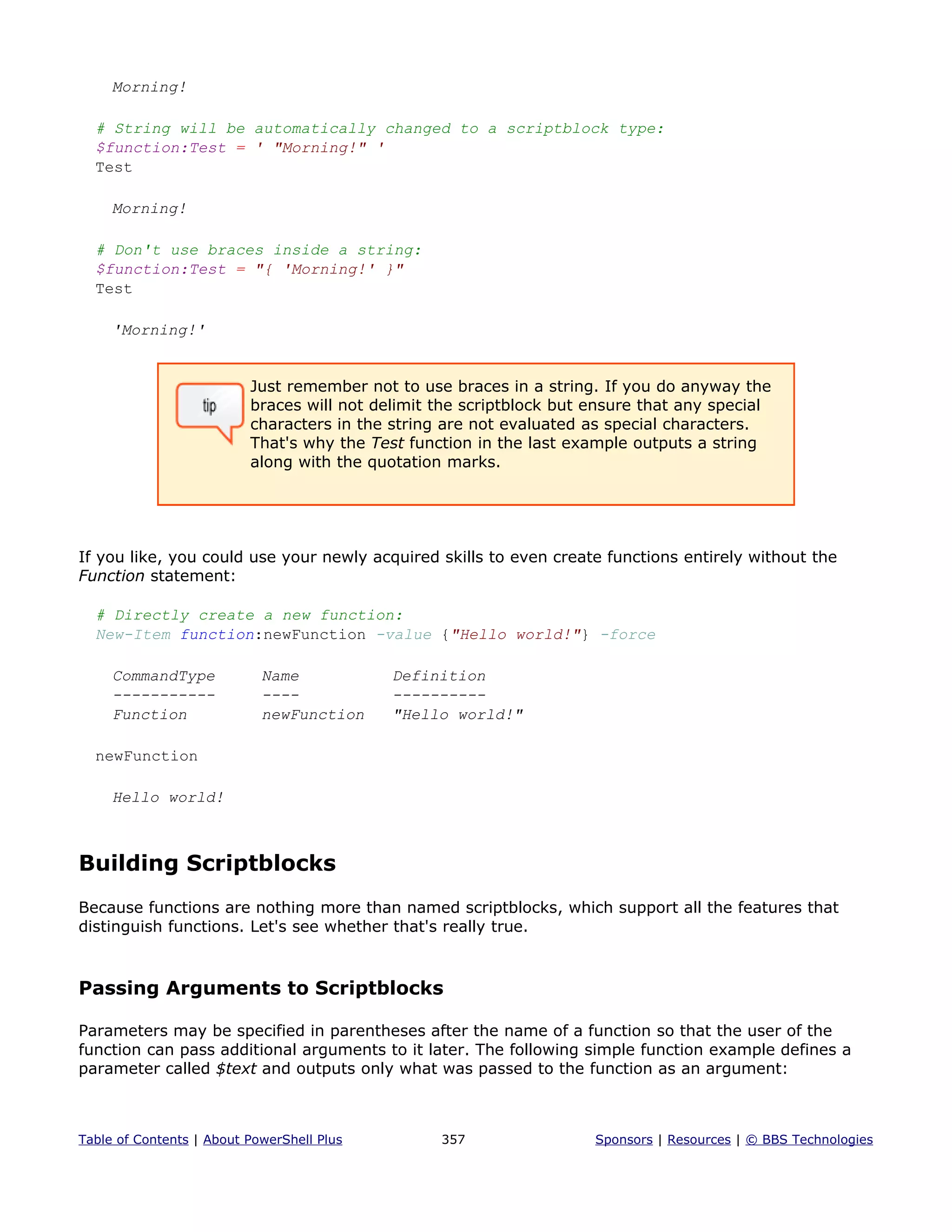Morning!
# String will be automatically changed to a scriptblock type:
$function:Test = ' "Morning!" '
Test
Morning!
# Don't use braces inside a string:
$function:Test = "{ 'Morning!' }"
Test
'Morning!'
Just remember not to use braces in a string. If you do anyway the
braces will not delimit the scriptblock but ensure that any special
characters in the string are not evaluated as special characters.
That's why the Test function in the last example outputs a string
along with the quotation marks.
If you like, you could use your newly acquired skills to even create functions entirely without the
Function statement:
# Directly create a new function:
New-Item function:newFunction -value {"Hello world!"} -force
CommandType Name Definition
----------- ---- ----------
Function newFunction "Hello world!"
newFunction
Hello world!
Building Scriptblocks
Because functions are nothing more than named scriptblocks, which support all the features that
distinguish functions. Let's see whether that's really true.
Passing Arguments to Scriptblocks
Parameters may be specified in parentheses after the name of a function so that the user of the
function can pass additional arguments to it later. The following simple function example defines a
parameter called $text and outputs only what was passed to the function as an argument:
Table of Contents | About PowerShell Plus 357 Sponsors | Resources | © BBS Technologies
 