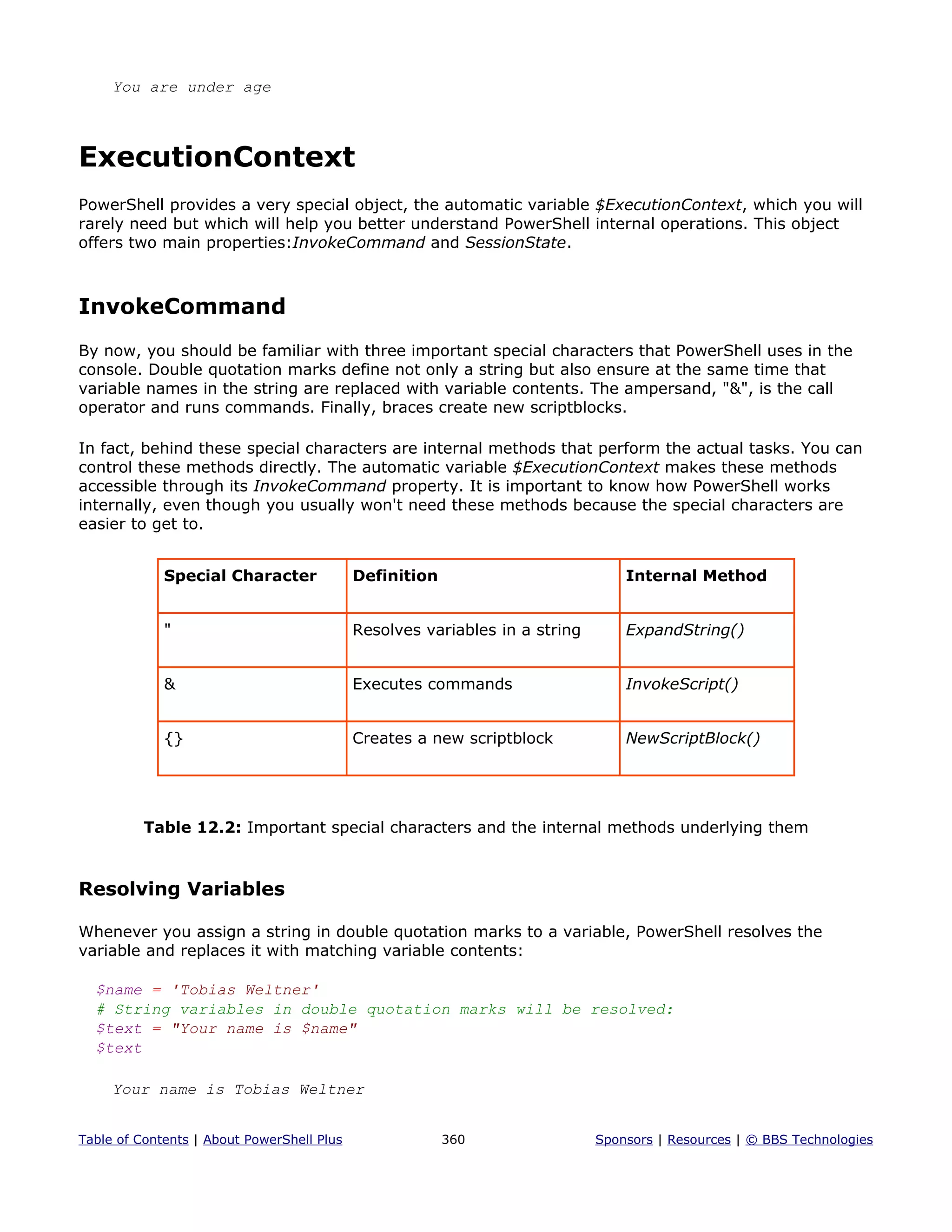 You are under age
ExecutionContext
PowerShell provides a very special object, the automatic variable $ExecutionContext, which you will
rarely need but which will help you better understand PowerShell internal operations. This object
offers two main properties:InvokeCommand and SessionState.
InvokeCommand
By now, you should be familiar with three important special characters that PowerShell uses in the
console. Double quotation marks define not only a string but also ensure at the same time that
variable names in the string are replaced with variable contents. The ampersand, "&", is the call
operator and runs commands. Finally, braces create new scriptblocks.
In fact, behind these special characters are internal methods that perform the actual tasks. You can
control these methods directly. The automatic variable $ExecutionContext makes these methods
accessible through its InvokeCommand property. It is important to know how PowerShell works
internally, even though you usually won't need these methods because the special characters are
easier to get to.
Special Character Definition Internal Method
" Resolves variables in a string ExpandString()
& Executes commands InvokeScript()
{} Creates a new scriptblock NewScriptBlock()
Table 12.2: Important special characters and the internal methods underlying them
Resolving Variables
Whenever you assign a string in double quotation marks to a variable, PowerShell resolves the
variable and replaces it with matching variable contents:
$name = 'Tobias Weltner'
# String variables in double quotation marks will be resolved:
$text = "Your name is $name"
$text
Your name is Tobias Weltner
Table of Contents | About PowerShell Plus 360 Sponsors | Resources | © BBS Technologies
 