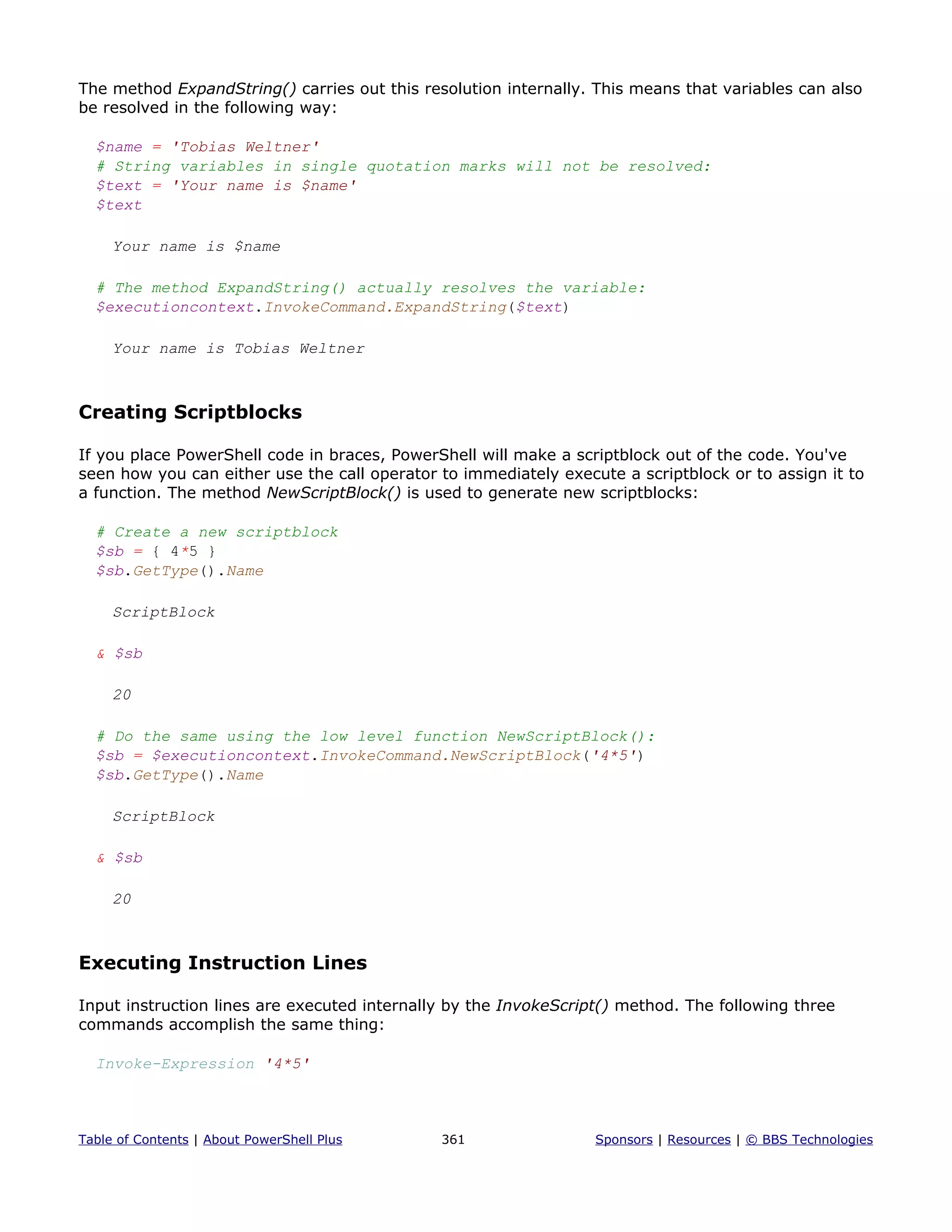 The method ExpandString() carries out this resolution internally. This means that variables can also
be resolved in the following way:
$name = 'Tobias Weltner'
# String variables in single quotation marks will not be resolved:
$text = 'Your name is $name'
$text
Your name is $name
# The method ExpandString() actually resolves the variable:
$executioncontext.InvokeCommand.ExpandString($text)
Your name is Tobias Weltner
Creating Scriptblocks
If you place PowerShell code in braces, PowerShell will make a scriptblock out of the code. You've
seen how you can either use the call operator to immediately execute a scriptblock or to assign it to
a function. The method NewScriptBlock() is used to generate new scriptblocks:
# Create a new scriptblock
$sb = { 4*5 }
$sb.GetType().Name
ScriptBlock
& $sb
20
# Do the same using the low level function NewScriptBlock():
$sb = $executioncontext.InvokeCommand.NewScriptBlock('4*5')
$sb.GetType().Name
ScriptBlock
& $sb
20
Executing Instruction Lines
Input instruction lines are executed internally by the InvokeScript() method. The following three
commands accomplish the same thing:
Invoke-Expression '4*5'
Table of Contents | About PowerShell Plus 361 Sponsors | Resources | © BBS Technologies
 