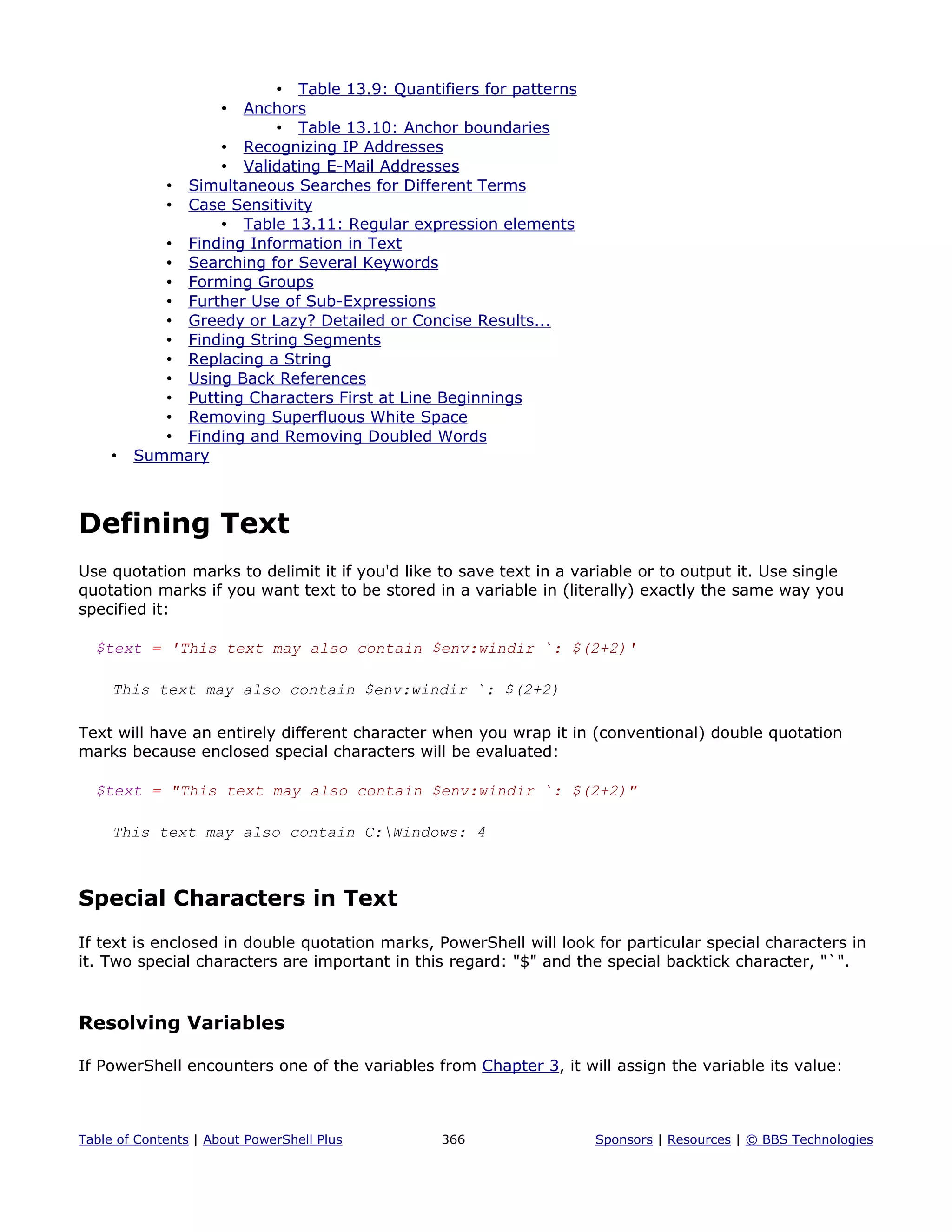 • Table 13.9: Quantifiers for patterns
• Anchors
• Table 13.10: Anchor boundaries
• Recognizing IP Addresses
• Validating E-Mail Addresses
• Simultaneous Searches for Different Terms
• Case Sensitivity
• Table 13.11: Regular expression elements
• Finding Information in Text
• Searching for Several Keywords
• Forming Groups
• Further Use of Sub-Expressions
• Greedy or Lazy? Detailed or Concise Results...
• Finding String Segments
• Replacing a String
• Using Back References
• Putting Characters First at Line Beginnings
• Removing Superfluous White Space
• Finding and Removing Doubled Words
• Summary
Defining Text
Use quotation marks to delimit it if you'd like to save text in a variable or to output it. Use single
quotation marks if you want text to be stored in a variable in (literally) exactly the same way you
specified it:
$text = 'This text may also contain $env:windir `: $(2+2)'
This text may also contain $env:windir `: $(2+2)
Text will have an entirely different character when you wrap it in (conventional) double quotation
marks because enclosed special characters will be evaluated:
$text = "This text may also contain $env:windir `: $(2+2)"
This text may also contain C:Windows: 4
Special Characters in Text
If text is enclosed in double quotation marks, PowerShell will look for particular special characters in
it. Two special characters are important in this regard: "$" and the special backtick character, "`".
Resolving Variables
If PowerShell encounters one of the variables from Chapter 3, it will assign the variable its value:
Table of Contents | About PowerShell Plus 366 Sponsors | Resources | © BBS Technologies
 