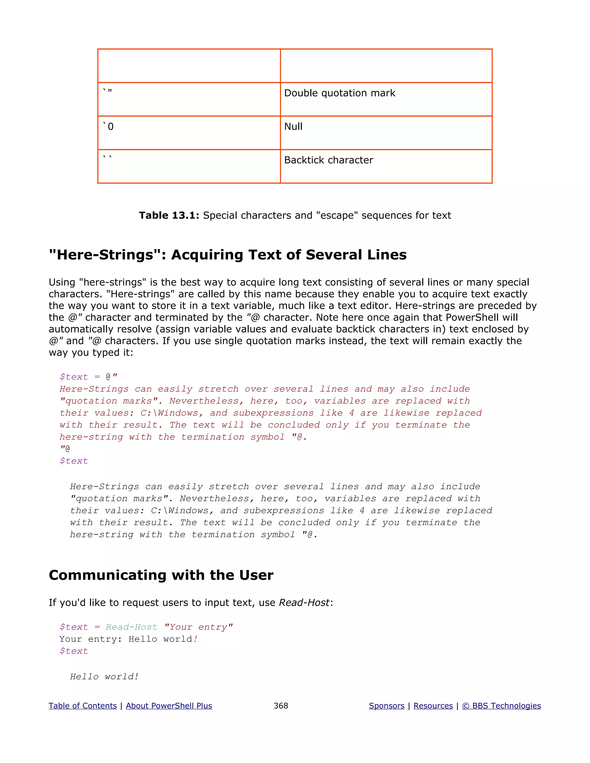 `" Double quotation mark
`0 Null
`` Backtick character
Table 13.1: Special characters and "escape" sequences for text
"Here-Strings": Acquiring Text of Several Lines
Using "here-strings" is the best way to acquire long text consisting of several lines or many special
characters. "Here-strings" are called by this name because they enable you to acquire text exactly
the way you want to store it in a text variable, much like a text editor. Here-strings are preceded by
the @" character and terminated by the "@ character. Note here once again that PowerShell will
automatically resolve (assign variable values and evaluate backtick characters in) text enclosed by
@" and "@ characters. If you use single quotation marks instead, the text will remain exactly the
way you typed it:
$text = @"
Here-Strings can easily stretch over several lines and may also include
"quotation marks". Nevertheless, here, too, variables are replaced with
their values: C:Windows, and subexpressions like 4 are likewise replaced
with their result. The text will be concluded only if you terminate the
here-string with the termination symbol "@.
"@
$text
Here-Strings can easily stretch over several lines and may also include
"quotation marks". Nevertheless, here, too, variables are replaced with
their values: C:Windows, and subexpressions like 4 are likewise replaced
with their result. The text will be concluded only if you terminate the
here-string with the termination symbol "@.
Communicating with the User
If you'd like to request users to input text, use Read-Host:
$text = Read-Host "Your entry"
Your entry: Hello world!
$text
Hello world!
Table of Contents | About PowerShell Plus 368 Sponsors | Resources | © BBS Technologies
 