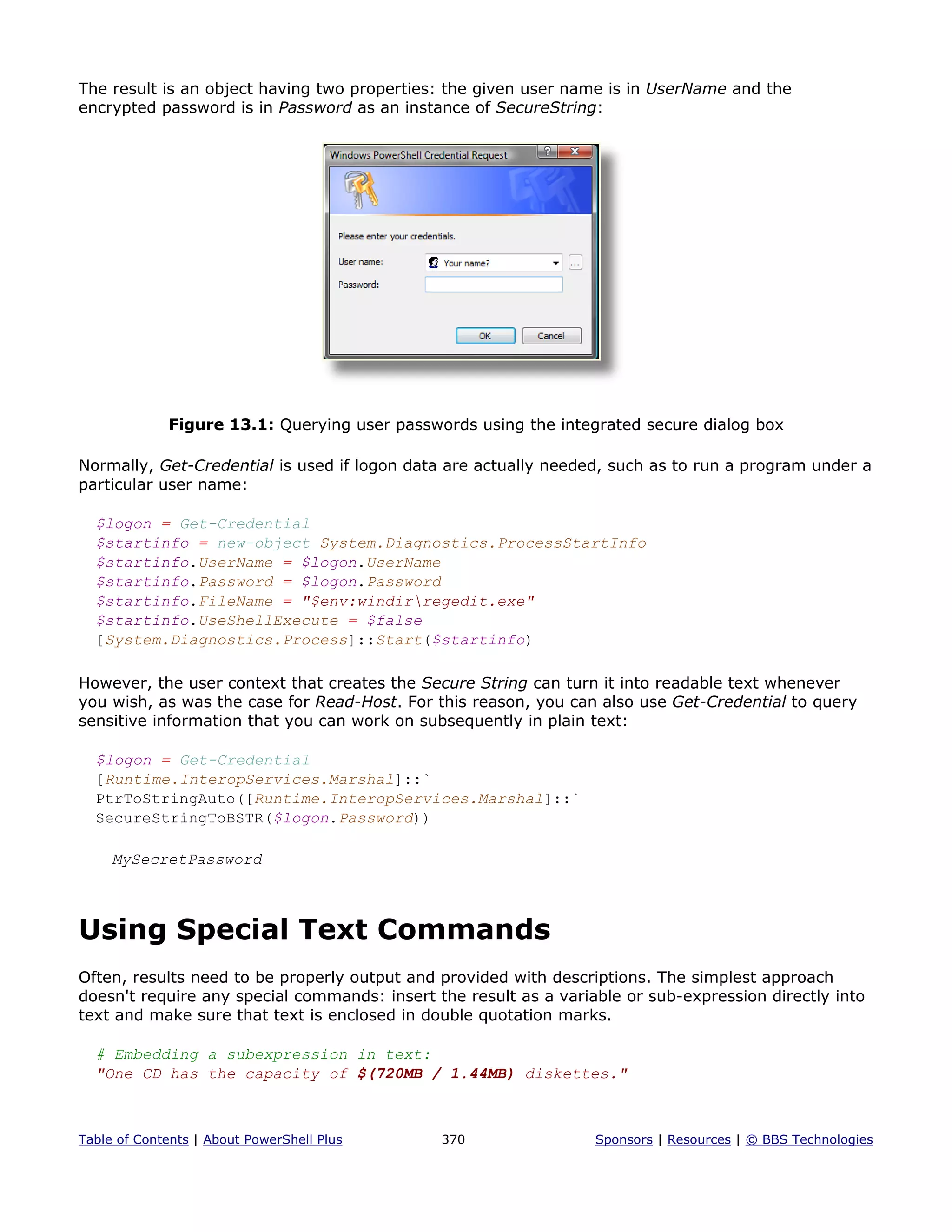 The result is an object having two properties: the given user name is in UserName and the
encrypted password is in Password as an instance of SecureString:
Figure 13.1: Querying user passwords using the integrated secure dialog box
Normally, Get-Credential is used if logon data are actually needed, such as to run a program under a
particular user name:
$logon = Get-Credential
$startinfo = new-object System.Diagnostics.ProcessStartInfo
$startinfo.UserName = $logon.UserName
$startinfo.Password = $logon.Password
$startinfo.FileName = "$env:windirregedit.exe"
$startinfo.UseShellExecute = $false
[System.Diagnostics.Process]::Start($startinfo)
However, the user context that creates the Secure String can turn it into readable text whenever
you wish, as was the case for Read-Host. For this reason, you can also use Get-Credential to query
sensitive information that you can work on subsequently in plain text:
$logon = Get-Credential
[Runtime.InteropServices.Marshal]::`
PtrToStringAuto([Runtime.InteropServices.Marshal]::`
SecureStringToBSTR($logon.Password))
MySecretPassword
Using Special Text Commands
Often, results need to be properly output and provided with descriptions. The simplest approach
doesn't require any special commands: insert the result as a variable or sub-expression directly into
text and make sure that text is enclosed in double quotation marks.
# Embedding a subexpression in text:
"One CD has the capacity of $(720MB / 1.44MB) diskettes."
Table of Contents | About PowerShell Plus 370 Sponsors | Resources | © BBS Technologies
 